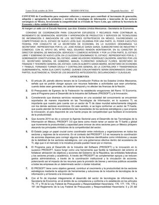 Lunes 24 de octubre de 2016 DIARIO OFICIAL (Segunda Sección) 87
CONVENIO de Coordinación para conjuntar esfuerzos y recursos para contribuir al incremento de generación,
adopción y apropiación de productos y servicios de tecnologías de información e innovación de los sectores
estratégicos en México, favoreciendo la competitividad en el Estado de Nuevo León, que celebran la Secretaría de
Economía y dicha entidad federativa.
Al margen un sello con el Escudo Nacional, que dice: Estados Unidos Mexicanos.- Secretaría de Economía.
CONVENIO DE COORDINACIÓN PARA CONJUNTAR ESFUERZOS Y RECURSOS PARA CONTRIBUIR AL
INCREMENTO DE GENERACIÓN, ADOPCIÓN Y APROPIACIÓN DE PRODUCTOS Y SERVICIOS DE TECNOLOGÍAS
DE INFORMACIÓN E INNOVACIÓN DE LOS SECTORES ESTRATÉGICOS EN MÉXICO, FAVORECIENDO LA
COMPETITIVIDAD EN EL ESTADO DE NUEVO LEÓN QUE CELEBRAN POR UNA PARTE, EL PODER EJECUTIVO
FEDERAL POR CONDUCTO DE LA SECRETARÍA DE ECONOMÍA, EN LO SUCESIVO DENOMINADA “LA
SECRETARÍA”, REPRESENTADA POR EL LIC. JOSÉ ROGELIO GARZA GARZA, SUBSECRETARIO DE INDUSTRIA Y
COMERCIO, CON EL APOYO DEL MTRO. RAÚL EDUARDO RENDÓN MONTEMAYOR, EN SU CARÁCTER DE
DIRECTOR GENERAL DE INNOVACIÓN, SERVICIOS Y COMERCIO INTERIOR; Y POR LA OTRA PARTE, EL ESTADO
LIBRE Y SOBERANO DE NUEVO LEÓN, EN LO SUCESIVO DENOMINADO “EL ESTADO”, REPRESENTADO POR EL C.
GOBERNADOR CONSTITUCIONAL DEL ESTADO, JAIME HELIODORO RODRÍGUEZ CALDERÓN, ASISTIDO POR LOS
CC. SECRETARIO GENERAL DE GOBIERNO, MANUEL FLORENTINO GONZÁLEZ FLORES, SECRETARIO DE
FINANZAS Y TESORERO GENERAL DEL ESTADO, CARLOS ALBERTO GARZA IBARRA, SECRETARIO DE ECONOMÍA
Y TRABAJO, FERNANDO TURNER DÁVILA Y CONTRALORA GENERAL DE LA CONTRALORÍA Y TRANSPARENCIA
GUBERNAMENTAL, NORA ELIA CANTÚ SUÁREZ, QUIENES CONJUNTAMENTE SERÁN DENOMINADOS COMO LAS
PARTES, SUJETÁNDOSE AL TENOR DE LOS SIGUIENTES ANTECEDENTES, DECLARACIONES Y CLÁUSULAS:
ANTECEDENTES
1. El artículo 28, párrafo décimo tercero de la Constitución Política de los Estados Unidos Mexicanos,
señala que se podrán otorgar apoyos con recursos federales a actividades que sean prioritarias,
cuando éstas sean generales, de carácter temporal y no afecten las finanzas de la Nación;
2. El Presupuesto de Egresos de la Federación ha establecido erogaciones del Ramo 10 Economía,
para el Programa para el Desarrollo de la Industria del Software (PROSOFT) y la Innovación;
3. Considerando que diversos servicios necesarios en una sociedad del conocimiento se encuentran
soportados de manera importante en las Tecnologías de Información, en lo sucesivo TI, es
importante que nuestro país cuente con un sector de TI de clase mundial estrechamente integrado
con los demás sectores económicos. En este sentido, si se logra conformar un sector de TI fuerte,
que pueda atender de forma satisfactoria las necesidades de los sectores estratégicos y que propicie
la innovación, el país dispondrá de una fuente propia de competitividad que facilitará el incremento
de la productividad;
4. Que durante 2014 se dio a conocer la Agenda Sectorial para el Desarrollo de las Tecnologías de la
Información en México, PROSOFT 3.0 que tiene como misión tener un sector de TI fuerte y global
que incremente la productividad y capacidad para innovar de otros sectores para un México próspero
atacando los principales inhibidores de la competitividad del sector;
5. El Estado juega un papel crucial como coordinador entre individuos y organizaciones en todos los
sectores y regiones de la economía. En el contexto del PROSOFT 3.0 es necesaria la coordinación
de acciones dispersas para corregir algunos de los factores identificados como inhibidores y causas
de la debilidad de los sectores estratégicos, con una gobernanza efectiva dentro del ecosistema de
TI, algo que ni el mercado ni la iniciativa privada pueden hacer por sí mismos;
6. El Programa para el Desarrollo de la Industria del Software (PROSOFT) y la innovación en lo
sucesivo PROSOFT, busca fungir como una herramienta que facilite la habilitación del entorno al
fortalecer alineación de objetivos y acciones del Gobierno de la República, las entidades federativas
y los sectores privado y académico. A través del PROSOFT se complementan apoyos y se reducen
gastos administrativos, a través de la coordinación institucional y la vinculación de acciones,
potenciando así el impacto de los recursos para la provisión de bienes y servicios públicos accesible
a todas las empresas de un determinado sector o clúster industrial;
7. El PROSOFT tiene como objetivo general, contribuir al crecimiento y la productividad de los sectores
estratégicos mediante la adopción de herramientas y soluciones de la industria de tecnologías de la
información y el fomento a la innovación;
8. Con el fin de impulsar íntegramente el desarrollo del sector de tecnologías de información, la
Secretaría de Economía, en el ámbito de su competencia y conforme a lo establecido en los artículos
75, 77 y 78 de la Ley Federal de Presupuesto y Responsabilidad Hacendaria; 176, 177, 178, 179 y
181 del Reglamento de la Ley Federal de Presupuesto y Responsabilidad Hacendaria; 5 y 25 del
 