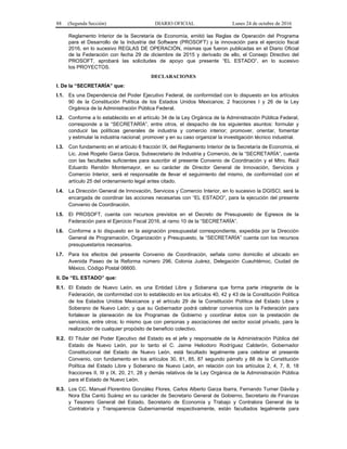 88 (Segunda Sección) DIARIO OFICIAL Lunes 24 de octubre de 2016
Reglamento Interior de la Secretaría de Economía, emitió las Reglas de Operación del Programa
para el Desarrollo de la Industria del Software (PROSOFT) y la innovación para el ejercicio fiscal
2016, en lo sucesivo REGLAS DE OPERACIÓN, mismas que fueron publicadas en el Diario Oficial
de la Federación con fecha 29 de diciembre de 2015 y derivado de ello, el Consejo Directivo del
PROSOFT, aprobará las solicitudes de apoyo que presente “EL ESTADO”, en lo sucesivo
los PROYECTOS.
DECLARACIONES
I. De la “SECRETARÍA” que:
I.1. Es una Dependencia del Poder Ejecutivo Federal, de conformidad con lo dispuesto en los artículos
90 de la Constitución Política de los Estados Unidos Mexicanos; 2 fracciones I y 26 de la Ley
Orgánica de la Administración Pública Federal.
I.2. Conforme a lo establecido en el artículo 34 de la Ley Orgánica de la Administración Pública Federal,
corresponde a la “SECRETARÍA”, entre otros, el despacho de los siguientes asuntos: formular y
conducir las políticas generales de industria y comercio interior; promover, orientar, fomentar
y estimular la industria nacional; promover y en su caso organizar la investigación técnico industrial.
I.3. Con fundamento en el artículo 6 fracción IX, del Reglamento Interior de la Secretaría de Economía, el
Lic. José Rogelio Garza Garza, Subsecretario de Industria y Comercio, de la “SECRETARÍA”, cuenta
con las facultades suficientes para suscribir el presente Convenio de Coordinación y el Mtro. Raúl
Eduardo Rendón Montemayor, en su carácter de Director General de Innovación, Servicios y
Comercio Interior, será el responsable de llevar el seguimiento del mismo, de conformidad con el
artículo 25 del ordenamiento legal antes citado.
I.4. La Dirección General de Innovación, Servicios y Comercio Interior, en lo sucesivo la DGISCI, será la
encargada de coordinar las acciones necesarias con “EL ESTADO”, para la ejecución del presente
Convenio de Coordinación.
I.5. El PROSOFT, cuenta con recursos previstos en el Decreto de Presupuesto de Egresos de la
Federación para el Ejercicio Fiscal 2016, al ramo 10 de la “SECRETARÍA”.
I.6. Conforme a lo dispuesto en la asignación presupuestal correspondiente, expedida por la Dirección
General de Programación, Organización y Presupuesto, la “SECRETARÍA” cuenta con los recursos
presupuestarios necesarios.
I.7. Para los efectos del presente Convenio de Coordinación, señala como domicilio el ubicado en
Avenida Paseo de la Reforma número 296, Colonia Juárez, Delegación Cuauhtémoc, Ciudad de
México, Código Postal 06600.
II. De “EL ESTADO” que:
II.1. El Estado de Nuevo León, es una Entidad Libre y Soberana que forma parte integrante de la
Federación, de conformidad con lo establecido en los artículos 40, 42 y 43 de la Constitución Política
de los Estados Unidos Mexicanos y el artículo 29 de la Constitución Política del Estado Libre y
Soberano de Nuevo León; y que su Gobernador podrá celebrar convenios con la Federación para
fortalecer la planeación de los Programas de Gobierno y coordinar éstos con la prestación de
servicios, entre otros; lo mismo que con personas y asociaciones del sector social privado, para la
realización de cualquier propósito de beneficio colectivo.
II.2. El Titular del Poder Ejecutivo del Estado es el jefe y responsable de la Administración Pública del
Estado de Nuevo León, por lo tanto el C. Jaime Heliodoro Rodríguez Calderón, Gobernador
Constitucional del Estado de Nuevo León, está facultado legalmente para celebrar el presente
Convenio, con fundamento en los artículos 30, 81, 85, 87 segundo párrafo y 88 de la Constitución
Política del Estado Libre y Soberano de Nuevo León, en relación con los artículos 2, 4, 7, 8, 18
fracciones II, III y IX, 20, 21, 28 y demás relativos de la Ley Orgánica de la Administración Pública
para el Estado de Nuevo León.
II.3. Los CC. Manuel Florentino González Flores, Carlos Alberto Garza Ibarra, Fernando Turner Dávila y
Nora Elia Cantú Suárez en su carácter de Secretario General de Gobierno, Secretario de Finanzas
y Tesorero General del Estado, Secretario de Economía y Trabajo y Contralora General de la
Contraloría y Transparencia Gubernamental respectivamente, están facultados legalmente para
 