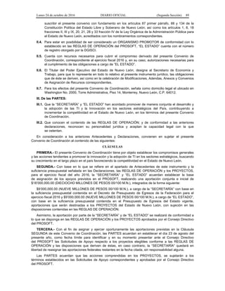 Lunes 24 de octubre de 2016 DIARIO OFICIAL (Segunda Sección) 89
suscribir el presente convenio con fundamento en los artículos 87 primer párrafo, 88 y 134 de la
Constitución Política del Estado Libre y Soberano de Nuevo León; así como los artículos 1, 8, 18
fracciones II, III y IX, 20, 21, 28 y 33 fracción IV de la Ley Orgánica de la Administración Pública para
el Estado de Nuevo León, acreditados con los nombramientos correspondientes.
II.4. Para estar en posibilidad de ser considerado un ORGANISMO PROMOTOR de conformidad con lo
establecido en las REGLAS DE OPERACIÓN del PROSOFT, “EL ESTADO” cuenta con el número
de registro otorgado por la DGISCI.
II.5. Cuenta con recursos necesarios para cubrir el compromiso derivado del presente Convenio de
Coordinación, correspondiente al ejercicio fiscal 2016 y, en su caso, autorizaciones necesarias para
el cumplimiento de las obligaciones a cargo de “EL ESTADO”.
II.6. El Titular del Poder Ejecutivo del Estado de Nuevo León, designa al Secretario de Economía y
Trabajo, para que lo represente en todo lo relativo al presente instrumento jurídico, las obligaciones
que de éste se deriven, así como en la celebración de Modificaciones, Adendas, Anexos y Convenios
de Asignación de Recursos correspondientes.
II.7. Para los efectos del presente Convenio de Coordinación, señala como domicilio legal el ubicado en
Washington No. 2000, Torre Administrativa, Piso 14, Monterrey, Nuevo León, C.P. 64012.
III. De las PARTES:
III.1. Que la “SECRETARÍA” y “EL ESTADO” han acordado promover de manera conjunta el desarrollo y
la adopción de las TI y la Innovación en los sectores estratégicos del País, contribuyendo a
incrementar la competitividad en el Estado de Nuevo León, en los términos del presente Convenio
de Coordinación.
III.2. Que conocen el contenido de las REGLAS DE OPERACIÓN; y de conformidad a las anteriores
declaraciones, reconocen su personalidad jurídica y aceptan la capacidad legal con la que
se ostentan.
En consideración a los anteriores Antecedentes y Declaraciones, convienen en sujetar el presente
Convenio de Coordinación al contenido de las siguientes:
CLÁUSULAS
PRIMERA.- El presente Convenio de Coordinación tiene por objeto establecer los compromisos generales
y las acciones tendientes a promover la innovación y la adopción de TI en los sectores estratégicos, buscando
su crecimiento en el largo plazo en el país favoreciendo la competitividad en el Estado de Nuevo León.
SEGUNDA.- Con base en lo que se refiere en el apartado de Antecedentes de este instrumento y la
suficiencia presupuestal señalada en las Declaraciones, las REGLAS DE OPERACIÓN y los PROYECTOS,
para el ejercicio fiscal del año 2016, la “SECRETARÍA” y “EL ESTADO” acuerdan establecer la base
de asignación de los apoyos previstos en el PROSOFT, realizando una aportación conjunta e inicial de
$18’000,000.00 (DIECIOCHO MILLONES DE PESOS 00/100 M.N.), integrados de la forma siguiente:
$9’000,000.00 (NUEVE MILLONES DE PESOS 00/100 M.N.), a cargo de la “SECRETARÍA” con base en
la suficiencia presupuestal contenida en el Decreto de Presupuesto de Egresos de la Federación para el
ejercicio fiscal 2016 y $9’000,000.00 (NUEVE MILLONES DE PESOS 00/100 M.N.), a cargo de “EL ESTADO”,
con base en la suficiencia presupuestal contenida en el Presupuesto de Egresos del Estado vigente,
aportaciones que serán destinadas a los PROYECTOS del Estado de Nuevo León, con sujeción en las
disposiciones contenidas en las REGLAS DE OPERACIÓN.
Asimismo, la aportación por parte de la “SECRETARÍA” y de “EL ESTADO” se realizará de conformidad a
lo que se disponga en las REGLAS DE OPERACIÓN y los PROYECTOS aprobados por el Consejo Directivo
del PROSOFT.
TERCERA.- Con el fin de asignar y ejercer oportunamente las aportaciones previstas en la Cláusula
SEGUNDA de este Convenio de Coordinación, las PARTES acuerdan en establecer el día 23 de agosto del
presente año, como fecha límite para identificar y en su momento presentar ante el Consejo Directivo
del PROSOFT las Solicitudes de Apoyo respecto a los proyectos elegibles conforme a las REGLAS DE
OPERACIÓN y las disposiciones que deriven de éstas, en caso contrario, la “SECRETARÍA” quedará en
libertad de reasignar las aportaciones federales restantes en la fecha citada, sin responsabilidad alguna.
Las PARTES acuerdan que las acciones comprendidas en los PROYECTOS, se sujetarán a los
términos establecidos en las Solicitudes de Apoyo correspondientes y aprobadas por el Consejo Directivo
del PROSOFT.
 