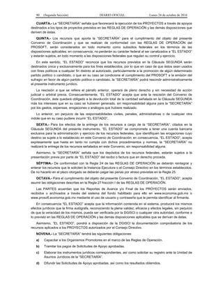 90 (Segunda Sección) DIARIO OFICIAL Lunes 24 de octubre de 2016
CUARTA.- La “SECRETARÍA” señala que favorecerá la ejecución de los PROYECTOS a través de apoyos
destinados a los tipos de proyectos previstos en las REGLAS DE OPERACIÓN y las demás disposiciones que
deriven de éstas.
QUINTA.- Los recursos que aporta la “SECRETARÍA” para el cumplimiento del objeto del presente
Convenio de Coordinación y que se realizan de conformidad con las REGLAS DE OPERACIÓN del
PROSOFT, serán considerados en todo momento como subsidios federales en los términos de las
disposiciones aplicables; en consecuencia, no perderán su carácter federal al ser canalizados a “EL ESTADO”
y estarán sujetos, en todo momento a las disposiciones federales que regulan su control y ejercicio.
En este sentido, “EL ESTADO” reconoce que los recursos previstos en la Cláusula SEGUNDA serán
destinados única y exclusivamente para los fines establecidos, por lo que en caso de que éstos sean usados
con fines políticos a cualquier fin distinto al autorizado, particularmente a la promoción de algún determinado
partido político o candidato, o que en su caso se condicione el cumplimiento del PROSOFT a la emisión del
sufragio en favor de algún partido político o candidato, la “SECRETARÍA” podrá rescindir administrativamente
el presente instrumento jurídico.
La rescisión a que se refiere el párrafo anterior, operará de pleno derecho y sin necesidad de acción
judicial o arbitral previa. Consecuentemente, “EL ESTADO” acepta que ante la rescisión del Convenio de
Coordinación, éste quedará obligado a la devolución total de la cantidad señalada en la Cláusula SEGUNDA
más los intereses que en su caso se hubieren generado, sin responsabilidad alguna para la “SECRETARÍA”
por los gastos, expensas, erogaciones o análogos que hubiere realizado.
Lo anterior, sin perjuicio de las responsabilidades civiles, penales, administrativas o de cualquier otra
índole que en su caso pudiere incurrir “EL ESTADO”.
SEXTA.- Para los efectos de la entrega de los recursos a cargo de la “SECRETARÍA”, citados en la
Cláusula SEGUNDA del presente instrumento, “EL ESTADO” se compromete a tener una cuenta bancaria
exclusiva para la administración y ejercicio de los recursos federales, que identifiquen las erogaciones cuyo
destino se sujete a lo establecido en este Convenio de Coordinación; en consecuencia, “EL ESTADO”, acepta
expresamente que hasta en tanto no cumpla con dichos procedimientos y normas, la “SECRETARÍA” no
realizará la entrega de los recursos señalados en este Convenio, sin responsabilidad alguna.
Asimismo, la “SECRETARÍA” señala que los depósitos de los recursos federales, estarán sujetos a la
presentación previa por parte de “EL ESTADO” del recibo o factura que en derecho proceda.
SÉPTIMA.- De conformidad con la Regla 24 de las REGLAS DE OPERACIÓN se deberán reintegrar y
enterar los recursos que le soliciten la Instancia Ejecutora o el Consejo Directivo en los términos establecidos.
De no hacerlo en el plazo otorgado se deberán pagar las penas por atraso previstas en la Regla 25.
OCTAVA.- Para el cumplimiento del objeto del presente Convenio de Coordinación, “EL ESTADO”, acepta
asumir las obligaciones descritas en la Regla 27 fracción I de las REGLAS DE OPERACIÓN.
Las PARTES acuerdan que los Reportes de Avance y/o Final de los PROYECTOS serán enviados,
recibidos o archivados a través del sistema del fondo habilitado para ello en www.economia.gob.mx o
www.prosoft.economia.gob.mx mediante el uso de usuario y contraseña que le permita identificar al firmante.
En consecuencia “EL ESTADO” acepta que la información contenida en el sistema, producirá los mismos
efectos jurídicos que la firma autógrafa, reconociendo la plena validez, eficacia y efectos legales, sin perjuicio
de que la veracidad de los mismos, pueda ser verificada por la DGISCI o cualquier otra autoridad, conforme a
lo previsto en las REGLAS DE OPERACIÓN y las demás disposiciones aplicables que se derivan de éstas.
Asimismo, “EL ESTADO”, pondrá a disposición de la DGISCI la documentación comprobatoria de los
recursos aplicados a los PROYECTOS autorizados por el Consejo Directivo.
NOVENA.- La “SECRETARÍA” tendrá las siguientes obligaciones:
a) Capacitar a los Organismos Promotores en el marco de las Reglas de Operación.
b) Tramitar los pagos de Solicitudes de Apoyo aprobadas.
c) Elaborar los instrumentos jurídicos correspondientes, así como solicitar su registro ante la Unidad de
Asuntos Jurídicos de la “SECRETARÍA”.
d) Difundir las Solicitudes de Apoyo aprobadas, así como los resultados obtenidos.
 