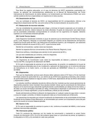 22 (Primera Sección) DIARIO OFICIAL Lunes 24 de octubre de 2016
Para llevar los registros adecuados, en el caso de derrames de HHCC persistentes ocasionados por
buques, se aplicarán las recomendaciones establecidos en el Manual de Reclamaciones del Fondo
Internacional de Indemnización de daños debidos a la Contaminación por Hidrocarburos (FIDAC) así como
solicitar asistencia técnica a especialistas con experiencia en estos asuntos.
416. Desactivación del Plan
Una vez controlado el derrame de HHCC, es responsabilidad del CU correspondiente, informar a los
integrantes la desactivación del Plan, así como activar el Plan de desmovilización de acuerdo al SCI.
417. Restauración de recursos naturales
Una vez completadas las operaciones para mitigar y minimizar el impacto ocasionado por el incidente, el
responsable del derrame, deberá restaurar las áreas afectadas. El grado de restauración será determinado
por las autoridades ambientales correspondientes en consulta con los organismos de respaldo, debiendo
sujetarse a la normatividad ambiental aplicable.
500. Comité Técnico Asesor
Cada Organismo Coordinador nombrará un grupo de asesores que se denominará Comité Técnico Asesor
(CTA), Local, Regional y Nacional, el cual estará integrado por expertos de las Dependencias del Ejecutivo
Federal que forman parte del PNC y de Instituciones de enseñanza superior y de investigación, que asesorará
al Comando Unificado de acuerdo al SCI y al CT, cuyas funciones serán:
Atender las convocatorias, cuantas veces sea necesario;
Atender los aspectos técnicos concernientes a los Planes Nacional, Regional y Local;
Determinar políticas y metodología para atender el ciclo operacional del SCI y
Las que sean establecidas por consenso, entre los integrantes.
600. Uso de dispersantes y quema in situ
Los Organismos de Coordinación Local, serán los responsables de elaborar y presentar al Consejo
Técnico del PNC, el programa de elaboración del ABAN.
El CU será el responsable de autorizar el uso de dispersantes, de acuerdo a lo establecido en la guía de
buenas prácticas ambientales para el uso, la selección y aplicación de dispersantes, en el control de derrames
de hidrocarburos en el medio marino, a la lista pre aprobada por SEMARNAT (Anexo G) y al resultado
del ABAN.
601. Dispersantes
Para que los dispersantes químicos sean eficaces deben aplicarse sobre el HC fresco a fin de maximizar
la limitada ventana de oportunidad de su uso (dentro de las 24-48 horas siguientes al derrame). Esta ventana
de oportunidad puede ampliarse en algunos casos a 72-96 horas, dependiendo del tipo de HHCC derramados
y dispersantes a utilizar.
Los estudios científicos realizados durante los últimos años han mostrado que las nuevas generaciones de
dispersantes presentan menor toxicidad. Esos estudios también indican que la concentración de hidrocarburo
disperso en la columna de agua desciende significativamente a profundidades por debajo de los tres metros, y
de haber una acción de limpieza razonable por reflujo, el hidrocarburo dispersado no permanece en el área de
aplicación por un tiempo significativo, ya que es distribuido y diluido por las corrientes.
Queda estrictamente prohibida la utilización de dispersantes en cualquier cuerpo de agua dulce o cercano
a zonas de manglar o arrecifes, el método de aplicación debe ser el recomendado por el fabricante.
Las operaciones de respuesta que incluyan la aplicación de dispersantes en las proximidades de las líneas
fronterizas de los Estados Unidos Mexicanos, es recomendable que cuenten con la aprobación previa del país
vecino de acuerdo al convenio bilateral aplicable.
602. Quema in situ
El CU será el responsable de autorizar la quema in situ, conforme al resultado del ABAN y a las buenas
prácticas internacionales aplicables.
700. Información pública
Cada CU conducirá las relaciones con los medios de comunicación y mantendrá su propio Centro
Conjunto de Información (CCI). Si el CU del incidente desea hacer un comunicado de prensa, se sujetarán a
lo estipulado en el SCI y a lo acordado en cada caso particular.
 