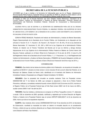Lunes 24 de octubre de 2016 DIARIO OFICIAL (Segunda Sección) 93
SECRETARIA DE LA FUNCION PUBLICA
ACUERDO por el que se destina a la Secretaría de Gobernación para uso de su Órgano Administrativo
Desconcentrado Policía Federal, el inmueble federal con superficie de 538.59 m², ubicado en el lote número 4, de la
manzana 45 de la zona 6, Ejido San Roberto, en el Municipio de Galeana, Estado de Nuevo León.
Al margen un sello con el Escudo Nacional, que dice: Estados Unidos Mexicanos.- Secretaría de la
Función Pública.- Instituto de Administración y Avalúos de Bienes Nacionales.- Dirección General de
Administración del Patrimonio Inmobiliario Federal.- Dirección de Incorporación y Desincorporación
de Inmuebles.
ACUERDO POR EL QUE SE DESTINA A LA SECRETARÍA DE GOBERNACIÓN PARA USO DE SU ÓRGANO
ADMINISTRATIVO DESCONCENTRADO POLICÍA FEDERAL, EL INMUEBLE FEDERAL CON SUPERFICIE DE 538.59
M², UBICADO EN EL LOTE NÚMERO 4, DE LA MANZANA 45 DE LA ZONA 6, EJIDO SAN ROBERTO, EN EL MUNICIPIO
DE GALEANA, ESTADO DE NUEVO LEÓN.
SORAYA PÉREZ MUNGUÍA, Presidente del Instituto de Administración y Avalúos de Bienes Nacionales,
Órgano Desconcentrado de la Secretaría de la Función Pública, con fundamento en lo dispuesto por los
artículos 6, fracción VI; 9, 11, fracción I; 28, fracción I; 29, fracción V; 61, 66, 68 y 70 de la Ley General de
Bienes Nacionales; 37, fracciones VI, XX, XXII y XXIII de la Ley Orgánica de la Administración Pública
Federal, en relación con el Tercero Transitorio del Decreto por el que se reforma y deroga diversas
disposiciones de la Ley Orgánica de la Administración Pública Federal en Materia de Control Interno del
Ejecutivo Federal, publicado en el Diario Oficial de la Federación el 18 de julio de 2016; 3 inciso B y 85
del Reglamento Interior de la Secretaría de la Función Pública; 1, 3, 11 fracciones I, II, y V del Reglamento del
Instituto de Administración y Avalúos de Bienes Nacionales y PRIMERO del Acuerdo Delegatorio emitido por
la Secretaría de la Función Pública, publicado el Diario Oficial de la Federación del 28 de mayo de 2014; y
CONSIDERANDO
PRIMERO.- Que dentro de los bienes de dominio público de la Federación, se encuentra el inmueble con
superficie de 538.59 m², ubicado en el lote número 4, de la manzana 45 de la zona 6, Ejido San Roberto, en el
Municipio de Galeana, Estado de Nuevo León, identificado en el Inventario del Sistema de Información
Inmobiliaria Federal y Paraestatal con el Registro Federal Inmobiliario 19-18538-5;
SEGUNDO.- Que la propiedad del inmueble se acredita mediante Título de Propiedad número
000000041488 del 11 de febrero de 2008, que consigna la adquisición a favor de la Policía Federal
Preventiva, ratificado y convalidado mediante Acuerdo número 002/2014 del 22 de enero de 2014, inscritos en
el Registro Público de la Propiedad Federal bajo el Folio Real número 93851 del 23 de marzo de 2009 y
auxiliar número 93851/1 del 7 de abril de 2014;
TERCERO.- Que las medidas y colindancias se consignan en el Plano Topográfico número 1/1, elaborado
a escala 1:300 en diciembre de 2009, aprobado, certificado y registrado por la otrora Dirección de Registro
Público y Catastro de la Propiedad Federal, bajo el número DRPCPF-3089-2009-T/ el 24 de diciembre de
2009, mismo que obra en el expediente respectivo;
CUARTO.- Que mediante oficio número DGRMSG/0827/2014 del 19 de diciembre de 2014, la Secretaría
de Gobernación, manifestó la necesidad de recibir en destino el inmueble descrito en el considerando
Primero, a efecto de que se continúe utilizando por su Órgano Administrativo Desconcentrado Policía Federal
como Estación de Policía “San Roberto”;
 
