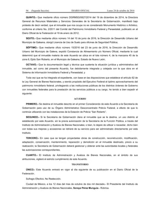 94 (Segunda Sección) DIARIO OFICIAL Lunes 24 de octubre de 2016
QUINTO.- Que mediante oficio número DGRMSG/0827/2014 del 19 de diciembre de 2014, la Directora
General de Recursos Materiales y Servicios Generales de la Secretaría de Gobernación, manifestó bajo
protesta de decir verdad, que el inmueble que nos ocupa no es considerado Monumento Histórico o Artístico,
conforme al criterio No. 2/2011 del Comité del Patrimonio Inmobiliario Federal y Paraestatal, publicado en el
Diario Oficial de la Federación el 19 de enero de 2012;
SEXTO.- Que mediante oficio número 14 del 10 de junio de 2016, la Dirección de Desarrollo Urbano del
Municipio de Galeana, otorgó Licencia de Uso de Suelo para oficinas de Seguridad Pública;
SÉPTIMO.- Que mediante oficio número 15/2016 del 23 de junio de 2016, la Dirección de Desarrollo
Urbano del Municipio de Galena, expidió Constancia de Alineamiento y/o Número Oficial, mediante la cual
determinó que el inmueble materia de este Acuerdo se ubica en el lote número 4, de la manzana 45 de la
zona 6, Ejido San Roberto, en el Municipio de Galeana, Estado de Nuevo León;
OCTAVO.- Que la documentación legal y técnica que sustenta la situación jurídica y administrativa del
inmueble, así como del presente Acuerdo, fue debidamente integrada y cotejada con la que obra en el
Sistema de Información Inmobiliaria Federal y Paraestatal, y
Toda vez que se ha integrado el expediente, con base en las disposiciones que establece el artículo 62 de
la Ley General de Bienes Nacionales, y siendo propósito del Ejecutivo Federal el óptimo aprovechamiento del
patrimonio inmobiliario federal, privilegiando a las instituciones públicas de los distintos órdenes de Gobierno
con inmuebles federales para la prestación de los servicios públicos a su cargo, he tenido a bien expedir el
siguiente:
ACUERDO
PRIMERO.- Se destina el inmueble descrito en el primer Considerando de este Acuerdo a la Secretaría de
Gobernación para uso de su Órgano Administrativo Desconcentrado Policía Federal, a efecto de que lo
continúe utilizando con las instalaciones de la Estación de Policía “San Roberto”.
SEGUNDO.- Si la Secretaría de Gobernación diera al inmueble que se le destina, un uso distinto al
establecido por este Acuerdo, sin la previa autorización de la Secretaría de la Función Pública, a través del
Instituto de Administración y Avalúos de Bienes Nacionales; o bien, lo dejare de utilizar o necesitar, dicho bien
con todas sus mejoras y accesiones se retirará de su servicio para ser administrado directamente por este
Instituto.
TERCERO.- En caso que se tengan proyectadas obras de construcción, reconstrucción, modificación,
adaptación, conservación, mantenimiento, reparación y demolición en el inmueble destinado, previo a su
realización, la Secretaría de Gobernación deberá gestionar y obtener ante las autoridades locales y federales
las autorizaciones correspondientes.
CUARTO.- El Instituto de Administración y Avalúos de Bienes Nacionales, en el ámbito de sus
atribuciones, vigilará el estricto cumplimiento de este Acuerdo.
TRANSITORIO
ÚNICO.- Este Acuerdo entrará en vigor al día siguiente de su publicación en el Diario Oficial de la
Federación.
Sufragio Efectivo. No Reelección.
Ciudad de México, a los 12 días del mes de octubre de dos mil dieciséis.- El Presidente del Instituto de
Administración y Avalúos de Bienes Nacionales, Soraya Pérez Munguía.- Rúbrica.
 