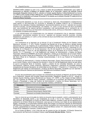 96 (Segunda Sección) DIARIO OFICIAL Lunes 24 de octubre de 2016
NOTIFICACIÓN mediante la cual se da a conocer el inicio del procedimiento administrativo para emitir la
Declaratoria de Sujeción al Régimen de Dominio Público de la Federación, respecto del inmueble Federal
denominado Delegación Sedesol en B.C.S., ubicado en Calzada Agustín Olachea, Colonia Residencial Las Garzas,
C.P. 23079, La Paz, Estado de Baja California Sur, con superficie de 9955.00 metros cuadrados, por encontrarse en
el supuesto de lo establecido en el artículo 29 fracción IV en relación con el artículo 6 fracción VI, ambos de la Ley
General de Bienes Nacionales.
NOTIFICACIÓN MEDIANTE LA CUAL SE DA A CONOCER EL INICIO DEL PROCEDIMIENTO ADMINISTRATIVO
PARA EMITIR LA DECLARATORIA DE SUJECIÓN AL RÉGIMEN DE DOMINIO PÚBLICO DE LA FEDERACIÓN,
RESPECTO DEL INMUEBLE FEDERAL DENOMINADO “DELEGACIÓN SEDESOL EN B.C.S.”, UBICADO EN CALZADA
AGUSTÍN OLACHEA, COLONIA RESIDENCIAL LAS GARZAS, C.P. 23079, LA PAZ, ESTADO DE BAJA CALIFORNIA
SUR, CON SUPERFICIE DE 9955.00 METROS CUADRADOS, POR ENCONTRARSE EN EL SUPUESTO DE LO
ESTABLECIDO EN EL ARTÍCULO 29 FRACCIÓN IV EN RELACIÓN CON EL ARTÍCULO 6 FRACCIÓN VI, AMBOS DE LA
LEY GENERAL DE BIENES NACIONALES.
A LOS PROPIETARIOS Y/O POSEEDORES DE LOS PREDIOS COLINDANTES CON EL INMUEBLE FEDERAL
DENOMINADO “DELEGACIÓN SEDESOL EN B.C.S.”, UBICADO EN CALZADA AGUSTÍN OLACHEA, COLONIA
RESIDENCIAL LAS GARZAS, C.P. 23079, LA PAZ, ESTADO DE BAJA CALIFORNIA SUR, CON SUPERFICIE DE 9955.00
METROS CUADRADOS.
PRESENTES
Con fundamento en lo dispuesto por el Artículo 27 de la Constitución Política de los Estados Unidos
Mexicanos; artículos 2, 17, 26 y Tercero Transitorio del Decreto por el que se reforma y deroga diversas
disposiciones de la Ley Orgánica de la Administración Pública Federal en Materia de Control Interno del
Ejecutivo Federal, publicado en el Diario Oficial de la Federación el 18 de julio de 2016; 2, fracciones VI y VII,
3 fracción III, 4, 6 fracción VI, 10, 13, 28, fracciones I, III y VII, 29, fracción IV, 32 y 40 de la Ley General de
Bienes Nacionales; 3 inciso B y 85 del Reglamento Interior de la Secretaría de la Función Pública; 1, 3
fracción X y 11 fracciones I, y V del Reglamento del Instituto de Administración y Avalúos de Bienes
Nacionales; ARTÍCULO PRIMERO del Acuerdo delegatorio, emitido por la Secretaría de la Función Pública,
publicado en el Diario Oficial de la Federación el día 1 de junio del 2015; 2, 3 fracción VI, 4, 8 y 10 de la Ley
del Diario Oficial de la Federación y Gacetas Gubernamentales; 4 de la Ley Federal de Procedimiento
Administrativo.
El Instituto de Administración y Avalúos de Bienes Nacionales, Órgano Desconcentrado de la Secretaría
de la Función Pública, como lo disponen los artículos 3, inciso B y 85 del Reglamento Interior de esta última,
al cual le corresponde llevar el inventario, registro y catastro de los inmuebles federales, así como la
administración, vigilancia, control, protección, adquisición, enajenación y afectación de inmuebles federales
competencia de la propia Secretaría, de conformidad con los artículos 1, 3 fracción X y 11 fracciones I y V del
Reglamento del Instituto de Administración y Avalúos de Bienes Nacionales, facultades que son ejercidas a
través de la Dirección General de Administración del Patrimonio Inmobiliario Federal.
NOTIFICA
El inicio del procedimiento para la emisión de la Declaratoria de Sujeción al Régimen de Dominio Público
de la Federación, respecto del inmueble Federal denominado “Delegación Sedesol en B.C.S.”, ubicado en
Calzada Agustín Olachea, Colonia Residencial Las Garzas, C.P. 23079, La Paz, Estado de Baja California
Sur, con superficie de 9955.00 metros cuadrados, controlado por el Inventario del Patrimonio Inmobiliario
Federal y Paraestatal, a cargo del Instituto de Administración y Avalúos de Bienes Nacionales, con el
Registro Federal Inmobiliario 3-15-8, con las siguientes medidas y colindancias:
Orientación Colindancia Medida Metros
Noreste Secretaría de Comunicaciones y Transportes 68.73
Noroeste Calle Josefa Ortiz de Domínguez 73.86
Sureste Boulevard General Agustín Olachea Avilés 57.34
Suroeste Boulevard Luis Donaldo Colosio Murrieta 132.34
Que en virtud de que el inmueble de mérito se encuentra bajo la posesión, control y administración de la
Secretaría de Desarrollo Social y con fundamento en el Art. 4 de la Ley Federal de Procedimiento
Administrativo, SE CONCEDE un PLAZO de CINCO DÍAS HÁBILES, contados a partir del día siguiente de su
publicación en el Diario Oficial de la Federación, para que por sí mismos o por medio de sus representantes
legales, manifiesten su inconformidad mediante escrito libre dirigido a la Dirección General de Administración
del Patrimonio Inmobiliario Federal, mismo que deberán acompañar de la documentación en la que se funde
su dicho, presentándola en el domicilio ubicado en Avenida México número 151, Colonia Del Carmen, Código
Postal 04100, Delegación Coyoacán, Ciudad de México.
En la Ciudad de México, a los 5 días del mes de octubre de dos mil dieciséis.- El Director General de
Administración del Patrimonio Inmobiliario Federal, Luis Fernando Morales Núñez.- Rúbrica.
 