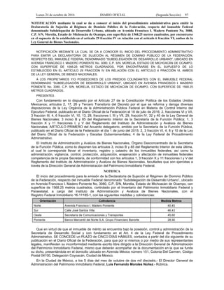 Lunes 24 de octubre de 2016 DIARIO OFICIAL (Segunda Sección) 97
NOTIFICACIÓN mediante la cual se da a conocer el inicio del procedimiento administrativo para emitir la
Declaratoria de Sujeción al Régimen de Dominio Público de la Federación, respecto del inmueble Federal
denominado Subdelegación de Desarrollo Urbano, ubicado en Avenida Francisco I. Madero Poniente No. 3080,
C.P. S/N, Morelia, Estado de Michoacán de Ocampo, con superficie de 1568.25 metros cuadrados, por encontrarse
en el supuesto de lo establecido en el artículo 29 fracción IV en relación con el artículo 6 fracción VI, ambos de la
Ley General de Bienes Nacionales.
NOTIFICACIÓN MEDIANTE LA CUAL SE DA A CONOCER EL INICIO DEL PROCEDIMIENTO ADMINISTRATIVO
PARA EMITIR LA DECLARATORIA DE SUJECIÓN AL RÉGIMEN DE DOMINIO PÚBLICO DE LA FEDERACIÓN,
RESPECTO DEL INMUEBLE FEDERAL DENOMINADO “SUBDELEGACIÓN DE DESARROLLO URBANO”, UBICADO EN
AVENIDA FRANCISCO I. MADERO PONIENTE No. 3080, C.P. S/N, MORELIA, ESTADO DE MICHOACÁN DE OCAMPO,
CON SUPERFICIE DE 1568.25 METROS CUADRADOS, POR ENCONTRARSE EN EL SUPUESTO DE LO
ESTABLECIDO EN EL ARTÍCULO 29 FRACCIÓN IV EN RELACIÓN CON EL ARTÍCULO 6 FRACCIÓN VI, AMBOS
DE LA LEY GENERAL DE BIENES NACIONALES.
A LOS PROPIETARIOS Y/O POSEEDORES DE LOS PREDIOS COLINDANTES CON EL INMUEBLE FEDERAL
DENOMINADO “SUBDELEGACIÓN DE DESARROLLO URBANO”, UBICADO EN AVENIDA FRANCISCO I. MADERO
PONIENTE No. 3080, C.P. S/N, MORELIA, ESTADO DE MICHOACÁN DE OCAMPO, CON SUPERFICIE DE 1568.25
METROS CUADRADOS.
PRESENTES
Con fundamento en lo dispuesto por el Artículo 27 de la Constitución Política de los Estados Unidos
Mexicanos; artículos 2, 17, 26 y Tercero Transitorio del Decreto por el que se reforma y deroga diversas
disposiciones de la Ley Orgánica de la Administración Pública Federal en Materia de Control Interno del
Ejecutivo Federal, publicado en el Diario Oficial de la Federación el 18 de julio de 2016; 2, fracciones VI y VII,
3 fracción III, 4, 6 fracción VI, 10, 13, 28, fracciones I, III y VII, 29, fracción IV, 32 y 40 de la Ley General de
Bienes Nacionales; 3 inciso B y 85 del Reglamento Interior de la Secretaría de la Función Pública; 1, 3
fracción X y 11 fracciones I, y V del Reglamento del Instituto de Administración y Avalúos de Bienes
Nacionales; ARTÍCULO PRIMERO del Acuerdo delegatorio, emitido por la Secretaría de la Función Pública,
publicado en el Diario Oficial de la Federación el día 1 de junio del 2015; 2, 3 fracción VI, 4, 8 y 10 de la Ley
del Diario Oficial de la Federación y Gacetas Gubernamentales; 4 de la Ley Federal de Procedimiento
Administrativo.
El Instituto de Administración y Avalúos de Bienes Nacionales, Órgano Desconcentrado de la Secretaría
de la Función Pública, como lo disponen los artículos 3, inciso B y 85 del Reglamento Interior de esta última,
al cual le corresponde llevar el inventario, registro y catastro de los inmuebles federales, así como la
administración, vigilancia, control, protección, adquisición, enajenación y afectación de inmuebles federales
competencia de la propia Secretaría, de conformidad con los artículos 1, 3 fracción X y 11 fracciones I y V del
Reglamento del Instituto de Administración y Avalúos de Bienes Nacionales, facultades que son ejercidas a
través de la Dirección General de Administración del Patrimonio Inmobiliario Federal.
NOTIFICA
El inicio del procedimiento para la emisión de la Declaratoria de Sujeción al Régimen de Dominio Público
de la Federación, respecto del inmueble Federal denominado “Subdelegación de Desarrollo Urbano”, ubicado
en Avenida Francisco I. Madero Poniente No. 3080, C.P. S/N, Morelia, Estado de Michoacán de Ocampo, con
superficie de 1568.25 metros cuadrados, controlado por el Inventario del Patrimonio Inmobiliario Federal y
Paraestatal, a cargo del Instituto de Administración y Avalúos de Bienes Nacionales, con el
Registro Federal Inmobiliario 16-11185-1, con las siguientes medidas y colindancias:
Orientación Colindancia Medida Metros
Norte Avenida Francisco I. Madero Poniente 40.45
Sur Calle José Santos Villa 46.43
Oeste Secretaría de Comunicaciones y Transportes 45.60
Poniente Banco Mercantil del Norte S.A. Grupo Financiero Banorte 28.90
Que en virtud de que el inmueble de mérito se encuentra bajo la posesión, control y administración de la
Secretaría de Desarrollo Social y con fundamento en el Art. 4 de la Ley Federal de Procedimiento
Administrativo, SE CONCEDE un PLAZO de CINCO DÍAS HÁBILES, contados a partir del día siguiente de su
publicación en el Diario Oficial de la Federación, para que por sí mismos o por medio de sus representantes
legales, manifiesten su inconformidad mediante escrito libre dirigido a la Dirección General de Administración
del Patrimonio Inmobiliario Federal, mismo que deberán acompañar de la documentación en la que se funde
su dicho, presentándola en el domicilio ubicado en Avenida México número 151, Colonia Del Carmen, Código
Postal 04100, Delegación Coyoacán, Ciudad de México.
En la Ciudad de México, a los 5 días del mes de octubre de dos mil dieciséis.- El Director General de
Administración del Patrimonio Inmobiliario Federal, Luis Fernando Morales Núñez.- Rúbrica.
 