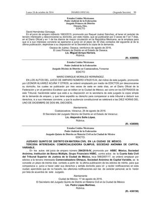 Lunes 24 de octubre de 2016 DIARIO OFICIAL (Segunda Sección) 99
Estados Unidos Mexicanos
Poder Judicial de la Federación
Juzgado Primero de Distrito
Oaxaca, Oax.
EDICTO
David Hernández Gonzaga.
En el juicio de amparo indirecto 1663/2015, promovido por Raquel Juárez Sánchez, al tener el carácter de
tercero interesado y desconocerse su domicilio, por este medio, que se publicarán por 3 veces de 7 en 7 días,
en el Diario Oficial y en 1 de los diarios de mayor circulación en la República Mexicana, se le emplaza para
que si a sus intereses conviene se apersone a juicio en el plazo de 30 días contados del siguiente al de la
última publicación, dejándose a su disposición en la Secretaría la copia de la demanda.
Oaxaca de Juárez, Oaxaca, veinticinco de agosto de 2016.
El Juez Primero de Distrito en el Estado de Oaxaca.
Lic. Miguel Arroyo Herrera.
Rúbrica.
(R.- 438996)
Estados Unidos Mexicanos
Poder Judicial de la Federación
Juzgado Décimo de Distrito en Coatzacoalcos, Veracruz
EDICTO
MARIO ENRIQUE MORALES HERNÁNDEZ.
EN LOS AUTOS DEL JUICIO DE AMPARO NÚMERO 478/2015-III, del índice de este juzgado, promovido
por LEONOR ÁLVAREZ ACUÑA Y OTROS, se ordenó emplazarlo por medio de EDICTOS por desconocerse
su domicilio, los cuales se publicarán por tres veces de siete en siete días, en el Diario Oficial de la
Federación y en el periódico Excélsior que se editan en la Ciudad de México; así como en los ESTRADOS de
este Tribunal, haciéndole saber que está a su disposición en la secretaría de este juzgado la copia simple
de la demanda de amparo, y que tiene expedito su derecho para comparecer a este tribunal a deducir sus
derechos, si a sus intereses conviene, y que la audiencia constitucional se celebrará a las DIEZ HORAS DEL
UNO DE DICIEMBRE DE DOS MIL DIECISÉIS.
Atentamente.
Coatzacoalcos, Veracruz, 26 de agosto de 2016.
El Secretario del Juzgado Décimo de Distrito en el Estado de Veracruz.
Lic. Alejandro Solís López.
Rúbrica.
(R.- 438089)
Estados Unidos Mexicanos
Poder Judicial de la Federación
Juzgado Quinto de Distrito en Materia Civil en la Ciudad de México
EDICTO.
JUZGADO QUINTO DE DISTRITO EN MATERIA CIVIL EN LA CIUDAD DE MÉXICO.
TERCERA INTERESADA: COMERCIALIZADORA OLIMPUS, SOCIEDAD ANÓNIMA DE CAPITAL
VARIABLE.
… En los autos del juicio de amparo número 294/2016-IV, promovido por HSBC México, Sociedad
Anónima, Institución de Banca Múltiple, Grupo Financiero HSBC, contra actos de la Cuarta Sala Civil
del Tribunal Superior de Justicia de la Ciudad de México, toca 598/2007/17, se ordenó emplazar por
edictos a la tercera interesada Comercializadora Olimpus, Sociedad Anónima de Capital Variable, se le
concede un plazo de treinta días contado a partir de la última publicación de los edictos de mérito, para que
comparezca a juicio a hacer valer sus derechos y señale domicilio para oír y recibir notificaciones en esta
ciudad, apercibido que de no hacerlo, las ulteriores notificaciones aún las de carácter personal, se le harán
por lista de acuerdos de este Juzgado.
Atentamente
Ciudad de México, 17 de agosto de 2016.
El Secretario del Juzgado Quinto de Distrito en Materia Civil en la Ciudad de México
Lic. Pedro López Martínez.
Rúbrica.
(R.- 438150)
 