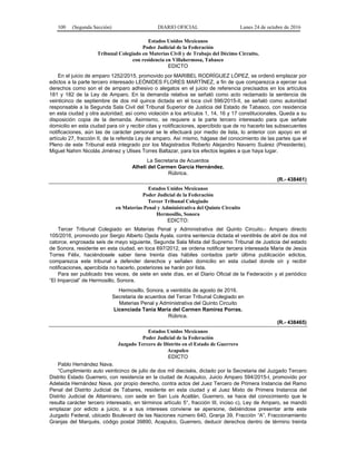 100 (Segunda Sección) DIARIO OFICIAL Lunes 24 de octubre de 2016
Estados Unidos Mexicanos
Poder Judicial de la Federación
Tribunal Colegiado en Materias Civil y de Trabajo del Décimo Circuito,
con residencia en Villahermosa, Tabasco
EDICTO
En el juicio de amparo 1252/2015, promovido por MARIBEL RODRÍGUEZ LÓPEZ, se ordenó emplazar por
edictos a la parte tercero interesado LEÓNIDES FLORES MARTÍNEZ, a fin de que comparezca a ejercer sus
derechos como son el de amparo adhesivo o alegatos en el juicio de referencia precisados en los artículos
181 y 182 de la Ley de Amparo. En la demanda relativa se señaló como acto reclamado la sentencia de
veinticinco de septiembre de dos mil quince dictada en el toca civil 596/2015-II, se señaló como autoridad
responsable a la Segunda Sala Civil del Tribunal Superior de Justicia del Estado de Tabasco, con residencia
en esta ciudad y otra autoridad; así como violación a los artículos 1, 14, 16 y 17 constitucionales. Queda a su
disposición copia de la demanda. Asimismo, se requiere a la parte tercero interesado para que señale
domicilio en esta ciudad para oír y recibir citas y notificaciones, apercibido que de no hacerlo las subsecuentes
notificaciones, aún las de carácter personal se le efectuará por medio de lista, lo anterior con apoyo en el
artículo 27, fracción II, de la referida Ley de amparo. Así mismo, hágase del conocimiento de las partes que el
Pleno de este Tribunal está integrado por los Magistrados Roberto Alejandro Navarro Suárez (Presidente),
Miguel Nahim Nicolás Jiménez y Ulises Torres Baltazar, para los efectos legales a que haya lugar.
La Secretaria de Acuerdos
Alhelí del Carmen García Hernández.
Rúbrica.
(R.- 438461)
Estados Unidos Mexicanos
Poder Judicial de la Federación
Tercer Tribunal Colegiado
en Materias Penal y Administrativa del Quinto Circuito
Hermosillo, Sonora
EDICTO:
Tercer Tribunal Colegiado en Materias Penal y Administrativa del Quinto Circuito.- Amparo directo
105/2016, promovido por Sergio Alberto Ojeda Ayala, contra sentencia dictada el veintitrés de abril de dos mil
catorce, engrosada seis de mayo siguiente, Segunda Sala Mixta del Supremo Tribunal de Justicia del estado
de Sonora, residente en esta ciudad, en toca 697/2012, se ordena notificar tercera interesada Maria de Jesús
Torres Félix, haciéndosele saber tiene treinta días hábiles contados partir última publicación edictos,
comparezca este tribunal a defender derechos y señalen domicilio en esta ciudad donde oír y recibir
notificaciones, apercibida no hacerlo, posteriores se harán por lista.
Para ser publicado tres veces, de siete en siete días, en el Diario Oficial de la Federación y el periódico
“El Imparcial” de Hermosillo, Sonora.
Hermosillo, Sonora, a veintidós de agosto de 2016.
Secretaria de acuerdos del Tercer Tribunal Colegiado en
Materias Penal y Administrativa del Quinto Circuito
Licenciada Tania María del Carmen Ramírez Porras.
Rúbrica.
(R.- 438465)
Estados Unidos Mexicanos
Poder Judicial de la Federación
Juzgado Tercero de Distrito en el Estado de Guerrero
Acapulco
EDICTO
Pablo Hernández Nava.
“Cumplimiento auto veinticinco de julio de dos mil dieciséis, dictado por la Secretaria del Juzgado Tercero
Distrito Estado Guerrero, con residencia en la ciudad de Acapulco, Juicio Amparo 594/2015-I, promovido por
Adelaida Hernández Nava, por propio derecho, contra actos del Juez Tercero de Primera Instancia del Ramo
Penal del Distrito Judicial de Tabares, residente en esta ciudad y el Juez Mixto de Primera Instancia del
Distrito Judicial de Altamirano, con sede en San Luis Acatlán, Guerrero, se hace del conocimiento que le
resulta carácter tercero interesado, en términos artículo 5°, fracción III, inciso c), Ley de Amparo, se mandó
emplazar por edicto a juicio, si a sus intereses conviene se apersone, debiéndose presentar ante este
Juzgado Federal, ubicado Boulevard de las Naciones número 640, Granja 39, Fracción “A”, Fraccionamiento
Granjas del Marqués, código postal 39890, Acapulco, Guerrero, deducir derechos dentro de término treinta
 