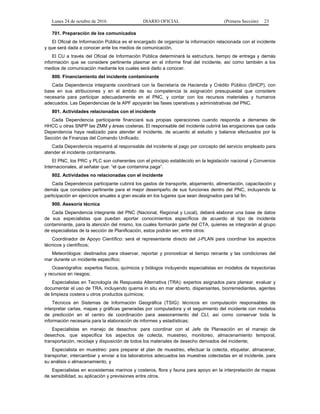 Lunes 24 de octubre de 2016 DIARIO OFICIAL (Primera Sección) 23
701. Preparación de los comunicados
El Oficial de Información Pública es el encargado de organizar la información relacionada con el incidente
y que será dada a conocer ante los medios de comunicación.
El CU a través del Oficial de Información Pública determinará la estructura, tiempo de entrega y demás
información que se considere pertinente plasmar en el informe final del incidente, así como también a los
medios de comunicación mediante los cuales será dado a conocer.
800. Financiamiento del incidente contaminante
Cada Dependencia integrante coordinará con la Secretaría de Hacienda y Crédito Público (SHCP), con
base en sus atribuciones y en el ámbito de su competencia la asignación presupuestal que considere
necesaria para participar adecuadamente en el PNC, y contar con los recursos materiales y humanos
adecuados. Las Dependencias de la APF apoyarán las fases operativas y administrativas del PNC.
801. Actividades relacionadas con el incidente
Cada Dependencia participante financiará sus propias operaciones cuando responda a derrames de
HHCC u otras SNPP las ZMM y áreas costeras. El responsable del incidente cubrirá las erogaciones que cada
Dependencia haya realizado para atender el incidente, de acuerdo al estudio y balance efectuados por la
Sección de Finanzas del Comando Unificado.
Cada Dependencia requerirá al responsable del incidente el pago por concepto del servicio empleado para
atender el incidente contaminante.
El PNC, los PRC y PLC son coherentes con el principio establecido en la legislación nacional y Convenios
Internacionales, al señalar que: “el que contamina paga”.
802. Actividades no relacionadas con el incidente
Cada Dependencia participante cubrirá los gastos de transporte, alojamiento, alimentación, capacitación y
demás que considere pertinente para el mejor desempeño de sus funciones dentro del PNC, incluyendo la
participación en ejercicios anuales a gran escala en los lugares que sean designados para tal fin.
900. Asesoría técnica
Cada Dependencia integrante del PNC (Nacional, Regional y Local), deberá elaborar una base de datos
de sus especialistas que puedan aportar conocimientos específicos de acuerdo al tipo de incidente
contaminante, para la atención del mismo, los cuales formarán parte del CTA, quienes se integrarán al grupo
de especialistas de la sección de Planificación, estos podrán ser, entre otros:
Coordinador de Apoyo Científico: será el representante directo del J-PLAN para coordinar los aspectos
técnicos y científicos;
Meteorólogos: destinados para observar, reportar y pronosticar el tiempo reinante y las condiciones del
mar durante un incidente específico;
Oceanógrafos: expertos físicos, químicos y biólogos incluyendo especialistas en modelos de trayectorias
y recursos en riesgos;
Especialistas en Tecnología de Respuesta Alternativa (TRA): expertos asignados para planear, evaluar y
documentar el uso de TRA, incluyendo quema in situ en mar abierto, dispersantes, biorremediantes, agentes
de limpieza costera u otros productos químicos;
Técnicos en Sistemas de Información Geográfica (TSIG): técnicos en computación responsables de
interpretar cartas, mapas y gráficas generadas por computadora y el seguimiento del incidente con modelos
de predicción en el centro de coordinación para asesoramiento del CLI, así como conservar toda la
información necesaria para la elaboración de informes y estadísticas;
Especialistas en manejo de desechos: para coordinar con el Jefe de Planeación en el manejo de
desechos, que especifica los aspectos de colecta, muestreo, monitoreo, almacenamiento temporal,
transportación, reciclaje y disposición de todos los materiales de desecho derivados del incidente;
Especialista en muestreo: para preparar el plan de muestreo, efectuar la colecta, etiquetar, almacenar,
transportar, intercambiar y enviar a los laboratorios adecuados las muestras colectadas en el incidente, para
su análisis o almacenamiento, y
Especialistas en ecosistemas marinos y costeros, flora y fauna para apoyo en la interpretación de mapas
de sensibilidad, su aplicación y previsiones entre otros.
 