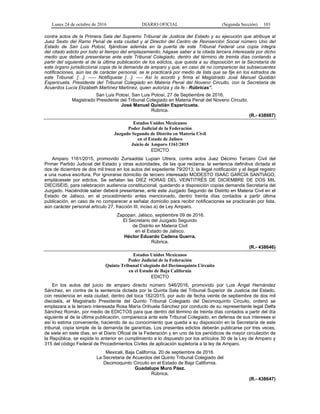 Lunes 24 de octubre de 2016 DIARIO OFICIAL (Segunda Sección) 103
contra actos de la Primera Sala del Supremo Tribunal de Justicia del Estado y su ejecución que atribuye al
Juez Sexto del Ramo Penal de esta ciudad y al Director del Centro de Reinserción Social número Uno del
Estado de San Luis Potosí, fijándose además en la puerta de este Tribunal Federal una copia íntegra
del citado edicto por todo el tiempo del emplazamiento; hágase saber a la citada tercera interesada por dicho
medio que deberá presentarse ante este Tribunal Colegiado, dentro del término de treinta días contando a
partir del siguiente al de la última publicación de los edictos, que queda a su disposición en la Secretaría de
este órgano jurisdiccional copia de la demanda de amparo y que, en caso de no comparecer las subsecuentes
notificaciones, aún las de carácter personal, se le practicará por medio de lista que se fije en los estrados de
este Tribunal. […]. ----- Notifíquese […]. ---- Así lo acordó y firma el Magistrado José Manuel Quistián
Espericueta, Presidente del Tribunal Colegiado en Materia Penal del Noveno Circuito, con la Secretaria de
Acuerdos Lucía Elizabeth Martínez Martínez, quien autoriza y da fe.- Rúbricas”.
San Luis Potosí, San Luis Potosí, 27 de Septiembre de 2016.
Magistrado Presidente del Tribunal Colegiado en Materia Penal del Noveno Circuito.
José Manuel Quistián Espericueta.
Rúbrica.
(R.- 438987)
Estados Unidos Mexicanos
Poder Judicial de la Federación
Juzgado Segundo de Distrito en Materia Civil
en el Estado de Jalisco
Juicio de Amparo 1161/2015
EDICTO
Amparo 1161/2015, promovido Zurisaddai Lupian Utrera, contra actos Juez Décimo Tercero Civil del
Primer Partido Judicial del Estado y otras autoridades, de las que reclama: la sentencia definitiva dictada el
dos de diciembre de dos mil trece en los autos del expediente 79/2013; la ilegal notificación y el ilegal registro
a una nueva escritura. Por ignorarse domicilio de tercero interesado MODESTO ISAAC GARCÍA SANTIAGO,
emplácesele por edictos. Se señalan las DIEZ HORAS DEL VEINTITRÉS DE DICIEMBRE DE DOS MIL
DIECISÉIS, para celebración audiencia constitucional, quedando a disposición copias demanda Secretaría del
Juzgado. Haciéndole saber deberá presentarse, ante este Juzgado Segundo de Distrito en Materia Civil en el
Estado de Jalisco, en el procedimiento antes mencionado, dentro treinta días contados a partir última
publicación, en caso de no comparecer a señalar domicilio para recibir notificaciones se practicarán por lista,
aún carácter personal artículo 27, fracción III, inciso a) de Ley Amparo.
Zapopan, Jalisco, septiembre 09 de 2016.
El Secretario del Juzgado Segundo
de Distrito en Materia Civil
en el Estado de Jalisco.
Héctor Eduardo Cadena Guerra.
Rúbrica.
(R.- 438646)
Estados Unidos Mexicanos
Poder Judicial de la Federación
Quinto Tribunal Colegiado del Decimoquinto Circuito
en el Estado de Baja California
EDICTO
En los autos del juicio de amparo directo número 546/2016, promovido por Luis Ángel Hernández
Sánchez, en contra de la sentencia dictada por la Quinta Sala del Tribunal Superior de Justicia del Estado,
con residencia en esta ciudad, dentro del toca 182/2015, por auto de fecha veinte de septiembre de dos mil
dieciséis, el Magistrado Presidente del Quinto Tribunal Colegiado del Decimoquinto Circuito, ordenó se
emplazara a la tercero interesada Rosa María Orihuela Sánchez por conducto de su representante legal Delfa
Sánchez Román, por medio de EDICTOS para que dentro del término de treinta días contados a partir del día
siguiente al de la última publicación, comparezca ante este Tribunal Colegiado, en defensa de sus intereses si
así lo estima conveniente, haciendo de su conocimiento que queda a su disposición en la Secretaría de este
tribunal, copia simple de la demanda de garantías. Los presentes edictos deberán publicarse por tres veces,
de siete en siete días, en el Diario Oficial de la Federación y en uno de los periódicos de mayor circulación de
la República, se expide lo anterior en cumplimiento a lo dispuesto por los artículos 30 de la Ley de Amparo y
315 del código Federal de Procedimientos Civiles de aplicación supletoria a la ley de Amparo.
Mexicali, Baja California, 20 de septiembre de 2016.
La Secretaria de Acuerdos del Quinto Tribunal Colegiado del
Decimoquinto Circuito en el Estado de Baja California.
Guadalupe Muro Páez.
Rúbrica.
(R.- 438647)
 