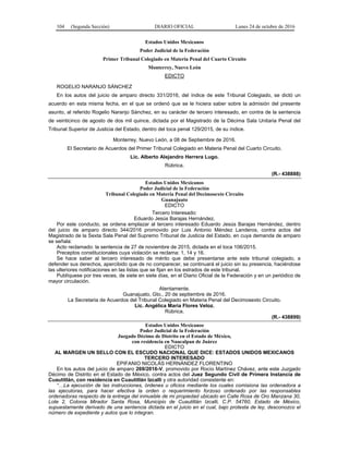 104 (Segunda Sección) DIARIO OFICIAL Lunes 24 de octubre de 2016
Estados Unidos Mexicanos
Poder Judicial de la Federación
Primer Tribunal Colegiado en Materia Penal del Cuarto Circuito
Monterrey, Nuevo León
EDICTO
ROGELIO NARANJO SÁNCHEZ
En los autos del juicio de amparo directo 331/2016, del índice de este Tribunal Colegiado, se dictó un
acuerdo en esta misma fecha, en el que se ordenó que se le hiciera saber sobre la admisión del presente
asunto, al referido Rogelio Naranjo Sánchez, en su carácter de tercero interesado, en contra de la sentencia
de veinticinco de agosto de dos mil quince, dictada por el Magistrado de la Décima Sala Unitaria Penal del
Tribunal Superior de Justicia del Estado, dentro del toca penal 129/2015, de su índice.
Monterrey, Nuevo León, a 08 de Septiembre de 2016.
El Secretario de Acuerdos del Primer Tribunal Colegiado en Materia Penal del Cuarto Circuito.
Lic. Alberto Alejandro Herrera Lugo.
Rúbrica.
(R.- 438888)
Estados Unidos Mexicanos
Poder Judicial de la Federación
Tribunal Colegiado en Materia Penal del Decimosexto Circuito
Guanajuato
EDICTO
Tercero Interesado:
Eduardo Jesús Barajas Hernández.
Por este conducto, se ordena emplazar al tercero interesado Eduardo Jesús Barajas Hernández, dentro
del juicio de amparo directo 344/2016 promovido por Luis Antonio Méndez Landeros, contra actos del
Magistrado de la Sexta Sala Penal del Supremo Tribunal de Justicia del Estado, en cuya demanda de amparo
se señala:
Acto reclamado: la sentencia de 27 de noviembre de 2015, dictada en el toca 106/2015.
Preceptos constitucionales cuya violación se reclama: 1, 14 y 16.
Se hace saber al tercero interesado de mérito que debe presentarse ante este tribunal colegiado, a
defender sus derechos, apercibido que de no comparecer, se continuará el juicio sin su presencia, haciéndose
las ulteriores notificaciones en las listas que se fijan en los estrados de este tribunal.
Publíquese por tres veces, de siete en siete días, en el Diario Oficial de la Federación y en un periódico de
mayor circulación.
Atentamente.
Guanajuato, Gto., 20 de septiembre de 2016.
La Secretaria de Acuerdos del Tribunal Colegiado en Materia Penal del Decimosexto Circuito.
Lic. Angélica Maria Flores Veloz.
Rúbrica.
(R.- 438899)
Estados Unidos Mexicanos
Poder Judicial de la Federación
Juzgado Décimo de Distrito en el Estado de México,
con residencia en Naucalpan de Juárez
EDICTO
AL MARGEN UN SELLO CON EL ESCUDO NACIONAL QUE DICE: ESTADOS UNIDOS MEXICANOS
TERCERO INTERESADO
EPIFANIO NICOLÁS HERNÁNDEZ FLORENTINO
En los autos del juicio de amparo 269/2016-V, promovido por Rocío Martínez Chávez, ante este Juzgado
Décimo de Distrito en el Estado de México, contra actos del Juez Segundo Civil de Primera Instancia de
Cuautitlán, con residencia en Cuautitlán Izcalli y otra autoridad consistente en:
“…La ejecución de las instrucciones, órdenes u oficios mediante los cuales comisiona las ordenadora a
las ejecutoras, para hacer efectiva la orden o requerimiento forzoso ordenado por las responsables
ordenadoras respecto de la entrega del inmueble de mi propiedad ubicado en Calle Rosa de Oro Manzana 30,
Lote 2, Colonia Mirador Santa Rosa, Municipio de Cuautitlán Izcalli, C.P. 54760, Estado de México,
supuestamente derivado de una sentencia dictada en el juicio en el cual, bajo protesta de ley, desconozco el
número de expediente y autos que lo integran.
 