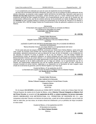 Lunes 24 de octubre de 2016 DIARIO OFICIAL (Segunda Sección) 105
Y, en cumplimiento a lo ordenado por auto de nueve de septiembre de dos mil dieciséis.
Se hace del conocimiento del tercero interesado, para que una vez se publique la última publicación de los
edictos ordenados, se presente a este Juzgado, dentro del término de treinta días. Asimismo, para que en el
término de tres días legalmente computados, señale domicilio para oír y recibir notificaciones dentro de la
jurisdicción territorial de este Juzgado de Distrito, con el apercibimiento que en caso de no hacerlo así, las
subsecuentes notificaciones, aún las de carácter personal, se le practicarán por medio de lista que se fija en
los estrados de este Juzgado Federal; lo anterior de conformidad con el artículo 26, fracción III, en relación a
los numerales 305 y 306 del Código Federal de Procedimientos Civiles de aplicación supletoria a la Ley de la
Materia.
Atentamente
El Secretario del Juzgado Décimo de Distrito en el Estado de México
con residencia en Naucalpan de Juárez
Licenciado Juan Gómez Lemus
Rúbrica.
(R.- 439106)
Estados Unidos Mexicanos
Poder Judicial de la Federación
Juzgado Cuarto de Distrito en Materia Civil en la Ciudad de México
EDICTOS.
JUZGADO CUARTO DE DISTRITO EN MATERIA CIVIL EN LA CIUDAD DE MÉXICO.
TERCERO INTERESADO.
“Bianca Dorantes Vicencio, por propio derecho y en representación del menor
Ángel Uriel Dorantes Vicencio”
En los autos del juicio de amparo 456/2016, promovido por Héctor Kevin Muñoz Medina, contra actos del
Juez Cuarto de Proceso Oral Familiar del Tribunal Superior de Justicia de la Ciudad de México y otras
autoridades, admitida la demanda por auto de dieciocho de mayo de dos mil dieciséis, y con fundamento en
los artículos 27 fracción III inciso a) párrafo 2° de la Ley de Amparo y 315 del Código Federal de
Procedimientos Civiles, de aplicación supletoria, se ordena emplazar por este medio a la tercera interesada
Bianca Dorantes Vicencio, por propio derecho y en representación del menor Ángel Uriel Dorantes Vicencio,
haciéndole de su conocimiento que puede apersonarse a juicio dentro del término de treinta días contados a
partir del siguiente al de la última publicación que se haga por edictos; con el apercibimiento que de no
hacerlo, las subsecuentes notificaciones aún las de carácter personal, se le harán por lista, conforme al
numeral invocado en primer término; dejándose a su disposición en la Secretaría de este Juzgado copia
simple de la demanda de garantías, para los efectos legales a que haya lugar.
Ciudad de México, 27 de septiembre de 2016.
La Secretaria del Juzgado Cuarto de Distrito en Materia Civil en el Distrito Federal.
Lic. Horalia de la Cruz Blas
Rúbrica.
(R.- 438925)
Estados Unidos Mexicanos
Poder Judicial de la Federación
Décimo Tribunal Colegiado en Materia Civil del Primer Circuito
Ciudad de México
D.C.531/2016
EDICTOS
En el amparo D.C.531/2016, promovido por SONIA NIETO VALDIVIA, contra de la Octava Sala Civil del
Tribunal Superior de Justicia de la Ciudad de México, ante el Décimo Tribunal Colegiado en Materia Civil
del Primer Circuito, en acuerdo de 5 de septiembre de 2016, se ordenó emplazar a la tercera interesada
GRUPO INMOBILIARIO K-SA METROPOLITANA, S.A., PROMOTORA DE INVERSIÓN DE C.V., para
comparecer ante este Tribunal, en el término de treinta días, a partir de la última publicación, que se harán de
siete en siete días, por tres veces, en el diario oficial de la federación y en un periódico de mayor circulación
en esta ciudad.
Ciudad de México, a 5 de septiembre de 2016
El Secretario de Acuerdos
Lic. Hilario Salazar Zavaleta
Rúbrica.
(R.- 438938)
 
