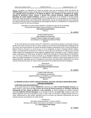 Lunes 24 de octubre de 2016 DIARIO OFICIAL (Segunda Sección) 107
término, se ordenó su notificación por medio de edictos, para que se presenten dentro del término de
TREINTA DÍAS contados a partir del siguiente al de la última publicación, se presente en el local que ocupa
este Juzgado Octavo de Distrito en el Estado de México, con residencia en Naucalpan de Juárez,
ubicado en Boulevard Toluca, número 4, Quinto Piso, Colonia Industrial, código postal 53370,
Naucalpan de Juárez, Estado de México, quedando a su disposición en la secretaría F de este juzgado
federal las copias de traslado correspondientes. En el entendido que si no se presenta en ese término, se
continuará el procedimiento y las subsecuentes notificaciones, aun las de carácter personal, se le realizarán
por medio de lista que se fije en los estrados de este juzgado de distrito, en cumplimiento a lo dispuesto en el
artículo 26, fracción III, de la Ley de Amparo.
Naucalpan de Juárez, Estado de México, veintitrés de mayo de dos mil dieciséis.
El Secretario del Juzgado Octavo de Distrito en el Estado de México.
Joel Amado Ocampo Muñoz
Rúbrica.
(R.- 439270)
Estados Unidos Mexicanos
Poder Judicial de la Federación
Segundo Tribunal Colegiado del Segundo Circuito,
con residencia en Nezahualcóyotl, Estado de México
EDICTO
En los autos del juicio de amparo directo D.P. 295/2016-V, promovido por Ignacio Luis Guzmán contra la
sentencia de cuatro de mayo de dos mil cuatro, dictada por la entonces Primera Sala Penal Colegiada Penal
de Texcoco del Tribunal Superior de Justicia del Estado de México (actualmente Primer Tribunal de Alzada en
Materia Penal de Texcoco), en virtud de que no se ha emplazado al tercero interesado Gilberto Velasco
López, con fundamento en el artículo 27, fracción III, inciso b) de la Ley de Amparo, en relación con el 315 del
Código Federal de Procedimientos Civiles, aplicado supletoriamente, emplácese a juicio a Gilberto Velasco
López, publicándose por TRES veces, de SIETE en SIETE días naturales en el Diario Oficial de la Federación
y en uno de los periódicos de mayor circulación en la República Mexicana el presente edicto; haciéndole
saber que deberá presentarse en el término de TREINTA DÍAS, contados a partir del día siguiente al de la
última publicación, apercibido que de no comparecer en este juicio, las subsecuente notificaciones, aún las de
carácter personal se le harán por medio de lista que se fija en los estrados de este tribunal colegiado.
Atentamente
Secretaria de Acuerdos
Lic. Guadalupe Margarita Reyes Carmona
Rúbrica.
(R.- 439279)
Estados Unidos Mexicanos
Poder Judicial de la Federación
Juzgado Decimotercero de Distrito en el Estado de México
Naucalpan de Juárez
EDICTO
AL MARGEN UN SELLO CON EL ESCUDO NACIONAL QUE DICE: ESTADOS UNIDOS MEXICANOS
TERCERO INTERESADO:
ILDEFONSO SANTANA RODRÍGUEZ
En los autos del juicio de amparo 546/2015-VI, promovido por José Trinidad Bobadilla Carmona, por
propio derecho, contra actos del Juez Tercero de lo Civil de Primera Instancia en el Distrito Judicial de
Tlalnepantla de Baz, Estado de México, y otra autoridad, se ordenó emplazar por edictos al tercero
interesado Ildefonso Santana Rodríguez, se le concede un término de treinta días contados a partir de la
última publicación para que comparezca a juicio a hacer valer sus derechos y señale domicilio para oír y
recibir notificaciones en esta ciudad, apercibido que de no hacerlo, las ulteriores notificaciones aun las de
carácter personal, se practicaran por medio de lista.
Atentamente
Naucalpan, Estado de México, 7 de junio de 2016
Secretario del Juzgado Decimotercero de Distrito en el Estado de México
Lic. José Eduardo Ortiz Ortega.
Rúbrica.
(R.- 439285)
 