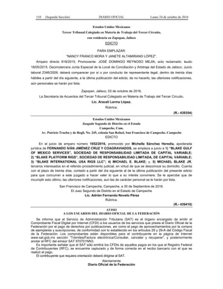 110 (Segunda Sección) DIARIO OFICIAL Lunes 24 de octubre de 2016
Estados Unidos Mexicanos
Tercer Tribunal Colegiado en Materia de Trabajo del Tercer Circuito,
con residencia en Zapopan, Jalisco
EDICTO
PARA EMPLAZAR:
“NANCY FRANCO MORA Y JANETE ALTAMIRANO LÓPEZ”.
Amparo directo 818/2015, Promovente: JOSÉ DOMINGO REYNOSO MEJÍA; acto reclamado: laudo
18/05/2015. Decimotercera Junta Especial de la Local de Conciliación y Arbitraje del Estado de Jalisco; Juicio
laboral 2346/2009; deberá comparecer por sí o por conducto de representante legal, dentro de treinta días
hábiles a partir del día siguiente, a la última publicación del edicto; de no hacerlo, las ulteriores notificaciones,
aún personales se harán por lista.
Zapopan, Jalisco, 03 de octubre de 2016.
La Secretaria de Acuerdos del Tercer Tribunal Colegiado en Materia de Trabajo del Tercer Circuito.
Lic. Araceli Lerma López.
Rúbrica.
(R.- 439354)
Estados Unidos Mexicanos
Juzgado Segundo de Distrito en el Estado
Campeche, Cam.
Av. Patricio Trueba y de Regil, No. 245, colonia San Rafael, San Francisco de Campeche, Campeche
EDICTO
En el juicio de amparo número 1052/2016, promovido por Michelle Sánchez Heredia, apoderada
jurídica de FERNANDO IVÁN JIMÉNEZ CRUZ Y COAGRAVIADOS, se emplaza a juicio a 1) “BLAKE GULF
OF MEXICO SERVICES”, SOCIEDAD DE RESPONSABILIDAD LIMITADA DE CAPITAL VARIABLE;
2) “BLAKE PLATFORM RIGS”, SOCIEDAD DE RESPONSABILIDAD LIMITADA, DE CAPITAL VARIABLE;
3) “BLAKE INTERNATIONAL USA RIGS LLC”; 4) MICHAEL E. BLAKE; y, 5) MICHAEL BLAKE JR,
terceros interesados en el referido procedimiento judicial, en virtud de que se desconoce su domicilio. Cuenta
con el plazo de treinta días, contado a partir del día siguiente al de la última publicación del presente edicto
para que concurran a este juzgado a hacer valer lo que a su interés conviniere. Se le apercibe que de
incumplir esto último, las ulteriores notificaciones, aun las de carácter personal se le harán por lista.
San Francisco de Campeche, Campeche, a 30 de Septiembre de 2016.
El Juez Segundo de Distrito en el Estado de Campeche
Lic. Adrián Fernando Novelo Pérez
Rúbrica.
(R.- 439410)
AVISO
A LOS USUARIOS DEL DIARIO OFICIAL DE LA FEDERACIÓN
Se informa que el Servicio de Administración Tributaria (SAT) es el órgano encargado de emitir el
Comprobante Fiscal Digital por Internet (CFDI) a los usuarios de los servicios que presta el Diario Oficial de la
Federación por el pago de derechos por publicaciones, así como el pago de aprovechamientos por la compra
de ejemplares y suscripciones, de conformidad con lo establecido en los artículos 29 y 29-A del Código Fiscal
de la Federación. Los comprobantes están disponibles para el contribuyente en la página de Internet
www.sat.gob.mx sección “Trámites/Factura electrónica/Consultar, cancelar y recuperar”, y posteriormente
anotar el RFC del emisor SAT 970701NN3.
Es importante señalar que el SAT sólo emitirá los CFDIs de aquellos pagos en los que el Registro Federal
de Contribuyentes (RFC), se encuentre capturado y de forma correcta en el recibo bancario con el que se
realizó el pago.
El contribuyente que requiera orientación deberá dirigirse al SAT.
Atentamente
Diario Oficial de la Federación
 