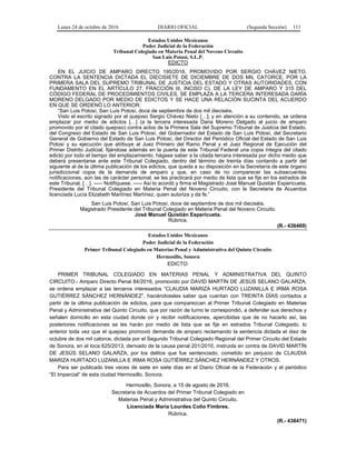 Lunes 24 de octubre de 2016 DIARIO OFICIAL (Segunda Sección) 111
Estados Unidos Mexicanos
Poder Judicial de la Federación
Tribunal Colegiado en Materia Penal del Noveno Circuito
San Luis Potosí, S.L.P.
EDICTO
EN EL JUICIO DE AMPARO DIRECTO 195/2016, PROMOVIDO POR SERGIO CHÁVEZ NIETO,
CONTRA LA SENTENCIA DICTADA EL DIECISIETE DE DICIEMBRE DE DOS MIL CATORCE, POR LA
PRIMERA SALA DEL SUPREMO TRIBUNAL DE JUSTICIA DEL ESTADO Y OTRAS AUTORIDADES, CON
FUNDAMENTO EN EL ARTÍCULO 27, FRACCIÓN III, INCISO C), DE LA LEY DE AMPARO Y 315 DEL
CÓDIGO FEDERAL DE PROCEDIMIENTOS CIVILES, SE EMPLAZA A LA TERCERA INTERESADA DARÍA
MORENO DELGADO POR MEDIO DE EDICTOS Y SE HACE UNA RELACIÓN SUCINTA DEL ACUERDO
EN QUE SE ORDENÓ LO ANTERIOR:
“San Luis Potosí, San Luis Potosí, doce de septiembre de dos mil dieciséis.
Visto el escrito signado por el quejoso Sergio Chávez Nieto […]; y en atención a su contenido, se ordena
emplazar por medio de edictos […] (a la tercera interesada Daria Moreno Delgado al juicio de amparo
promovido por el citado quejoso) contra actos de la Primera Sala del Supremo Tribunal de Justicia del Estado,
del Congreso del Estado de San Luis Potosí, del Gobernador del Estado de San Luis Potosí, del Secretario
General de Gobierno del Estado de San Luis Potosí, del Director del Periódico Oficial del Estado de San Luis
Potosí y su ejecución que atribuye al Juez Primero del Ramo Penal y el Juez Regional de Ejecución del
Primer Distrito Judicial, fijándose además en la puerta de este Tribunal Federal una copia íntegra del citado
edicto por todo el tiempo del emplazamiento; hágase saber a la citada tercera interesada por dicho medio que
deberá presentarse ante este Tribunal Colegiado, dentro del término de treinta días contando a partir del
siguiente al de la última publicación de los edictos, que queda a su disposición en la Secretaría de este órgano
jurisdiccional copia de la demanda de amparo y que, en caso de no comparecer las subsecuentes
notificaciones, aún las de carácter personal, se les practicará por medio de lista que se fije en los estrados de
este Tribunal. […]. ----- Notifíquese. ----- Así lo acordó y firma el Magistrado José Manuel Quistián Espericueta,
Presidente del Tribunal Colegiado en Materia Penal del Noveno Circuito, con la Secretaria de Acuerdos
licenciada Lucía Elizabeth Martínez Martínez, quien autoriza y da fe.”
San Luis Potosí, San Luis Potosí, doce de septiembre de dos mil dieciséis.
Magistrado Presidente del Tribunal Colegiado en Materia Penal del Noveno Circuito.
José Manuel Quistián Espericueta.
Rúbrica.
(R.- 438469)
Estados Unidos Mexicanos
Poder Judicial de la Federación
Primer Tribunal Colegiado en Materias Penal y Administrativa del Quinto Circuito
Hermosillo, Sonora
EDICTO:
PRIMER TRIBUNAL COLEGIADO EN MATERIAS PENAL Y ADMINISTRATIVA DEL QUINTO
CIRCUITO.- Amparo Directo Penal 84/2016, promovido por DAVID MARTÍN DE JESÚS SELANO GALARZA,
se ordena emplazar a las terceros interesados “CLAUDIA MARIZA HURTADO LUZANILLA E IRMA ROSA
GUTIÉRREZ SÁNCHEZ HERNÁNDEZ”, haciéndoseles saber que cuentan con TREINTA DÍAS contados a
partir de la última publicación de edictos, para que comparezcan al Primer Tribunal Colegiado en Materias
Penal y Administrativa del Quinto Circuito, que por razón de turno le correspondió, a defender sus derechos y
señalen domicilio en esta ciudad donde oír y recibir notificaciones, apercibidas que de no hacerlo así, las
posteriores notificaciones se les harán por medio de lista que se fije en estrados Tribunal Colegiado, lo
anterior toda vez que el quejoso promovió demanda de amparo reclamando la sentencia dictada el diez de
octubre de dos mil catorce, dictada por el Segundo Tribunal Colegiado Regional del Primer Circuito del Estado
de Sonora, en el toca 625/2013, derivado de la causa penal 201/2010, instruida en contra de DAVID MARTÍN
DE JESÚS SELANO GALARZA, por los delitos que fue sentenciado, cometido en perjuicio de CLAUDIA
MARIZA HURTADO LUZANILLA E IRMA ROSA GUTIÉRREZ SÁNCHEZ HERNÁNDEZ Y OTROS.
Para ser publicado tres veces de siete en siete días en el Diario Oficial de la Federación y el periódico
“El Imparcial” de esta ciudad Hermosillo, Sonora.
Hermosillo, Sonora, a 15 de agosto de 2016.
Secretaria de Acuerdos del Primer Tribunal Colegiado en
Materias Penal y Administrativa del Quinto Circuito.
Licenciada María Lourdes Colio Fimbres.
Rúbrica.
(R.- 438471)
 