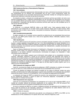 24 (Primera Sección) DIARIO OFICIAL Lunes 24 de octubre de 2016
1000. Sustancias Nocivas y Potencialmente Peligrosas
1001. Generalidades
De acuerdo a diferentes organizaciones internacionales, las rutas y volúmenes de productos químicos que
son transportados por vía marítima, han incrementado año con año y como consecuencia, existe una
creciente preocupación de la comunidad internacional para desarrollar medidas de contingencias seguras y
eficaces para responder a derrames de este tipo de productos.
No obstante lo anterior, y derivado de la amplia gama de productos químicos que existen, así como a sus
diversas propiedades físicas, y diferente comportamiento una vez que estos son derramados en el mar junto
con sus posibles efectos que puedan causar a la salud humana y el medio marino implican que las medidas
de preparación y respuesta a los derrames de productos químicos sean cada vez más complejas que en el
caso de los derrames de HHCC.
1002. Definición
El OPRC-90 y su protocolo SNPP-00, define a las SNPP como: “toda sustancia distinta de los
hidrocarburos cuya introducción en el medio marino pueda ocasionar riesgos para la salud humana, dañar
los recursos vivos y la flora y fauna marinas, menoscabar los alicientes recreativos o entorpecer otros usos
legítimos del mar”.
1003. Consideraciones generales
El peligro asociado con un producto químico específico se determina por sus propiedades físico-químicas
y como tal, una SNPP podría mostrar una o más de los siguientes efectos: inflamable, explosiva, tóxica,
corrosiva o reactiva.
1004. Identificación
En 2010, la OMI enumeró los 20 productos químicos principales (excluido el petróleo crudo, sus productos
líquidos y aceites vegetales) transportados por mar y con más probabilidades de resultar afectados en un
siniestro con SNPP. Esta lista se elaboró mediante la recopilación de datos sobre los volúmenes de productos
químicos producidos, los productos químicos transportados más habitualmente y aquellos derramados con
más frecuencia (Anexo J).
Según el Sistema Globalmente Armonizado de Clasificación y Etiquetado de productos químicos de las
Naciones Unidas (SGA), los productos químicos se clasifican de acuerdo con los tipos de peligros que
representan y se ilustran mediante comunicaciones armonizadas de peligros con etiquetado y hojas
informativas sobre la seguridad.
El SGA tiene como objetivo asegurar que la información sobre peligros por su propiedades corrosivas,
reactivas, inflamables, explosivas y toxicas de los productos químicos esté disponible para mejorar la
protección de la salud humana y el medio ambiente durante la manipulación, el transporte y el uso de estos
productos químicos, incluye dos conjuntos de pictogramas: uno para el etiquetado de contenedores y para las
advertencias de peligro en el lugar de trabajo (Figura 6), y un segundo pictograma para ser usado durante el
transporte de mercancías peligrosas (Figura 7). Se elige uno de ellos según el público objetivo, pero no se
utilizan los dos simultáneamente.
1005. Evaluación de riesgos por SNPP
Cada OC, enumerará las clases de mercancías peligrosas y SNPP contenidas en unidades de transporte
con que se opera en su área jurisdiccional y descripción de sus propiedades físico-químicas.
Cuando se clasifican los peligros que plantea la pérdida de una carga en particular, existen dos guías
sencillas y de fácil acceso las cuales proporcionan un primer paso importante en la evaluación de la gravedad
potencial del siniestro: (Anexos II y III del MARPOL 73/78 y los perfiles de peligrosidad del GESAMP).
La evaluación del riesgo por SNPP se realizará de acuerdo a las características de los riesgos presentes
en las instalaciones portuarias o donde se opere con mercancías peligrosas, incompatibles y/o SNPP
almacenadas en unidades de transporte.
1006. Planeamiento de la respuesta
Cada OC que corresponda al presentarse una contingencia en la cual se vean implicadas SNPP y en la
medida de lo posible, aplicará los principios establecidos en los capítulos 300 y 400 del presente Plan
y demás lineamientos que se consideren procedentes para el caso en particular.
Al ocurrir un derrame de SNPP en un puerto o instalación portuaria, los operadores de la instalación o del
buque, serán los primeros en dar respuesta y atención a la emergencia, los cuales deberán contar con la
capacitación y equipos necesarios para atender tal situación.
1006.1. Niveles de respuesta
Los niveles de respuesta a implementar para atender una contingencia por SNPP en las ZMM, son los
establecidos en el PNC establecido en el capítulo 300 es decir, Nacional, Regional y Local.
 