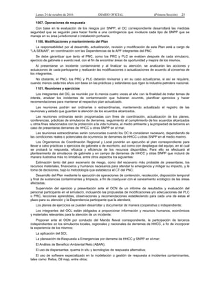 Lunes 24 de octubre de 2016 DIARIO OFICIAL (Primera Sección) 25
1007. Operaciones de respuesta
Con base en la evaluación de los riesgos por SNPP, el OC correspondiente desarrollará las medidas
seguridad que se seguirán para hacer frente a una contingencia que involucre cada tipo de SNPP que se
maneje en su área jurisdiccional o instalación portuaria.
1100. Modificaciones y mantenimiento del Plan
La responsabilidad por el desarrollo, actualización, revisión y modificación de este Plan está a cargo de
"LA SEMAR", en coordinación con las Dependencias de la APF integrantes del PNC
Se debe garantizar que tanto el PNC, como los PRC y PLC se evalúen después de cada simulacro,
ejercicio de gabinete o evento real, con el fin de encontrar áreas de oportunidad y mejora de los mismos.
Al presentarse un incidente contaminante y al finalizar su atención, se analizarán las acciones y
actuaciones de cada participante y realizarán las modificaciones o actualizaciones de acuerdo al consenso de
los integrantes.
No obstante, el PNC, los PRC y PLC deberán revisarse y en su caso actualizarse, si así se requiere,
cuando menos cada tres años con base en las prácticas y estándares que rigen la industria petrolera nacional.
1101. Reuniones y ejercicios
Los integrantes del OC, se reunirán por lo menos cuatro veces al año con la finalidad de tratar temas de
interés, analizar los incidentes de contaminación que hubieran ocurrido, planificar ejercicios y hacer
recomendaciones para mantener el respectivo plan actualizado.
Las reuniones podrán ser ordinarias o extraordinarias, manteniendo actualizado el registro de las
reuniones y estado que guardan la atención de los acuerdos alcanzados.
Las reuniones ordinarias serán programadas con fines de coordinación, actualización de los planes,
conferencias, prácticas de simulacros de derrames, seguimiento al cumplimiento de los acuerdos alcanzados
u otros fines relacionados con la protección a la vida humana, el medio ambiente y la propiedad de terceros en
caso de presentarse derrames de HHCC u otras SNPP en el mar.
Las reuniones extraordinarias serán convocadas cuando los OC lo consideren necesario, dependiendo de
las condiciones reales o potenciales de ocurrencia de derrames de HHCC u otras SNPP en el medio marino.
Los Organismos de Coordinación Regional y Local pondrán en ejecución el plan correspondiente para
llevar a cabo prácticas o ejercicios de gabinete o de escritorio, así como con despliegue del equipo, en el cual
se probará la respuesta, eficacia y eficiencia de los recursos disponibles. Para ello se efectuará el
planteamiento de simulacros de gabinete y en campo de derrames de HHCC y otras SNPP que incluirá de
manera ilustrativa más no limitativa, entre otros aspectos los siguientes:
Estimación tanto del peor escenario de riesgo, como del escenario más probable de presentarse, los
recursos materiales, financieros y humanos necesarios para atender la emergencia y mitigar su impacto, y la
toma de decisiones, bajo la metodología que establezca el CT del PNC;
Desarrollo del Plan mediante la ejecución de operaciones de contención, recolección, disposición temporal
y final de sustancias contaminantes y limpieza, a fin de coadyuvar con el saneamiento ecológico de las áreas
afectadas;
Supervisión del ejercicio y presentación ante el OCN de un informe de resultados y evaluación del
personal participante en el simulacro, incluyendo las propuestas de modificaciones y/o adecuaciones del PLC
o PRC, lecciones aprendidas, observaciones y recomendaciones estableciendo para cada una de estas el
plazo para su atención y la Dependencia participante que la atenderá;
Los planes de ejercicios se pueden desarrollar y documentar de manera cooperativa o independiente;
Los integrantes del OCL están obligados a proporcionar información y recursos humanos, económicos
y materiales relevantes para la atención de un incidente;
Proponer ante el OCN por conducto del Mando Naval correspondiente, la participación de terceros
independientes en los simulacros locales, regionales y nacionales de derrames de HHCC, a fin de incorporar
la experiencia de los mismos;
La aplicación del SCI;
La planeación de Respuesta a Emergencias por derrame de HHCC y SNPP en el mar;
El Análisis de Beneficio Ambiental Neto (ABAN);
El uso de dispersantes, quema in situ y tecnologías de respuesta alternativa;
El uso de software especializado en la modelación o gestión de respuesta a incidentes contaminantes,
tales como: Retos, Oil map, entre otros;
 