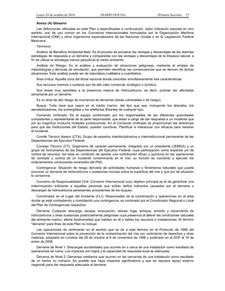 Lunes 24 de octubre de 2016 DIARIO OFICIAL (Primera Sección) 27
Anexo (A) Glosario
Las definiciones utilizadas en este Plan y especificadas a continuación, salvo indicación expresa en otro
sentido, son de uso común en los Convenios Internacionales formulados por la Organización Marítima
Internacional (OMI) y otros organismos especializados de las Naciones Unidas o en la Legislación Federal
Mexicana.
Términos:
Análisis de Beneficio Ambiental Neto: Es el proceso de ponderar las ventajas y desventajas de las distintas
estrategias de respuesta a un derrame y compararlas con las ventajas y desventajas de la limpieza natural, a
fin de utilizar la estrategia menos perjudicial al medio ambiente.
Análisis de Riesgo: Es el análisis y evaluación de situaciones peligrosas, mediante el empleo de
metodologías y técnicas de simulación, que permiten identificar las consecuencias que se derivan de dichas
situaciones. Este análisis puede ser de naturaleza cualitativa o cuantitativa.
Área crítica: Aquella zona del litoral nacional donde coincidan simultáneamente tres características:
Sus recursos marinos o costeros son de alto valor comercial, ecológico o turístico.
Son áreas muy sensibles a la presencia masiva de hidrocarburos, es decir, podrían ser afectadas
seriamente por un derrame.
Es un área de alto riesgo de ocurrencia de derrames (áreas vulnerables o de riesgo).
Buque: Toda nave que opere en el medio marino, del tipo que sea, incluyendo los aliscafos, los
aerodeslizadores, los sumergibles y los artefactos flotantes de cualquier tipo.
Comando Unificado: Es el equipo conformado por los responsables de las diferentes autoridades
competentes y representante de la parte responsable, que están a cargo de dar respuesta a un incidente que
por su magnitud involucra múltiples jurisdicciones. En el Comando Unificado se proporcionan las directrices
para que las Instituciones del Estado, puedan coordinar, Planificar e interactuar con eficacia para resolver
el incidente.
Comité Técnico Asesor (CTA): Grupo de expertos interdisciplinarios e interinstitucional permanente de las
Dependencias del Ejecutivo Federal.
Consejo Técnico (CT): Organismo de carácter permanente, integrado por un presidente (JEMGA) y un
grupo de funcionarios de las Dependencias del Ejecutivo Federal, cuya participación como expertos y/o de
control de recursos, los sitúa en condición de aportar una contribución eficaz y oportuna en las operaciones
de combate y control de un incidente contaminante en el mar; su función es coordinar y ejecutar los
ordenamientos conducentes emanados del PNC.
Contingencia: Situación de riesgo derivada de actividades humanas o fenómenos naturales que puede
provocar un derrame de hidrocarburos o sustancias nocivas sobre la superficie del mar y que por tal situación
lo contamine.
Convenio de Responsabilidad Civil: Convenio Internacional cuyo objetivo principal es el de garantizar una
indemnización suficiente a aquellas personas que sufran daños indirectos causados por el derrame o
descargas de hidrocarburos persistentes procedentes de los buques.
Coordinador en el Lugar del Incidente (CLI): Responsable de la coordinación y operaciones en el área
donde se esté combatiendo y controlando una contingencia, es nombrado por el Coordinador Regional o Local
del Plan de Contingencias respectivo.
Derrame: Cualquier descarga, escape, evacuación, rebose, fuga, achique, emisión y vaciamiento de
hidrocarburos u otras sustancias potencialmente peligrosas cuya presencia al alterar las condiciones naturales
del ambiente marino, afecte biodiversidad que habitan en él o dañen los recursos e instalaciones. El término
"derrame" para fines de este Plan no incluye:
Las operaciones de vertimiento en el sentido que se da a este término en el Protocolo de 1996 del
Convenio Internacional sobre la prevención de la contaminación del mar por vertimiento de desechos y otras
materias, adoptado en Londres del 28 de octubre al 8 de noviembre de 1996 y publicado en el DOF el 18 de
enero de 2006.
Derrame de Nivel 1: Descargas accidentales que ocurren en o cerca de una instalación como resultado de
operaciones de rutina. Los impactos son bajos y la capacidad de respuesta local es adecuada.
Derrame de Nivel 2: Derrames medianos que ocurren en las cercanías de una instalación como resultado
de un hecho no rutinario. Es posible que haya impactos significativos y que se requiera apoyo externo
(regional) para dar respuesta adecuada al derrame.
 