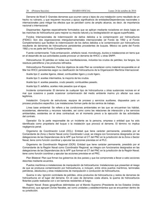 28 (Primera Sección) DIARIO OFICIAL Lunes 24 de octubre de 2016
Derrame de Nivel 3: Grandes derrames que ocurren cerca o lejos de una instalación como resultado de un
hecho no rutinario, y que requieren recursos y apoyo significativos de entidades/Dependencias nacionales o
internacionales para mitigar los efectos que se perciben como de amplio alcance, es decir, de importancia
nacional o internacional.
Dispersantes: Agentes especialmente formulados que se aplican mediante rociadores en dosis bajas en
las manchas de hidrocarburos para mejorar su mezcla natural y su biodegradación en aguas superficiales.
Fondos Internacionales de indemnización de daños debidos a la contaminación por hidrocarburos
(FIDAC): Son dos organizaciones intergubernamentales internacionales (el Fondo de 1992 y el Fondo
Complementario) que facilitan la indemnización de los daños debidos a la contaminación por hidrocarburos
resultante de derrames de hidrocarburos persistentes procedentes de buques. México es parte del Fondo
1992 y no es parte del Fondo Complementario.
Fuente contaminante: Toda embarcación, artefacto naval, monoboyas, ductos e instalaciones en tierra que
en el desarrollo de sus actividades puede provocar un derrame de HHCC u otras SNPP.
Hidrocarburos: El petróleo en todas sus manifestaciones, incluidos los crudos de petróleo, los fangos, los
residuos petrolíferos y los productos refinados.
Hidrocarburos Persistentes: Para los objetivos de este Plan se consideran como material recuperable en el
Mar los HHCC persistentes según su clasificación de hidrocarburos de la Organización Marítima Internacional:
Aceite tipo 2: aceites ligeros, diésel, combustóleo ligero y crudo ligero.
Aceite tipo 3: aceites intermedios, la mayoría de los crudos.
Aceite tipo 4: aceites pesados, crudo pesado; combustóleo pesado.
Aceite tipo 5: asfaltos, aceites más pesados que el agua.
Incidente contaminante: El derrame de cualquier tipo de hidrocarburos u otras sustancias nocivas en el
mar que ocasiona o puede ocasionar contaminación del medio ambiente marino y/o afectar sus usos
legítimos.
Instalación: Conjunto de estructuras, equipos de proceso y servicios auxiliares, dispuestos para un
proceso productivo específico. Las instalaciones forman parte de los centros de trabajo.
Línea base ambiental: Se refiere a las condiciones ambientales en las que se encuentran los hábitat,
ecosistemas, elementos y recursos naturales, así como como las relaciones de interacción y los servicios
ambientales, existentes en el área contractual, en el momento previo a la ejecución de las actividades
del contrato.
Operador: Es la parte responsable de un incidente es la persona, empresa o entidad que ha sido
identificada como propietaria del buque o la instalación que provocó el derrame. El término no implica
negligencia penal.
Organismo de Coordinación Local (OCL): Entidad que tiene carácter permanente, presidida por el
Comandante de Zona o Sector Naval como Coordinador Local, se integra con funcionarios designados en las
delegaciones de las Dependencias de la APF que forman el CT del PNC en la jurisdicción de la Zona o Sector
Naval, tiene como función coordinar y ejecutar las acciones previstas en el PLC.
Organismo de Coordinación Regional (OCR): Entidad que tiene carácter permanente, presidido por el
Comandante de la Región Naval como Coordinador Regional, se integra con funcionarios designados en las
delegaciones de las Dependencias de la APF que forman el CT del PNC en la jurisdicción de la Región Naval,
tiene como función coordinar y ejecutar las acciones previstas en el PRC.
Plan Bilateral: Plan que firman los gobiernos de dos países y que los compromete a llevar a cabo acciones
descritas mediante acuerdos.
Puertos marítimos e instalaciones de manipulación de hidrocarburos: Instalaciones que presentan el riesgo
de que se produzca contaminación por hidrocarburos, e incluyen, entre otros puertos marítimos, terminales
petroleras, oleoductos y otras instalaciones de manipulación o conducción de hidrocarburos.
Quema in situ: Ignición controlada de petróleo, otros productos de hidrocarburos y restos de derrames de
hidrocarburos en el lugar del derrame. En el caso de derrames costa afuera, la quema de hidrocarburos
flotantes puede realizarse con o sin barreras resistentes al fuego.
Región Naval: Áreas geográficas delimitadas por el Mando Supremo (Presidente de los Estados Unidos
Mexicanos), que agrupan Zonas Navales, así como unidades y establecimientos que se encuentran dentro de
su jurisdicción.
 