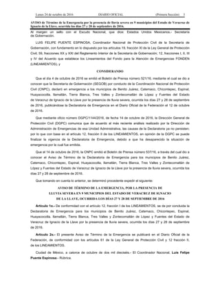 Lunes 24 de octubre de 2016 DIARIO OFICIAL (Primera Sección) 3
AVISO de Término de la Emergencia por la presencia de lluvia severa en 9 municipios del Estado de Veracruz de
Ignacio de la Llave, ocurrida los días 27 y 28 de septiembre de 2016.
Al margen un sello con el Escudo Nacional, que dice: Estados Unidos Mexicanos.- Secretaría
de Gobernación.
LUIS FELIPE PUENTE ESPINOSA, Coordinador Nacional de Protección Civil de la Secretaría de
Gobernación, con fundamento en lo dispuesto por los artículos 19, fracción XI de la Ley General de Protección
Civil; 59, fracciones XX y XXI del Reglamento Interior de la Secretaría de Gobernación; 12, fracciones I, II, III
y IV del Acuerdo que establece los Lineamientos del Fondo para la Atención de Emergencias FONDEN
(LINEAMIENTOS), y
CONSIDERANDO
Que el día 4 de octubre de 2016 se emitió el Boletín de Prensa número 521/16, mediante el cual se dio a
conocer que la Secretaría de Gobernación (SEGOB) por conducto de la Coordinación Nacional de Protección
Civil (CNPC), declaró en emergencia a los municipios de Benito Juárez, Catemaco, Chicontepec, Espinal,
Huayacocotla, Ilamatlán, Tierra Blanca, Tres Valles y Zontecomatlán de López y Fuentes del Estado
de Veracruz de Ignacio de la Llave por la presencia de lluvia severa, ocurrida los días 27 y 28 de septiembre
de 2016, publicándose la Declaratoria de Emergencia en el Diario Oficial de la Federación el 12 de octubre
de 2016.
Que mediante oficio número DGPC/1144/2016, de fecha 14 de octubre de 2016, la Dirección General de
Protección Civil (DGPC) comunica que de acuerdo al más reciente análisis realizado por la Dirección de
Administración de Emergencias de esa Unidad Administrativa, las causas de la Declaratoria ya no persisten;
por lo que con base en el artículo 12, fracción II de los LINEAMIENTOS, en opinión de la DGPC se puede
finalizar la vigencia de la Declaratoria de Emergencia, debido a que ha desaparecido la situación de
emergencia por la cual fue emitida.
Que el 14 de octubre de 2016, la CNPC emitió el Boletín de Prensa número 537/16, a través del cual dio a
conocer el Aviso de Término de la Declaratoria de Emergencia para los municipios de Benito Juárez,
Catemaco, Chicontepec, Espinal, Huayacocotla, Ilamatlán, Tierra Blanca, Tres Valles y Zontecomatlán de
López y Fuentes del Estado de Veracruz de Ignacio de la Llave por la presencia de lluvia severa, ocurrida los
días 27 y 28 de septiembre de 2016.
Que tomando en cuenta lo anterior, se determinó procedente expedir el siguiente:
AVISO DE TÉRMINO DE LA EMERGENCIA, POR LA PRESENCIA DE
LLUVIA SEVERA EN 9 MUNICIPIOS DEL ESTADO DE VERACRUZ DE IGNACIO
DE LA LLAVE, OCURRIDA LOS DÍAS 27 Y 28 DE SEPTIEMBRE DE 2016
Artículo 1o.- De conformidad con el artículo 12, fracción I de los LINEAMIENTOS, se da por concluida la
Declaratoria de Emergencia para los municipios de Benito Juárez, Catemaco, Chicontepec, Espinal,
Huayacocotla, Ilamatlán, Tierra Blanca, Tres Valles y Zontecomatlán de López y Fuentes del Estado de
Veracruz de Ignacio de la Llave por la presencia de lluvia severa, ocurrida los días 27 y 28 de septiembre
de 2016.
Artículo 2o.- El presente Aviso de Término de la Emergencia se publicará en el Diario Oficial de la
Federación, de conformidad con los artículos 61 de la Ley General de Protección Civil y 12 fracción II,
de los LINEAMIENTOS.
Ciudad de México, a catorce de octubre de dos mil dieciséis.- El Coordinador Nacional, Luis Felipe
Puente Espinosa.- Rúbrica.
 