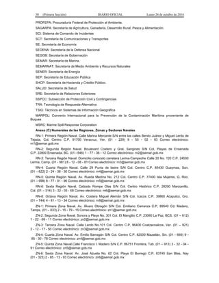 30 (Primera Sección) DIARIO OFICIAL Lunes 24 de octubre de 2016
PROFEPA: Procuraduría Federal de Protección al Ambiente.
SAGARPA: Secretaría de Agricultura, Ganadería, Desarrollo Rural, Pesca y Alimentación.
SCI: Sistema de Comando de Incidentes
SCT: Secretaría de Comunicaciones y Transportes
SE: Secretaría de Economía
SEDENA: Secretaría de la Defensa Nacional
SEGOB: Secretaría de Gobernación
SEMAR: Secretaría de Marina.
SEMARNAT: Secretaría de Medio Ambiente y Recursos Naturales
SENER: Secretaría de Energía
SEP: Secretaría de Educación Pública
SHCP: Secretaría de Hacienda y Crédito Público.
SALUD: Secretaría de Salud
SRE: Secretaría de Relaciones Exteriores
SSPCC: Subsección de Protección Civil y Contingencias
TRA: Tecnología de Respuesta Alternativa
TSIG: Técnicos en Sistemas de Información Geográfica
MARPOL: Convenio Internacional para la Prevención de la Contaminación Marítima proveniente de
Buques
MSRC: Marine Spill Response Corporation
Anexo (C) Numerales de las Regiones, Zonas y Sectores Navales
RN-1: Primera Región Naval, Calle Marina Mercante S/N entre las calles Benito Juárez y Miguel Lerdo de
Tejada, Col. Centro C.P. 91700 Veracruz, Ver. (01 - 229) 9 - 55 - 02 - 93 Correo electrónico:
rn1@semar.gob.mx
RN-2: Segunda Región Naval. Boulevard Costero y Gral. Sangines S/N Col. Playas de Ensenada
C.P. 22800 Ensenada, BC. (01 - 646) 1 - 77 - 38 - 12 Correo electrónico: rn2@semar.gob.mx
RN-3: Tercera Región Naval. Domicilio conocido carretera Lerma-Campeche Calle 20 No. 120 C.P. 24500
Lerma, Camp. (01 - 981) 8 - 12 - 08 - 81 Correo electrónico: rn3@semar.gob.mx
RN-4: Cuarta Región Naval. Calle 29 Punta de lastre S/N Col. Centro C.P. 85430 Guaymas, Son.
(01 – 622) 2 - 24 - 38 - 30 Correo electrónico: rn4@semar.gob.mx
RN-5: Quinta Región Naval. Av. Rueda Medina No. 212 Col. Centro C.P. 77400 Isla Mujeres, Q. Roo.
(01 – 998) 8 - 77 - 01 - 96 Correo electrónico: rn5@semar.gob.mx
RN-6: Sexta Región Naval. Calzada Rompe Olas S/N Col. Centro Histórico C.P. 28200 Manzanillo,
Col. (01 – 314) 3 - 32 - 05 - 68 Correo electrónico: rn6@semar.gob.mx
RN-8: Octava Región Naval. Av. Costera Miguel Alemán S/N Col. Icacos C.P. 39860 Acapulco, Gro.
(01 – 744) 4 - 81 - 13 - 34 Correo electrónico: rn8@semar.gob.mx
ZN-1: Primera Zona Naval. Av. Álvaro Obregón S/N Col. Emiliano Carranza C.P. 89540 Cd. Madero,
Tamps. (01 – 833) 2 - 15 - 79 - 15 Correo electrónico: zn1@semar.gob.mx
ZN-2: Segunda Zona Naval. Sonora y Playa No. 301 Col. El Manglito C.P. 23060 La Paz, BCS. (01 – 612)
1 - 22 - 69 - 11 Correo electrónico: zn2@semar.gob.mx
ZN-3: Tercera Zona Naval. Calle Lerdo No.101 Col. Centro C.P. 96400 Coatzacoalcos, Ver. (01 – 921)
2 - 12 - 17 - 50 Correo electrónico: zn3@semar.gob.mx
ZN-4: Cuarta Zona Naval. Av. Emilio Barragán S/N Col. Centro C.P. 82000 Mazatlán, Sin. (01 - 669) 9 -
85 - 30 - 78 Correo electrónico: zn4@semar.gob.mx
ZN-5: Quinta Zona Naval.Calle Francisco I. Madero S/N C.P. 86751 Frontera, Tab. (01 – 913) 3 - 32 - 04 -
91 Correo electrónico: zn5@semar.gob.mx
ZN-6: Sexta Zona Naval. Av. José Azueta No. 62 Col. Playa El Borrego C.P. 63740 San Blas, Nay
(01 - 323) 2 - 85 - 13 - 93 Correo electrónico: zn6@semar.gob.mx
 