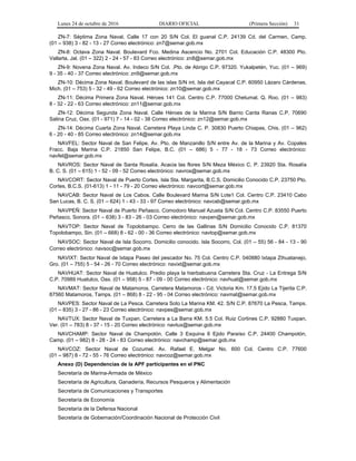 Lunes 24 de octubre de 2016 DIARIO OFICIAL (Primera Sección) 31
ZN-7: Séptima Zona Naval. Calle 17 con 20 S/N Col. El guanal C.P. 24139 Cd. del Carmen, Camp.
(01 – 938) 3 - 82 - 13 - 27 Correo electrónico: zn7@semar.gob.mx
ZN-8: Octava Zona Naval. Boulevard Fco. Medina Ascencio No. 2701 Col. Educación C.P. 48300 Pto.
Vallarta, Jal. (01 – 322) 2 - 24 - 57 - 83 Correo electrónico: zn8@semar.gob.mx
ZN-9: Novena Zona Naval. Av. Indeco S/N Col. .Pto. de Abrigo C.P. 97320. Yukalpetén, Yuc. (01 – 969)
9 - 35 - 40 - 37 Correo electrónico: zn9@semar.gob.mx
ZN-10: Décima Zona Naval. Boulevard de las islas S/N int. Isla del Cayacal C.P. 60950 Lázaro Cárdenas,
Mich. (01 – 753) 5 - 32 - 49 - 62 Correo electrónico: zn10@semar.gob.mx
ZN-11: Décima Primera Zona Naval. Héroes 141 Col. Centro C.P. 77000 Chetumal, Q. Roo. (01 – 983)
8 - 32 - 22 - 63 Correo electrónico: zn11@semar.gob.mx
ZN-12: Décima Segunda Zona Naval. Calle Héroes de la Marina S/N Barrio Canta Ranas C.P. 70690
Salina Cruz, Oax. (01 - 971) 7 - 14 - 02 - 38 Correo electrónico: zn12@semar.gob.mx
ZN-14: Décima Cuarta Zona Naval. Carretera Playa Linda C. P. 30830 Puerto Chiapas, Chis. (01 – 962)
6 - 20 - 40 - 85 Correo electrónico: zn14@semar.gob.mx
NAVFEL: Sector Naval de San Felipe. Av. Pto. de Manzanillo S/N entre Av. de la Marina y Av. Copales
Fracc. Baja Marina C.P. 21850 San Felipe, B.C. (01 – 686) 5 - 77 - 18 - 73 Correo electrónico:
navfel@semar.gob.mx
NAVROS: Sector Naval de Santa Rosalía. Acacia las flores S/N Meza México C. P. 23920 Sta. Rosalía
B. C. S. (01 – 615) 1 - 52 - 09 - 52 Correo electrónico: navros@semar.gob.mx
NAVCORT: Sector Naval de Puerto Cortes. Isla Sta. Margarita, B.C.S. Domicilio Conocido C.P. 23750 Pto.
Cortes, B.C.S. (01-613) 1 - 11 - 79 - 20 Correo electrónico: navcort@semar.gob.mx
NAVCAB: Sector Naval de Los Cabos. Calle Boulevard Marina S/N Lote1 Col. Centro C.P. 23410 Cabo
San Lucas, B. C. S. (01 – 624) 1 - 43 - 33 - 97 Correo electrónico: navcab@semar.gob.mx
NAVPEÑ: Sector Naval de Puerto Peñasco. Comodoro Manuel Azueta S/N Col. Centro C.P. 83550 Puerto
Peñasco, Sonora. (01 – 638) 3 - 83 - 26 - 03 Correo electrónico: navpen@semar.gob.mx
NAVTOP: Sector Naval de Topolobampo. Cerro de las Gallinas S/N Domicilio Conocido C.P. 81370
Topolobampo, Sin. (01 – 668) 8 - 62 - 00 - 36 Correo electrónico: navtop@semar.gob.mx
NAVSOC: Sector Naval de Isla Socorro. Domicilio conocido. Isla Socorro, Col. (01 – 55) 56 - 84 - 13 - 90
Correo electrónico: navsoc@semar.gob.mx
NAVIXT: Sector Naval de Ixtapa Paseo del pescador No. 75 Col. Centro C.P. 040880 Ixtapa Zihuatanejo,
Gro. (01 – 755) 5 - 54 - 26 - 70 Correo electrónico: navixt@semar.gob.mx
NAVHUAT: Sector Naval de Huatulco. Predio playa la hierbabuena Carretera Sta. Cruz - La Entrega S/N
C.P. 70989 Huatulco, Oax. (01 – 958) 5 - 87 - 09 - 00 Correo electrónico: navhuat@semar.gob.mx
NAVMAT: Sector Naval de Matamoros. Carretera Matamoros - Cd. Victoria Km. 17.5 Ejido La Tijerita C.P.
87560 Matamoros, Tamps. (01 – 868) 8 - 22 - 95 - 04 Correo electrónico: navmat@semar.gob.mx
NAVPES: Sector Naval de La Pesca. Carretera Soto La Marina KM. 42. S/N C.P. 87670 La Pesca, Tamps.
(01 – 835) 3 - 27 - 86 - 23 Correo electrónico: navpes@semar.gob.mx
NAVTUX: Sector Naval de Tuxpan. Carretera a La Barra KM. 5.5 Col. Ruiz Cortines C.P. 92880 Tuxpan,
Ver. (01 – 783) 8 - 37 - 15 - 20 Correo electrónico: navtux@semar.gob.mx
NAVCHAMP: Sector Naval de Champotón. Calle 3 Esquina 6 Ejido Paraíso C.P. 24400 Champotón,
Camp. (01 – 982) 8 - 28 - 24 - 83 Correo electrónico: navchamp@semar.gob.mx
NAVCOZ: Sector Naval de Cozumel. Av. Rafael E. Melgar No. 600 Col. Centro C.P. 77600
(01 – 987) 8 - 72 - 55 - 76 Correo electrónico: navcoz@semar.gob.mx
Anexo (D) Dependencias de la APF participantes en el PNC
Secretaría de Marina-Armada de México
Secretaría de Agricultura, Ganadería, Recursos Pesqueros y Alimentación
Secretaría de Comunicaciones y Transportes
Secretaría de Economía
Secretaría de la Defensa Nacional
Secretaría de Gobernación/Coordinación Nacional de Protección Civil
 