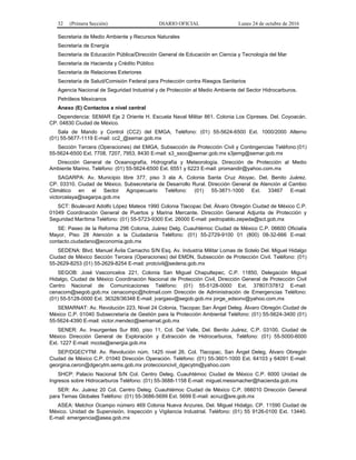 32 (Primera Sección) DIARIO OFICIAL Lunes 24 de octubre de 2016
Secretaria de Medio Ambiente y Recursos Naturales
Secretaría de Energía
Secretaría de Educación Pública/Dirección General de Educación en Ciencia y Tecnología del Mar
Secretaría de Hacienda y Crédito Público
Secretaría de Relaciones Exteriores
Secretaría de Salud/Comisión Federal para Protección contra Riesgos Sanitarios
Agencia Nacional de Seguridad Industrial y de Protección al Medio Ambiente del Sector Hidrocarburos.
Petróleos Mexicanos
Anexo (E) Contactos a nivel central
Dependencia: SEMAR Eje 2 Oriente H. Escuela Naval Militar 861. Colonia Los Cipreses. Del. Coyoacán.
CP. 04830 Ciudad de México.
Sala de Mando y Control (CC2) del EMGA, Teléfono: (01) 55-5624-6500 Ext. 1000/2000 Alterno
(01) 55-5677-1119 E-mail: cc2_@semar.gob.mx
Sección Tercera (Operaciones) del EMGA, Subsección de Protección Civil y Contingencias Teléfono:(01)
55-5624-6500 Ext. 7708, 7207, 7953, 8430 E-mail: s3_ssoc@semar.gob.mx s3jemg@semar.gob.mx
Dirección General de Oceanografía, Hidrografía y Meteorología. Dirección de Protección al Medio
Ambiente Marino. Teléfono: (01) 55-5624-6500 Ext. 6551 y 6223 E-mail: promandir@yahoo.com.mx
SAGARPA: Av. Municipio libre 377, piso 3 ala A. Colonia Santa Cruz Atoyac. Del. Benito Juárez.
CP. 03310. Ciudad de México. Subsecretaría de Desarrollo Rural. Dirección General de Atención al Cambio
Climático en el Sector Agropecuario Teléfono: (01) 55-3871-1000 Ext. 33467 E-mail:
victorcelaya@sagarpa.gob.mx
SCT: Boulevard Adolfo López Mateos 1990 Colonia Tlacopac Del. Álvaro Obregón Ciudad de México C.P.
01049 Coordinación General de Puertos y Marina Mercante. Dirección General Adjunta de Protección y
Seguridad Marítima Teléfono: (01) 55-5723-9300 Ext. 26000 E-mail: pedropablo.zepeda@sct.gob.mx
SE: Paseo de la Reforma 296 Colonia, Juárez Delg. Cuauhtémoc Ciudad de México C.P. 06600 Oficialía
Mayor, Piso 28 Atención a la Ciudadanía Teléfono: (01) 55-2729-9100 01 (800) 08-32-666 E-mail:
contacto.ciudadano@economia.gob.mx
SEDENA: Blvd. Manuel Ávila Camacho S/N Esq. Av. Industria Militar Lomas de Sotelo Del. Miguel Hidalgo
Ciudad de México Sección Tercera (Operaciones) del EMDN, Subsección de Protección Civil. Teléfono: (01)
55-2629-8253 (01) 55-2629-8254 E-mail: protcivil@sedena.gob.mx
SEGOB: José Vasconcelos 221, Colonia San Miguel Chapultepec, C.P. 11850, Delegación Miguel
Hidalgo, Ciudad de México Coordinación Nacional de Protección Civil, Dirección General de Protección Civil
Centro Nacional de Comunicaciones Teléfono: (01) 55-5128-0000 Ext. 37807/37812 E-mail:
cenacom@segob.gob.mx cenacompc@hotmail.com Dirección de Administración de Emergencias Teléfono:
(01) 55-5128-0000 Ext. 36328/36348 E-mail: jvargasv@segob.gob.mx jorge_edsonv@yahoo.com.mx
SEMARNAT: Av. Revolución 223, Nivel 24 Colonia, Tlacopac San Ángel Deleg. Álvaro Obregón Ciudad de
México C.P. 01040 Subsecretaría de Gestión para la Protección Ambiental Teléfono: (01) 55-5624-3400 (01)
55-5624-4390 E-mail: victor.mendez@semarnat.gob.mx
SENER: Av. Insurgentes Sur 890, piso 11, Col. Del Valle, Del. Benito Juárez, C.P. 03100, Ciudad de
México Dirección General de Exploración y Extracción de Hidrocarburos, Teléfono: (01) 55-5000-6000
Ext. 1227 E-mail: mcota@energia.gob.mx
SEP/DGECYTM: Av. Revolución núm. 1425 nivel 26. Col. Tlacopac, San Ángel Deleg. Álvaro Obregón
Ciudad de México C.P. 01040 Dirección Operación. Teléfono: (01) 55-3601-1000 Ext. 64103 y 64091 E-mail:
georgina.ceron@dgecytm.sems.gob.mx proteccioncivil_dgecytm@yahoo.com
SHCP: Palacio Nacional S/N Col. Centro Deleg. Cuauhtémoc Ciudad de México C.P. 6000 Unidad de
Ingresos sobre Hidrocarburos Teléfono: (01) 55-3688-1158 E-mail: miguel.messmacher@hacienda.gob.mx
SER: Av. Juárez 20 Col. Centro Deleg. Cuauhtémoc Ciudad de México C.P. 066010 Dirección General
para Temas Globales Teléfono: (01) 55-3686-5699 Ext. 5699 E-mail: acruz@sre.gob.mx
ASEA: Melchor Ocampo número 469 Colonia Nueva Anzures, Del. Miguel Hidalgo. CP. 11590 Ciudad de
México. Unidad de Supervisión, Inspección y Vigilancia Industrial. Teléfono: (01) 55 9126-0100 Ext. 13440.
E-mail: emergencia@asea.gob.mx
 
