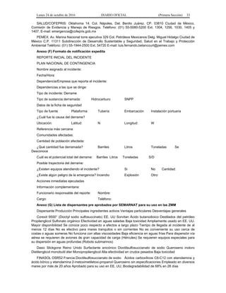 Lunes 24 de octubre de 2016 DIARIO OFICIAL (Primera Sección) 33
SALUD/COFEPRIS: Oklahoma 14. Col. Nápoles, Del. Benito Juárez. CP. 03810 Ciudad de México.
Comisión de Evidencia y Manejo de Riesgos. Teléfono: (01) 55-5080-5200 Ext. 1304, 1256, 1030, 1405 y
1407. E-mail: emergencia@cofepris.gob.mx
PEMEX: Av. Marina Nacional torre ejecutiva 329 Col. Petróleos Mexicanos Delg. Miguel Hidalgo Ciudad de
México C.P. 11311 Subdirección de Desarrollo Sustentable y Seguridad, Salud en el Trabajo y Protección
Ambiental Teléfono: (01) 55-1944-2500 Ext. 54720 E-mail: luis.fernando.betancourt@pemex.com
Anexo (F) Formato de notificación expedita
REPORTE INICIAL DEL INCIDENTE
PLAN NACIONAL DE CONTINGENCIA
Nombre asignado al incidente:
Fecha/Hora:
Dependencia/Empresa que reporta el incidente:
Dependencias a las que se dirige:
Tipo de incidente: Derrame
Tipo de sustancia derramada: Hidrocarburo SNPP
Datos de la ficha de seguridad
Tipo de fuente Plataforma Tubería Embarcación Instalación portuaria
¿Cuál fue la causa del derrame?
Ubicación: Latitud: N Longitud: W
Referencia más cercana:
Comunidades afectadas:
Cantidad de población afectada:
¿Qué cantidad fue derramada? Barriles Litros Toneladas Se
Desconoce
Cuál es el potencial total del derrame: Barriles Litros Toneladas S/D
Posible trayectoria del derrame:
¿Existen equipos atendiendo el incidente? Si No Cantidad:
¿Existe algún peligro de la emergencia? Incendio Explosión Otro:
Acciones inmediatas ejecutadas
Información complementaria:
Funcionario responsable del reporte: Nombre:
Cargo: Teléfono:
Anexo (G) Lista de dispersantes pre aprobados por SEMARNAT para su uso en las ZMM
Dispersante Producción Principales ingredientes activos Ventajas particulares Desventajas generales
Corexit 9500° (Dioctyl sodio sulfosuccinato) EE. UU Sorvitan Ácido butanodioico Destilados del petróleo
Propilenglicol Sulfonato orgánico Efectividad en aguas saladas Baja toxicidad Ampliamente usado en EE. UU.
Mayor disponibilidad Se conoce poco respecto a efectos a largo plazo Tiempo de llegada al incidente de al
menos 12 días No es efectivo para mares tranquilos o sin corrientes No es conveniente su uso cerca de
costas o aguas someras No funciona con altas viscosidades Baja eficiencia en aguas frías Para dispersión vía
aérea se requieren de aviones de gran capacidad de carga (Hércules) Se requieren equipos especiales para
su dispersión en aguas profundas (Robots submarinos)
Dasic Slickgone Reino Unido Surfactante anicónico Dioctilsulfosuccianato de sodio Queroseno inoloro
Dietilenglicol monobutil éter Monopropilenglicol Alta efectividad en crudos pesados Baja toxicidad
FINASOL OSR52 Francia Dioctilsulfosuccianato de sodio Ácidos carboxílicos C6-C12 con etanolamina y
ácido bórico y etanolamina 2-metoximetiletoxi-propanol Queroseno sin especificaciones Empleado en diversos
mares por más de 20 años Aprobado para su uso en EE. UU. Biodegradabilidad de 68% en 28 días
 