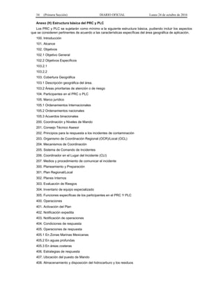 34 (Primera Sección) DIARIO OFICIAL Lunes 24 de octubre de 2016
Anexo (H) Estructura básica del PRC y PLC
Los PRC y PLC se sujetarán como mínimo a la siguiente estructura básica, pudiendo incluir los aspectos
que se consideren pertinentes de acuerdo a las características específicas del área geográfica de aplicación.
100. Introducción
101. Alcance
102. Objetivos
102.1 Objetivo General
102.2 Objetivos Específicos
103.2.1
103.2.2
103. Cobertura Geográfica
103.1 Descripción geográfica del área.
103.2 Áreas prioritarias de atención o de riesgo
104. Participantes en el PRC o PLC
105. Marco jurídico
105.1 Ordenamientos Internacionales
105.2 Ordenamientos nacionales
105.3 Acuerdos binacionales
200. Coordinación y Niveles de Mando
201. Consejo Técnico Asesor
202. Principios para la respuesta a los incidentes de contaminación
203. Organismo de Coordinación Regional (OCR)/Local (OCL)
204. Mecanismos de Coordinación
205. Sistema de Comando de Incidentes
206. Coordinador en el Lugar del Incidente (CLI)
207. Medios y procedimiento de comunicar el incidente
300. Planeamiento y Preparación
301. Plan Regional/Local
302. Planes Internos
303. Evaluación de Riesgos
304. Inventario de equipo especializado
305. Funciones específicas de los participantes en el PRC Y PLC
400. Operaciones
401. Activación del Plan
402. Notificación expedita
403. Notificación de operaciones
404. Condiciones de respuesta
405. Operaciones de respuesta
405.1 En Zonas Marinas Mexicanas
405.2 En aguas profundas
405.3 En áreas costeras
406. Estrategias de respuesta
407. Ubicación del puesto de Mando
408. Almacenamiento y disposición del hidrocarburo y los residuos
 