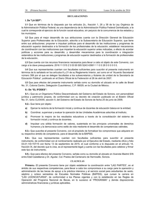 38 (Primera Sección) DIARIO OFICIAL Lunes 24 de octubre de 2016
DECLARACIONES
I. De "LA SEP":
I.1 Que en términos de lo dispuesto por los artículos 2o., fracción 1, 26 y 38 de la Ley Orgánica de
la Administración Pública Federal, es una dependencia de la Administración Pública Federal Centralizada, a la
cual le corresponde el ejercicio de la función social educativa, sin perjuicio de la concurrencia de los estados y
los municipios.
I.2 Que para el mejor desarrollo de sus atribuciones cuenta con la Dirección General de Educación
Superior para Profesionales de la Educación, adscrita a la Subsecretaría de Educación Superior, que tiene
entre sus atribuciones: proponer e impulsar políticas para el desarrollo de las instituciones y programas de
educación superior destinados a la formación de los profesionales de la educación; establecer mecanismos
de coordinación con las instituciones que impartan la educación superior antes indicadas, a efecto de acordar
políticas y acciones para su desarrollo; y desarrollar mecanismos para la coordinación e integración
sistemática de las instituciones y programas de educación superior destinados a la formación de profesionales
de la educación.
I.3 Que cuenta con los recursos financieros necesarios para llevar a cabo el objeto de este Convenio, con
cargo a la clave presupuestaria: 2016 11 515 2 5 03 00 005 S243 43901 1 1 0 0 26 0 0 0 0 0 0.
I.4 Que sus representantes cuentan con facultades suficientes para suscribir el presente instrumento en
términos de lo señalado en los artículos 6 y 21 de su Reglamento Interior, así como en el “Acuerdo Secretarial
número 399 por el que se delegan facultades a los subsecretarios y titulares de unidad de la Secretaría de
Educación Pública”, publicado en el Diario Oficial de la Federación el 26 de abril de 2007.
I.5 Que para efectos del presente instrumento señala como su domicilio el ubicado en la calle de Brasil
No. 31, Colonia Centro, Delegación Cuauhtémoc, C.P. 06029, en la Ciudad de México.
II.- De “EL IFODES”:
II.1.- Que es un Organismo Público Descentralizado del Gobierno del Estado de Sonora, con personalidad
jurídica y patrimonio propios, de conformidad con su decreto de creación publicado en el Boletín Oficial
No. 51, tomo CLXXXIII, sección II, del Gobierno del Estado de Sonora de fecha 25 de junio de 2009.
II.2.- Que tiene por objeto:
a) Ejercer la rectoría de la formación inicial y continua de docentes de educación básica en la entidad;
b) Coordinar, supervisar y evaluar la operación de las Unidades Académicas adscritas al Instituto;
c) Promover la mejora de los resultados educativos a través de la consolidación del sistema de
formación inicial y continua de docentes;
d) Impulsar una sólida formación de valores, sustentada en los principios universales de derechos
humanos y la democracia como estilo de vida mediante el desarrollo de competencias valórales.
II.3.- Que suscribe el presente Convenio, con el propósito de formalizar los compromisos que adquiere en
su respectivo ámbito de competencia, para el desarrollo de la BAPISS.
II.4.- Que sus representantes cuentan con facultades suficientes para suscribir el presente
instrumento, de conformidad con el nombramiento realizado por el Ejecutivo del Estado, mediante oficio y folio
03.01.1/D-157/15 con fecha 13 de septiembre de 2015, el cual conforme a lo dispuesto en el artículo 14,
fracción IX, del decreto que lo crea, es el representante legal y cuenta con las facultades para celebrar y firmar
este tipo de instrumento.
II.5.- Que para efectos del presente Convenio, señala como su domicilio el ubicado en Avenida Madrid S/N
entre Edel Castellanos y Dr. Aguilar, Col. Prados del Centenario de Hermosillo, Sonora.
CLAUSULAS
Primera.- El presente Convenio tiene por objeto establecer la coordinación entre “LAS PARTES”, en el
ámbito de sus respectivas competencias, para llevar a cabo los compromisos a su cargo para la operación y
administración de las becas de apoyo a la práctica intensiva y al servicio social para estudiantes de sexto,
séptimo y octavo semestres de Escuelas Normales Públicas (BAPISS), que cursan la carrera en
"LAS LICENCIATURAS", de conformidad a los Planes vigentes y con lo establecido en las Reglas de
Operación del Programa Nacional de Becas, en lo sucesivo el “PROGRAMA” y demás disposiciones
administrativas financieras y jurídicas aplicables.
 