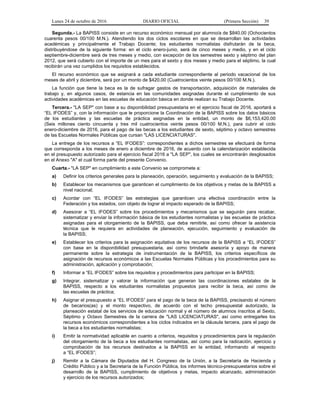 Lunes 24 de octubre de 2016 DIARIO OFICIAL (Primera Sección) 39
Segunda.- La BAPISS consiste en un recurso económico mensual por alumno/a de $840.00 (Ochocientos
cuarenta pesos 00/100 M.N.). Atendiendo los dos ciclos escolares en que se desarrollan las actividades
académicas y principalmente el Trabajo Docente; los estudiantes normalistas disfrutarán de la beca,
distribuyéndose de la siguiente forma: en el ciclo enero-junio, será de cinco meses y medio, y en el ciclo
septiembre-diciembre será de tres meses y medio, con excepción de los semestres sexto y séptimo del plan
2012, que será cubierto con el importe de un mes para el sexto y dos meses y medio para el séptimo, la cual
recibirán una vez cumplidos los requisitos establecidos.
El recurso económico que se asignará a cada estudiante correspondiente al periodo vacacional de los
meses de abril y diciembre, será por un monto de $420.00 (Cuatrocientos veinte pesos 00/100 M.N.).
La función que tiene la beca es la de sufragar gastos de transportación, adquisición de materiales de
trabajo y, en algunos casos, de estancia en las comunidades asignadas durante el cumplimiento de sus
actividades académicas en las escuelas de educación básica en donde realizan su Trabajo Docente.
Tercera.- "LA SEP" con base a su disponibilidad presupuestaria en el ejercicio fiscal de 2016, aportará a
“EL IFODES” y, con la información que le proporcione la Coordinación de la BAPISS sobre los datos básicos
de los estudiantes y las escuelas de práctica asignadas en la entidad, un monto de $6,153,420.00
(Seis millones ciento cincuenta y tres mil cuatrocientos veinte pesos 00/100 M.N.), para cubrir el ciclo
enero-diciembre de 2016, para el pago de las becas a los estudiantes de sexto, séptimo y octavo semestres
de las Escuelas Normales Públicas que cursan "LAS LICENCIATURAS".
La entrega de los recursos a “EL IFODES”: correspondientes a dichos semestres se efectuará de forma
que corresponda a los meses de enero a diciembre de 2016, de acuerdo con la calendarización establecida
en el presupuesto autorizado para el ejercicio fiscal 2016 a "LA SEP", los cuales se encontrarán desglosados
en el Anexo "A" el cual forma parte del presente Convenio.
Cuarta.- "LA SEP" en cumplimiento a este Convenio se compromete a:
a) Definir los criterios generales para la planeación, operación, seguimiento y evaluación de la BAPISS;
b) Establecer los mecanismos que garanticen el cumplimiento de los objetivos y metas de la BAPISS a
nivel nacional;
c) Acordar con “EL IFODES” las estrategias que garanticen una efectiva coordinación entre la
Federación y los estados, con objeto de lograr el impacto esperado de la BAPISS;
d) Asesorar a “EL IFODES” sobre los procedimientos y mecanismos que se seguirán para recabar,
sistematizar y enviar la información básica de los estudiantes normalistas y las escuelas de práctica
asignadas para el otorgamiento de la BAPISS, que deba remitirle, así como ofrecer la asistencia
técnica que le requiera en actividades de planeación, ejecución, seguimiento y evaluación de
la BAPISS;
e) Establecer los criterios para la asignación equitativa de los recursos de la BAPISS a “EL IFODES”
con base en la disponibilidad presupuestaria, así como brindarle asesoría y apoyo de manera
permanente sobre la estrategia de instrumentación de la BAPISS, los criterios específicos de
asignación de recursos económicos a las Escuelas Normales Públicas y los procedimientos para su
administración, aplicación y comprobación;
f) Informar a “EL IFODES” sobre los requisitos y procedimientos para participar en la BAPISS;
g) Integrar, sistematizar y valorar la información que generan las coordinaciones estatales de la
BAPISS, respecto a los estudiantes normalistas propuestos para recibir la beca, así como de
las escuelas de práctica;
h) Asignar el presupuesto a “EL IFODES” para el pago de la beca de la BAPISS, precisando el número
de becarios(as) y el monto respectivo, de acuerdo con el techo presupuestal autorizado, la
planeación estatal de los servicios de educación normal y el número de alumnos inscritos al Sexto,
Séptimo y Octavo Semestres de la carrera de "LAS LICENCIATURAS", así como entregarles los
recursos económicos correspondientes a los ciclos indicados en la cláusula tercera, para el pago de
la beca a los estudiantes normalistas;
i) Emitir la normatividad aplicable en cuanto a criterios, requisitos y procedimientos para la regulación
del otorgamiento de la beca a los estudiantes normalistas, así como para la radicación, ejercicio y
comprobación de los recursos destinados a la BAPISS en la entidad, informando al respecto
a “EL IFODES”;
j) Remitir a la Cámara de Diputados del H. Congreso de la Unión, a la Secretaría de Hacienda y
Crédito Público y a la Secretaría de la Función Pública, los informes técnico-presupuestarios sobre el
desarrollo de la BAPISS, cumplimiento de objetivos y metas, impacto alcanzado, administración
y ejercicio de los recursos autorizados;
 