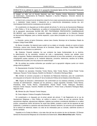 4 (Primera Sección) DIARIO OFICIAL Lunes 24 de octubre de 2016
EXTRACTO de la solicitud de registro de la agrupación denominada Iglesia del Rey Fraternidad Pentecostés
Cuadrangular en México, para constituirse en asociación religiosa.
Al margen un sello con el Escudo Nacional, que dice: Estados Unidos Mexicanos.- Secretaría
de Gobernación.- Subsecretaría de Población, Migración y Asuntos Religiosos.- Dirección General de
Asociaciones Religiosas.
EXTRACTO DE LA SOLICITUD DE REGISTRO CONSTITUTIVO COMO ASOCIACIÓN RELIGIOSA QUE PRESENTÓ
EL C. EMERIDES TOMÁS RAMOS Y FIRMANTES DE LA AGRUPACIÓN DENOMINADA IGLESIA DEL REY
FRATERNIDAD PENTECOSTES CUADRANGULAR EN MÉXICO.
En cumplimiento a lo dispuesto por el último párrafo del artículo 7o. de la Ley de Asociaciones Religiosas
y Culto Público y 10 de su Reglamento, se publica el correspondiente extracto de la solicitud de registro
de la agrupación denominada IGLESIA DEL REY FRATERNIDAD PENTECOSTES CUADRANGULAR
EN MEXICO, para constituirse en asociación religiosa; solicitud presentada en la Dirección General
de Asociaciones Religiosas, para su trámite respectivo; cuyos datos principales son los que a continuación
se señalan:
I.- Domicilio: camino al barrio Chicharras, colonia Llano Grande, Municipio de la Grandeza, Estado de
Chiapas, Código Postal 30960.
II.- Bienes inmuebles: Se relacionó para cumplir con su objeto un inmueble, ubicado en camino al barrio
Chicharras, colonia Llano Grande, Municipio de la Grandeza, Estado de Chiapas, Código Postal 30960,
susceptible de incorporarse a su patrimonio.
III.- Estatutos: Presentó estatutos, los que contienen las bases fundamentales de su doctrina,
la determinación de los asociados, ministros de culto y representante, mismos que señalan como
objeto, el siguiente: “Realizar sistemáticamente cultos de adoración al único Dios verdadero, en los cuales los
congregantes pueden expresar su fe, mediante alabanzas, conciertos, testimonios, estudios de la Biblia,
manifestaciones de júbilo y los ritos propios de nuestra liturgia”.
IV.- Se exhiben las pruebas suficientes que acreditan que la agrupación religiosa cuenta con notorio
arraigo entre la población.
V.- Representante: Emerides Tomás Ramos.
VI.- Relación de asociados: Emerides Tomás Ramos, Sidar Tomás Ramos, Otoniel Rubeli Tomás
Velázquez, Pascacio Tomás Vázquez, Rodolfo Uvo Morales P. y Nicodemo Rodríguez Mejía.
VII.- Exhiben el convenio propuesto a la Secretaría de Relaciones Exteriores, para dar cumplimiento
a lo dispuesto en la fracción I del artículo 27 de la Constitución Política de los Estados Unidos Mexicanos.
VIII.- Órgano de Dirección o Administración: De conformidad con los estatutos exhibidos, se denomina
“Consejo de Administración”, integrado por las personas y cargos siguientes: Emerides Tomás Ramos,
Presidente; Sidar Tomás Ramos, Vicepresidente; Otoniel Rubeli Tomás Velázquez, Secretario;
Pascacio Tomás Vázquez, Tesorero; Rodolfo Uvo Morales P., Primer Vocal; y Nicodemo Rodríguez Mejía,
Segundo Vocal.
IX.- Ministro de culto: Pascacio Tomás Vásquez.
X.- Credo religioso: Cristiano Evangélico Pentecostés.
En cumplimiento a lo dispuesto por el primer párrafo del artículo 11 del Reglamento de la Ley de
Asociaciones Religiosas y Culto Público, se notifica lo anterior, a efecto de que las personas físicas,
asociaciones religiosas, agrupaciones religiosas o iglesias que pudieran considerarse afectadas en su esfera
jurídica, comparezcan dentro del término de veinte días hábiles, contados a partir del día siguiente de esta
publicación, a presentar su oposición ante esta Dirección General. Asimismo, se comunica que el expediente
de la solicitud de referencia, estará a la vista de los interesados para su consulta, solamente durante el
término señalado.
Expedido en la Ciudad de México, a los siete días del mes de octubre de dos mil dieciséis.- El Director
General de Asociaciones Religiosas de la Secretaría de Gobernación, Arturo Manuel Díaz León.- Rúbrica.
 