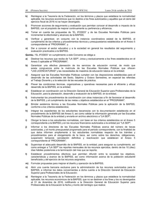 40 (Primera Sección) DIARIO OFICIAL Lunes 24 de octubre de 2016
k) Reintegrar a la Tesorería de la Federación, en los términos y plazos que establece la normatividad
aplicable, los recursos económicos que no destine a los fines autorizados y aquellos que al cierre del
ejercicio fiscal de 2016 no se hayan devengado;
l) Promover acciones de seguimiento y evaluación que permitan conocer el desarrollo e impacto de la
BAPISS, con el propósito de mejorar continuamente su pertinencia y eficiencia;
m) Tomar en cuenta las propuestas de “EL IFODES” y de las Escuelas Normales Públicas para
incrementar la efectividad y alcances de la BAPISS;
n) Verificar y garantizar, en conjunto con la instancia coordinadora estatal de la BAPISS, el
cumplimiento de los criterios y procedimientos técnicos y presupuestarios establecidos en el Anexo 5
correspondiente al “PROGRAMA", y
o) Dar a conocer al sector educativo y a la sociedad en general los resultados del seguimiento y
evaluación practicados a la BAPISS.
Quinta.- “EL IFODES” en cumplimiento a este Convenio se obliga a:
a) Destinar los recursos que reciba de "LA SEP", única y exclusivamente a los fines establecidos en el
Anexo 5 aplicable al "PROGRAMA";
b) Garantizar una efectiva planeación de los servicios de educación normal, de modo que
exista congruencia entre la matrícula de las Escuelas Normales Públicas que ofrecen
"LAS LICENCIATURAS" y las necesidades de maestros de educación básica en la entidad;
c) Asegurar que las Escuelas Normales Públicas cumplan con las disposiciones establecidas para el
desarrollo de las actividades del Sexto, Séptimo y Octavo Semestres, en especial las referidas
al Trabajo Docente y a la selección de las escuelas de práctica;
d) Prever las condiciones técnicas, organizativas y operativas necesarias para el eficiente y eficaz
desarrollo de la BAPISS, en la entidad;
e) Establecer en coordinación con la Dirección General de Educación Superior para Profesionales de la
Educación, para la planeación, desarrollo y evaluación de la BAPISS, en la entidad;
f) Instrumentar los procedimientos de coordinación con otras instancias a fin de favorecer el desarrollo
de la BAPISS, y el cumplimiento de las metas u objetivos establecidos en el "PROGRAMA";
g) Brindar asistencia técnica a las Escuelas Normales Públicas para la aplicación de la BAPISS,
conforme a los criterios establecidos;
h) Integrar los expedientes de los estudiantes becarios/as con la documentación establecida en el
procedimiento de la BAPISS del Anexo 5, así como validar la información generada por las Escuelas
Normales Públicas de la entidad y enviarla en archivo electrónico a "LA SEP";
i) Otorgar la beca a los estudiantes normalistas, con base en los criterios establecidos en el Anexo 5
correspondiente a la BAPISS y en los recursos financieros autorizados a la entidad por "LA SEP";
j) Informar a los directores de las Escuelas Normales Públicas acerca del número de becas
autorizadas, y el monto presupuestal programado para el periodo correspondiente, con la finalidad de
que éstos informen ampliamente a los estudiantes normalistas respecto de los trámites y
procedimientos para el otorgamiento de la beca; así como sobre los derechos, obligaciones,
suspensión temporal, cancelación definitiva y reactivación que establecen el Anexo 5
correspondiente al “PROGRAMA";
k) Supervisar el adecuado desarrollo de la BAPISS, en la entidad, para asegurar su cumplimiento, así
como entregar a "LA SEP" los reportes mensuales de los recursos ejercidos, dentro de los 10 (diez)
días hábiles posteriores a la terminación del mes que se reporta;
l) Establecer procedimientos efectivos que permitan difundir entre la sociedad los objetivos,
características y avance de la BAPISS, así como información acerca de la población estudiantil
beneficiada y del ejercicio de los recursos asignados;
m) Formular propuestas para mejorar el diseño y operación de la BAPISS;
n) Abrir una cuenta bancaria exclusiva para la administración de los recursos autorizados para la
BAPISS, e informar los datos concernientes a dicha cuenta a la Dirección General de Educación
Superior para Profesionales de la Educación;
o) Reintegrar a la Tesorería de la Federación en los términos y plazos que establece la normatividad
aplicable, los recursos económicos de la BAPISS, que no se destinen a los fines y los no devengados
al 31 de diciembre de 2016, notificando a la Dirección General de Educación Superior para
Profesionales de la Educación la fecha y monto del reintegro que realice;
 