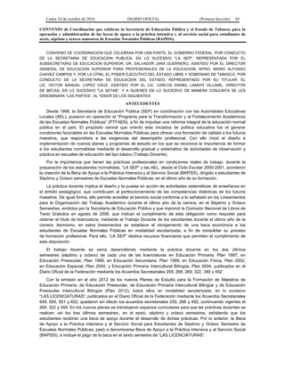 Lunes 24 de octubre de 2016 DIARIO OFICIAL (Primera Sección) 43
CONVENIO de Coordinación que celebran la Secretaría de Educación Pública y el Estado de Tabasco, para la
operación y administración de las becas de apoyo a la práctica intensiva y al servicio social para estudiantes de
sexto, séptimo y octavo semestres de Escuelas Normales Públicas (BAPISS).
CONVENIO DE COORDINACION QUE CELEBRAN POR UNA PARTE, EL GOBIERNO FEDERAL, POR CONDUCTO
DE LA SECRETARIA DE EDUCACION PUBLICA, EN LO SUCESIVO "LA SEP", REPRESENTADA POR EL
SUBSECRETARIO DE EDUCACION SUPERIOR, DR. SALVADOR JARA GUERRERO, ASISTIDO POR EL DIRECTOR
GENERAL DE EDUCACION SUPERIOR PARA PROFESIONALES DE LA EDUCACION, MTRO. MARIO ALFONSO
CHAVEZ CAMPOS Y, POR LA OTRA, EL PODER EJECUTIVO DEL ESTADO LIBRE Y SOBERANO DE TABASCO, POR
CONDUCTO DE LA SECRETARIA DE EDUCACION DEL ESTADO, REPRESENTADO POR SU TITULAR, EL
LIC. VICTOR MANUEL LOPEZ CRUZ, ASISTIDO POR EL LIC. CARLOS DANIEL LAMOYI VILLAMIL, DIRECTOR
DE BECAS, EN LO SUCESIVO "LA SETAB", Y A QUIENES EN LO SUCESIVO DE MANERA CONJUNTA SE LES
DENOMINARA “LAS PARTES”, AL TENOR DE LOS SIGUIENTES:
ANTECEDENTES
Desde 1996, la Secretaría de Educación Pública (SEP) en coordinación con las Autoridades Educativas
Locales (AEL), pusieron en operación el “Programa para la Transformación y el Fortalecimiento Académicos
de las Escuelas Normales Públicas” (PTFAEN), a fin de impulsar una reforma integral de la educación normal
pública en el país. El propósito central que orientó esta iniciativa de política educativa fue el generar
condiciones favorables en las Escuelas Normales Públicas para ofrecer una formación de calidad a los futuros
maestros, que respondiera a las exigencias del desempeño profesional. Con ello inició el diseño e
implementación de nuevos planes y programas de estudio en los que se reconoce la importancia de formar
a los estudiantes normalistas mediante el desarrollo gradual y sistemático de actividades de observación y
práctica en escuelas de educación del tipo básico (Trabajo Docente).
Por la importancia que tienen las prácticas profesionales en condiciones reales de trabajo, durante la
preparación de los estudiantes normalistas, “LA SEP” y las AEL, desde el Ciclo Escolar 2000-2001, acordaron
la creación de la Beca de Apoyo a la Práctica Intensiva y al Servicio Social (BAPISS), dirigido a estudiantes de
Séptimo y Octavo semestres de Escuelas Normales Públicas; en el último año de su formación.
La práctica docente implica el diseño y la puesta en acción de actividades sistemáticas de enseñanza en
el ámbito pedagógico, que contribuyen al perfeccionamiento de las competencias didácticas de los futuros
maestros. De igual forma, ello permite acreditar el servicio social conforme a lo señalado en los Lineamientos
para la Organización del Trabajo Académico durante el último año de la carrera, en el Séptimo y Octavo
Semestres, emitidos por la Secretaría de Educación Pública y que imprimió la Comisión Nacional de Libros de
Texto Gratuitos en agosto de 2006, que indican el cumplimiento de esta obligación como requisito para
obtener el título de licenciatura, mediante el Trabajo Docente de los estudiantes durante el último año de la
carrera. Asimismo, en estos lineamientos se establece el otorgamiento de una beca económica a los
estudiantes de Escuelas Normales Públicas en modalidad escolarizada, a fin de consolidar su proceso
de formación profesional. Para ello, “LA SEP” destina recursos financieros que permiten el cumplimiento de
esta disposición.
El trabajo docente se venía desarrollando mediante la práctica docente en los dos últimos
semestres (séptimo y octavo) de cada una de las licenciaturas en Educación Primaria, Plan 1997; en
Educación Preescolar, Plan 1999; en Educación Secundaria, Plan 1999; en Educación Física, Plan 2002;
en Educación Especial, Plan 2004, y Educación Primaria Intercultural Bilingüe, Plan 2004, publicados en el
Diario Oficial de la Federación mediante los Acuerdos Secretariales 259, 268, 269, 322, 349 y 492.
Con la emisión en el año 2012 de los nuevos Planes de Estudio para la Formación de Maestros de
Educación Primaria, de Educación Preescolar, de Educación Primaria Intercultural Bilingüe y de Educación
Preescolar Intercultural Bilingüe (Plan 2012), todos ellos en modalidad escolarizada, en lo sucesivo
“LAS LICENCIATURAS”; publicados en el Diario Oficial de la Federación mediante los Acuerdos Secretariales
649, 650, 651 y 652, quedaron sin efecto los acuerdos secretariales 259, 268 y 492, continuando vigentes el
269, 322 y 349. En los nuevos planes se introdujeron espacios curriculares para que las prácticas docentes se
realicen -en los tres últimos semestres-, en el sexto, séptimo y octavo semestres, señalando que los
estudiantes recibirán una beca de apoyo durante el desarrollo de dichas prácticas. Por lo anterior, la Beca
de Apoyo a la Práctica Intensiva y al Servicio Social para Estudiantes de Séptimo y Octavo Semestre de
Escuelas Normales Públicas, pasó a denominarse Beca de Apoyo a la Práctica Intensiva y al Servicio Social
(BAPISS), e incluye el pago de la beca en el sexto semestre de “LAS LICENCIATURAS”.
 