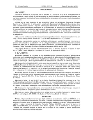 44 (Primera Sección) DIARIO OFICIAL Lunes 24 de octubre de 2016
DECLARACIONES
I. De "LA SEP":
I.1 Que en términos de lo dispuesto por los artículos 2o., fracción 1, 26 y 38 de la Ley Orgánica de
la Administración Pública Federal, es una dependencia de la Administración Pública Federal Centralizada, a la
cual le corresponde el ejercicio de la función social educativa, sin perjuicio de la concurrencia de los estados y
los municipios.
I.2 Que para el mejor desarrollo de sus atribuciones cuenta con la Dirección General de Educación
Superior para Profesionales de la Educación, adscrita a la Subsecretaría de Educación Superior, que tiene
entre sus atribuciones: proponer e impulsar políticas para el desarrollo de las instituciones y programas de
educación superior destinados a la formación de los profesionales de la educación; establecer mecanismos
de coordinación con las instituciones que impartan la educación superior antes indicadas, a efecto de acordar
políticas y acciones para su desarrollo; y desarrollar mecanismos para la coordinación e integración
sistemática de las instituciones y programas de educación superior destinados a la formación de profesionales
de la educación.
I.3 Que cuenta con los recursos financieros necesarios para llevar a cabo el objeto de este Convenio, con
cargo a la clave presupuestaria: 2016 11 515 2 5 03 00 005 S243 43901 1 1 0 0 27 0 0 0 0 0 0.
I.4 Que sus representantes cuentan con facultades suficientes para suscribir el presente instrumento en
términos de lo señalado en los artículos 6 y 21 de su Reglamento Interior, así como en el “Acuerdo Secretarial
número 399 por el que se delegan facultades a los subsecretarios y titulares de unidad de la Secretaría de
Educación Pública”, publicado en el Diario Oficial de la Federación el 26 de abril de 2007.
I.5 Que para efectos del presente instrumento señala como su domicilio el ubicado en la calle de Brasil
No. 31, Colonia Centro, Delegación Cuauhtémoc, C.P. 06029, en la Ciudad de México.
II.- De “LA SETAB”:
II.1.- Que la Secretaría de Educación, es una Dependencia de la Administración Pública Centralizada, de
conformidad con lo establecido en los artículos 52 primer párrafo de la Constitución Política del Estado Libre y
Soberano de Tabasco, 1, 3, 4, 26 fracción V y 30 fracción XXIV de la Ley Orgánica del Poder Ejecutivo del
Estado de Tabasco y 1, 4, 5 del Reglamento Interior de la Secretaría de Educación del Estado de Tabasco.
II.2.- Que en fecha 1 de julio de 2015, el Lic. Víctor Manuel López Cruz, fue nombrado por el Gobernador
del Estado, Secretario de Educación, por lo que se encuentra plenamente facultado para suscribir el presente
Convenio, de conformidad con los artículos 51 fracción II de la Constitución Política del Estado Libre y
Soberano de Tabasco, 5, 12 fracción IX y 21 de la Ley Orgánica del Poder Ejecutivo del Estado de Tabasco,
3, 8 y 9, fracciones VII y VIII del Reglamento Interior de la Secretaría de Educación.
II.3.- Que la Dirección de Becas es una Unidad Administrativa de la Secretaría de Educación del Estado de
Tabasco, de conformidad con los artículos 21 de la Ley Orgánica del Poder Ejecutivo del Estado de Tabasco,
artículos 6, 7 punto 3, 3.6, 11 y 29 del Reglamento Interior de la Secretaría de Educación del Estado
de Tabasco.
II.4.- Que en fecha 1 de abril de 2013, el Lic. Carlos Daniel Lamoyi Villamil, fue nombrado por el Profr.
Rodolfo Lara Lagunas, Secretario de Educación, por lo que se encuentra facultado para suscribir el presente
Convenio, de conformidad con los artículos 12 fracción XIV de la Ley Orgánica del Poder Ejecutivo del Estado
de Tabasco; los artículos 8, 9 fracciones V y VI del Reglamento Interior de la Secretaría de Educación.
II.5.- Que suscribe el presente Convenio, con el propósito de formalizar los compromisos que adquiere en
su respectivo ámbito de competencia, para el desarrollo de la BAPISS.
II.6.- Que para efectos del presente Convenio, señala como su domicilio el ubicado en la calle Héroes
del 47 s/n, colonia Aguila, C.P. 86080, en la Ciudad de Villahermosa, Estado de Tabasco.
CLAUSULAS
Primera.- El presente Convenio tiene por objeto establecer la coordinación entre “LAS PARTES”, en el
ámbito de sus respectivas competencias, para llevar a cabo los compromisos a su cargo para la operación y
administración de las becas de apoyo a la práctica intensiva y al servicio social para estudiantes de sexto,
séptimo y octavo semestres de Escuelas Normales Públicas (BAPISS), que cursan la carrera en
"LAS LICENCIATURAS", de conformidad a los Planes vigentes y con lo establecido en las Reglas de
Operación del Programa Nacional de Becas, en lo sucesivo el “PROGRAMA” y demás disposiciones
administrativas financieras y jurídicas aplicables.
 