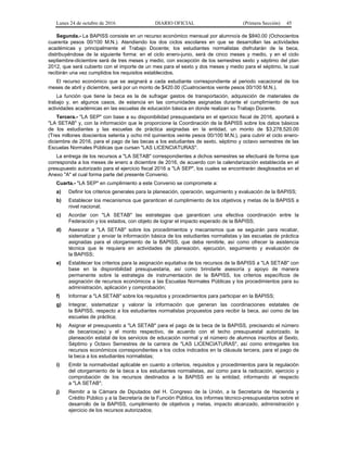 Lunes 24 de octubre de 2016 DIARIO OFICIAL (Primera Sección) 45
Segunda.- La BAPISS consiste en un recurso económico mensual por alumno/a de $840.00 (Ochocientos
cuarenta pesos 00/100 M.N.). Atendiendo los dos ciclos escolares en que se desarrollan las actividades
académicas y principalmente el Trabajo Docente; los estudiantes normalistas disfrutarán de la beca,
distribuyéndose de la siguiente forma: en el ciclo enero-junio, será de cinco meses y medio, y en el ciclo
septiembre-diciembre será de tres meses y medio, con excepción de los semestres sexto y séptimo del plan
2012, que será cubierto con el importe de un mes para el sexto y dos meses y medio para el séptimo, la cual
recibirán una vez cumplidos los requisitos establecidos.
El recurso económico que se asignará a cada estudiante correspondiente al periodo vacacional de los
meses de abril y diciembre, será por un monto de $420.00 (Cuatrocientos veinte pesos 00/100 M.N.).
La función que tiene la beca es la de sufragar gastos de transportación, adquisición de materiales de
trabajo y, en algunos casos, de estancia en las comunidades asignadas durante el cumplimiento de sus
actividades académicas en las escuelas de educación básica en donde realizan su Trabajo Docente.
Tercera.- "LA SEP" con base a su disponibilidad presupuestaria en el ejercicio fiscal de 2016, aportará a
"LA SETAB" y, con la información que le proporcione la Coordinación de la BAPISS sobre los datos básicos
de los estudiantes y las escuelas de práctica asignadas en la entidad, un monto de $3,278,520.00
(Tres millones doscientos setenta y ocho mil quinientos veinte pesos 00/100 M.N.), para cubrir el ciclo enero-
diciembre de 2016, para el pago de las becas a los estudiantes de sexto, séptimo y octavo semestres de las
Escuelas Normales Públicas que cursan "LAS LICENCIATURAS".
La entrega de los recursos a "LA SETAB" correspondientes a dichos semestres se efectuará de forma que
corresponda a los meses de enero a diciembre de 2016, de acuerdo con la calendarización establecida en el
presupuesto autorizado para el ejercicio fiscal 2016 a "LA SEP", los cuales se encontrarán desglosados en el
Anexo "A" el cual forma parte del presente Convenio.
Cuarta.- "LA SEP" en cumplimiento a este Convenio se compromete a:
a) Definir los criterios generales para la planeación, operación, seguimiento y evaluación de la BAPISS;
b) Establecer los mecanismos que garanticen el cumplimiento de los objetivos y metas de la BAPISS a
nivel nacional;
c) Acordar con "LA SETAB" las estrategias que garanticen una efectiva coordinación entre la
Federación y los estados, con objeto de lograr el impacto esperado de la BAPISS;
d) Asesorar a "LA SETAB" sobre los procedimientos y mecanismos que se seguirán para recabar,
sistematizar y enviar la información básica de los estudiantes normalistas y las escuelas de práctica
asignadas para el otorgamiento de la BAPISS, que deba remitirle, así como ofrecer la asistencia
técnica que le requiera en actividades de planeación, ejecución, seguimiento y evaluación de
la BAPISS;
e) Establecer los criterios para la asignación equitativa de los recursos de la BAPISS a "LA SETAB" con
base en la disponibilidad presupuestaria, así como brindarle asesoría y apoyo de manera
permanente sobre la estrategia de instrumentación de la BAPISS, los criterios específicos de
asignación de recursos económicos a las Escuelas Normales Públicas y los procedimientos para su
administración, aplicación y comprobación;
f) Informar a "LA SETAB" sobre los requisitos y procedimientos para participar en la BAPISS;
g) Integrar, sistematizar y valorar la información que generan las coordinaciones estatales de
la BAPISS, respecto a los estudiantes normalistas propuestos para recibir la beca, así como de las
escuelas de práctica;
h) Asignar el presupuesto a "LA SETAB" para el pago de la beca de la BAPISS, precisando el número
de becarios(as) y el monto respectivo, de acuerdo con el techo presupuestal autorizado, la
planeación estatal de los servicios de educación normal y el número de alumnos inscritos al Sexto,
Séptimo y Octavo Semestres de la carrera de "LAS LICENCIATURAS", así como entregarles los
recursos económicos correspondientes a los ciclos indicados en la cláusula tercera, para el pago de
la beca a los estudiantes normalistas;
i) Emitir la normatividad aplicable en cuanto a criterios, requisitos y procedimientos para la regulación
del otorgamiento de la beca a los estudiantes normalistas, así como para la radicación, ejercicio y
comprobación de los recursos destinados a la BAPISS en la entidad, informando al respecto
a "LA SETAB";
j) Remitir a la Cámara de Diputados del H. Congreso de la Unión, a la Secretaría de Hacienda y
Crédito Público y a la Secretaría de la Función Pública, los informes técnico-presupuestarios sobre el
desarrollo de la BAPISS, cumplimiento de objetivos y metas, impacto alcanzado, administración y
ejercicio de los recursos autorizados;
 