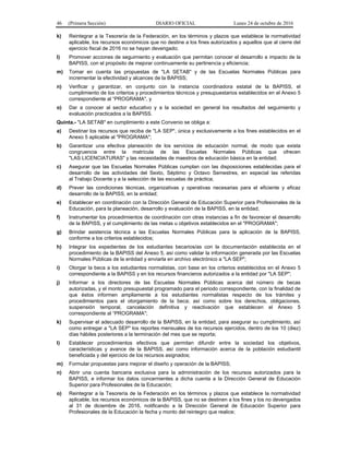 46 (Primera Sección) DIARIO OFICIAL Lunes 24 de octubre de 2016
k) Reintegrar a la Tesorería de la Federación, en los términos y plazos que establece la normatividad
aplicable, los recursos económicos que no destine a los fines autorizados y aquellos que al cierre del
ejercicio fiscal de 2016 no se hayan devengado;
l) Promover acciones de seguimiento y evaluación que permitan conocer el desarrollo e impacto de la
BAPISS, con el propósito de mejorar continuamente su pertinencia y eficiencia;
m) Tomar en cuenta las propuestas de "LA SETAB" y de las Escuelas Normales Públicas para
incrementar la efectividad y alcances de la BAPISS;
n) Verificar y garantizar, en conjunto con la instancia coordinadora estatal de la BAPISS, el
cumplimiento de los criterios y procedimientos técnicos y presupuestarios establecidos en el Anexo 5
correspondiente al “PROGRAMA", y
o) Dar a conocer al sector educativo y a la sociedad en general los resultados del seguimiento y
evaluación practicados a la BAPISS.
Quinta.- "LA SETAB" en cumplimiento a este Convenio se obliga a:
a) Destinar los recursos que reciba de "LA SEP", única y exclusivamente a los fines establecidos en el
Anexo 5 aplicable al "PROGRAMA";
b) Garantizar una efectiva planeación de los servicios de educación normal, de modo que exista
congruencia entre la matrícula de las Escuelas Normales Públicas que ofrecen
"LAS LICENCIATURAS" y las necesidades de maestros de educación básica en la entidad;
c) Asegurar que las Escuelas Normales Públicas cumplan con las disposiciones establecidas para el
desarrollo de las actividades del Sexto, Séptimo y Octavo Semestres, en especial las referidas
al Trabajo Docente y a la selección de las escuelas de práctica;
d) Prever las condiciones técnicas, organizativas y operativas necesarias para el eficiente y eficaz
desarrollo de la BAPISS, en la entidad;
e) Establecer en coordinación con la Dirección General de Educación Superior para Profesionales de la
Educación, para la planeación, desarrollo y evaluación de la BAPISS, en la entidad;
f) Instrumentar los procedimientos de coordinación con otras instancias a fin de favorecer el desarrollo
de la BAPISS, y el cumplimiento de las metas u objetivos establecidos en el "PROGRAMA";
g) Brindar asistencia técnica a las Escuelas Normales Públicas para la aplicación de la BAPISS,
conforme a los criterios establecidos;
h) Integrar los expedientes de los estudiantes becarios/as con la documentación establecida en el
procedimiento de la BAPISS del Anexo 5, así como validar la información generada por las Escuelas
Normales Públicas de la entidad y enviarla en archivo electrónico a "LA SEP";
i) Otorgar la beca a los estudiantes normalistas, con base en los criterios establecidos en el Anexo 5
correspondiente a la BAPISS y en los recursos financieros autorizados a la entidad por "LA SEP";
j) Informar a los directores de las Escuelas Normales Públicas acerca del número de becas
autorizadas, y el monto presupuestal programado para el periodo correspondiente, con la finalidad de
que éstos informen ampliamente a los estudiantes normalistas respecto de los trámites y
procedimientos para el otorgamiento de la beca; así como sobre los derechos, obligaciones,
suspensión temporal, cancelación definitiva y reactivación que establecen el Anexo 5
correspondiente al “PROGRAMA";
k) Supervisar el adecuado desarrollo de la BAPISS, en la entidad, para asegurar su cumplimiento, así
como entregar a "LA SEP" los reportes mensuales de los recursos ejercidos, dentro de los 10 (diez)
días hábiles posteriores a la terminación del mes que se reporta;
l) Establecer procedimientos efectivos que permitan difundir entre la sociedad los objetivos,
características y avance de la BAPISS, así como información acerca de la población estudiantil
beneficiada y del ejercicio de los recursos asignados;
m) Formular propuestas para mejorar el diseño y operación de la BAPISS;
n) Abrir una cuenta bancaria exclusiva para la administración de los recursos autorizados para la
BAPISS, e informar los datos concernientes a dicha cuenta a la Dirección General de Educación
Superior para Profesionales de la Educación;
o) Reintegrar a la Tesorería de la Federación en los términos y plazos que establece la normatividad
aplicable, los recursos económicos de la BAPISS, que no se destinen a los fines y los no devengados
al 31 de diciembre de 2016, notificando a la Dirección General de Educación Superior para
Profesionales de la Educación la fecha y monto del reintegro que realice;
 