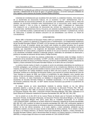 Lunes 24 de octubre de 2016 DIARIO OFICIAL (Primera Sección) 49
CONVENIO de Coordinación que celebran la Secretaría de Educación Pública y el Estado de Tamaulipas, para la
operación y administración de las becas de apoyo a la práctica intensiva y al servicio social para estudiantes de
sexto, séptimo y octavo semestres de Escuelas Normales Públicas (BAPISS).
CONVENIO DE COORDINACION QUE CELEBRAN POR UNA PARTE, EL GOBIERNO FEDERAL, POR CONDUCTO
DE LA SECRETARIA DE EDUCACION PUBLICA, EN LO SUCESIVO "LA SEP", REPRESENTADA POR EL
SUBSECRETARIO DE EDUCACION SUPERIOR, DR. SALVADOR JARA GUERRERO, ASISTIDO POR EL DIRECTOR
GENERAL DE EDUCACION SUPERIOR PARA PROFESIONALES DE LA EDUCACION, MTRO. MARIO ALFONSO
CHAVEZ CAMPOS Y, POR LA OTRA, EL GOBIERNO DEL ESTADO LIBRE Y SOBERANO DE TAMAULIPAS,
POR CONDUCTO DE LA SECRETARIA DE EDUCACION DEL ESTADO DE TAMAULIPAS, EN LO SUCESIVO
“LA SECRETARIA”, REPRESENTADA POR SU TITULAR EL DR. DIODORO GUERRA RODRIGUEZ, ASISTIDO POR EL
DR. JULIO MARTINEZ BURNES, SUBSECRETARIO DE EDUCACION MEDIA SUPERIOR Y SUPERIOR DEL ESTADO
DE TAMAULIPAS, A QUIENES DE MANERA CONJUNTA SE LES DENOMINARA “LAS PARTES”, AL TENOR DE
LOS SIGUIENTES:
ANTECEDENTES
Desde 1996, la Secretaría de Educación Pública (SEP) en coordinación con las Autoridades Educativas
Locales (AEL), pusieron en operación el “Programa para la Transformación y el Fortalecimiento Académicos
de las Escuelas Normales Públicas” (PTFAEN), a fin de impulsar una reforma integral de la educación normal
pública en el país. El propósito central que orientó esta iniciativa de política educativa fue el generar
condiciones favorables en las Escuelas Normales Públicas para ofrecer una formación de calidad a los futuros
maestros, que respondiera a las exigencias del desempeño profesional. Con ello inició el diseño e
implementación de nuevos planes y programas de estudio en los que se reconoce la importancia de formar
a los estudiantes normalistas mediante el desarrollo gradual y sistemático de actividades de observación y
práctica en escuelas de educación del tipo básico (Trabajo Docente).
Por la importancia que tienen las prácticas profesionales en condiciones reales de trabajo, durante la
preparación de los estudiantes normalistas, “LA SEP” y las AEL, desde el Ciclo Escolar 2000-2001, acordaron
la creación de la Beca de Apoyo a la Práctica Intensiva y al Servicio Social (BAPISS), dirigido a estudiantes de
Séptimo y Octavo semestres de Escuelas Normales Públicas; en el último año de su formación.
La práctica docente implica el diseño y la puesta en acción de actividades sistemáticas de enseñanza en
el ámbito pedagógico, que contribuyen al perfeccionamiento de las competencias didácticas de los futuros
maestros. De igual forma, ello permite acreditar el servicio social conforme a lo señalado en los Lineamientos
para la Organización del Trabajo Académico durante el último año de la carrera, en el Séptimo y Octavo
Semestres, emitidos por la Secretaría de Educación Pública y que imprimió la Comisión Nacional de Libros de
Texto Gratuitos en agosto de 2006, que indican el cumplimiento de esta obligación como requisito para
obtener el título de licenciatura, mediante el Trabajo Docente de los estudiantes durante el último año de la
carrera. Asimismo, en estos lineamientos se establece el otorgamiento de una beca económica a los
estudiantes de Escuelas Normales Públicas en modalidad escolarizada, a fin de consolidar su proceso
de formación profesional. Para ello, “LA SEP” destina recursos financieros que permiten el cumplimiento de
esta disposición.
El trabajo docente se venía desarrollando mediante la práctica docente en los dos últimos
semestres (séptimo y octavo) de cada una de las licenciaturas en Educación Primaria, Plan 1997; en
Educación Preescolar, Plan 1999; en Educación Secundaria, Plan 1999; en Educación Física, Plan 2002;
en Educación Especial, Plan 2004, y Educación Primaria Intercultural Bilingüe, Plan 2004, publicados en el
Diario Oficial de la Federación mediante los Acuerdos Secretariales 259, 268, 269, 322, 349 y 492.
Con la emisión en el año 2012 de los nuevos Planes de Estudio para la Formación de Maestros de
Educación Primaria, de Educación Preescolar, de Educación Primaria Intercultural Bilingüe y de Educación
Preescolar Intercultural Bilingüe (Plan 2012), todos ellos en modalidad escolarizada, en lo sucesivo
“LAS LICENCIATURAS”; publicados en el Diario Oficial de la Federación mediante los Acuerdos Secretariales
649, 650, 651 y 652, quedaron sin efecto los acuerdos secretariales 259, 268 y 492, continuando vigentes el
269, 322 y 349. En los nuevos planes se introdujeron espacios curriculares para que las prácticas docentes se
realicen -en los tres últimos semestres-, en el sexto, séptimo y octavo semestres, señalando que los
estudiantes recibirán una beca de apoyo durante el desarrollo de dichas prácticas. Por lo anterior, la Beca
de Apoyo a la Práctica Intensiva y al Servicio Social para Estudiantes de Séptimo y Octavo Semestre de
Escuelas Normales Públicas, pasó a denominarse Beca de Apoyo a la Práctica Intensiva y al Servicio Social
(BAPISS), e incluye el pago de la beca en el sexto semestre de “LAS LICENCIATURAS”.
 