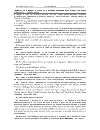 Lunes 24 de octubre de 2016 DIARIO OFICIAL (Primera Sección) 5
EXTRACTO de la solicitud de registro de la agrupación denominada Iglesia Cristiana Beit Shalom,
para constituirse en asociación religiosa.
Al margen un sello con el Escudo Nacional, que dice: Estados Unidos Mexicanos.- Secretaría
de Gobernación.- Subsecretaría de Población, Migración y Asuntos Religiosos.- Dirección General de
Asociaciones Religiosas.
EXTRACTO DE LA SOLICITUD DE REGISTRO CONSTITUTIVO COMO ASOCIACIÓN RELIGIOSA QUE PRESENTÓ
EL C. JAIME RESÉNDIZ MARTÍNEZ Y FIRMANTES DE LA AGRUPACIÓN DENOMINADA IGLESIA CRISTIANA
BEIT SHALOM.
En cumplimiento a lo dispuesto por el último párrafo del artículo 7o. de la Ley de Asociaciones Religiosas
y Culto Público y 10 de su Reglamento, se publica el correspondiente extracto de la solicitud de registro de la
agrupación denominada IGLESIA CRISTIANA BEIT SHALOM, para constituirse en asociación religiosa;
solicitud presentada en la Dirección General de Asociaciones Religiosas, para su trámite respectivo; cuyos
datos principales son los que a continuación se señalan:
I.- Domicilio: calle 8 número 101, colonia Comerciantes, ciudad, municipio y Estado de Querétaro, código
postal 76087.
II.- Bienes inmuebles: Se relacionó para cumplir con su objeto un inmueble ubicado en calle 8 número 101,
colonia Comerciantes, ciudad, municipio y Estado de Querétaro, código postal 76087, bajo contrato
de comodato.
III.- Estatutos: Presentó estatutos, los que contienen las bases fundamentales de su doctrina,
la determinación de los asociados, ministros de culto y representantes, mismos que señalan como
objeto, el siguiente: “predicar la Palabra de Dios y hacer de Jesús el Mesías, un tema ineludible para
todo el mundo”.
IV.- Se exhiben las pruebas suficientes que acreditan que la agrupación religiosa cuenta con notorio
arraigo entre la población.
V.- Representante: Jaime Reséndiz Martínez.
VI.- Relación de asociados: Jaime Reséndiz Martínez, Félix Segura, Ezequiel Reséndiz Chávez, Benjamín
Reséndiz Martínez, Carlos Reséndiz Hernández, Mario Ortiz Razo, José Valente Breña Trenado, Brigido
Perales Piña y Mitsuru Saito Ikeda.
VII.- Exhiben el convenio propuesto a la Secretaría de Relaciones Exteriores, para dar cumplimiento
a lo dispuesto en la fracción I del artículo 27 de la Constitución Política de los Estados Unidos Mexicanos.
VIII.- Órgano de Dirección y Administración: De conformidad con los estatutos exhibidos, se denomina
“Comité Ejecutivo Nacional”, integrado por las personas y cargos siguientes: Jaime Reséndiz Martínez,
Presidente; Félix Segura, Secretario; y Ezequiel Reséndiz Chávez, Tesorero.
IX.- Ministros de culto: Jaime Reséndiz Martínez, Félix Segura, Ezequiel Reséndiz Chávez, Benjamín
Reséndiz Martínez, Carlos Reséndiz Hernández, Mario Ortiz Razo, José Valente Breña Trenado, Brigido
Perales Piña y Mitsuru Saito Ikeda.
X.- Credo religioso: Cristiano Evangélico.
En cumplimiento a lo dispuesto por el primer párrafo del artículo 11 del Reglamento de la Ley de
Asociaciones Religiosas y Culto Público, se notifica lo anterior, a efecto de que las personas físicas,
asociaciones religiosas, agrupaciones religiosas o iglesias que pudieran considerarse afectadas en su esfera
jurídica, comparezcan dentro del término de veinte días hábiles, contados a partir del día siguiente de esta
publicación, a presentar su oposición ante esta Dirección General. Asimismo, se comunica que el expediente
de la solicitud de referencia, estará a la vista de los interesados para su consulta, solamente durante el
término señalado.
Expedido en la Ciudad de México, a los once días del mes de octubre de dos mil dieciséis.- El Director
General de Asociaciones Religiosas de la Secretaría de Gobernación, Arturo Manuel Díaz León.- Rúbrica.
 