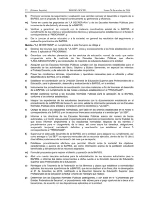52 (Primera Sección) DIARIO OFICIAL Lunes 24 de octubre de 2016
l) Promover acciones de seguimiento y evaluación que permitan conocer el desarrollo e impacto de la
BAPISS, con el propósito de mejorar continuamente su pertinencia y eficiencia;
m) Tomar en cuenta las propuestas de "LA SECRETARIA" y de las Escuelas Normales Públicas para
incrementar la efectividad y alcances de la BAPISS;
n) Verificar y garantizar, en conjunto con la instancia coordinadora estatal de la BAPISS, el
cumplimiento de los criterios y procedimientos técnicos y presupuestarios establecidos en el Anexo 5
correspondiente al “PROGRAMA", y
o) Dar a conocer al sector educativo y a la sociedad en general los resultados del seguimiento y
evaluación practicados a la BAPISS.
Quinta.- "LA SECRETARIA" en cumplimiento a este Convenio se obliga a:
a) Destinar los recursos que reciba de "LA SEP", única y exclusivamente a los fines establecidos en el
Anexo 5 aplicable al "PROGRAMA";
b) Garantizar una efectiva planeación de los servicios de educación normal, de modo que exista
congruencia entre la matrícula de las Escuelas Normales Públicas que ofrecen
"LAS LICENCIATURAS" y las necesidades de maestros de educación básica en la entidad;
c) Asegurar que las Escuelas Normales Públicas cumplan con las disposiciones establecidas para el
desarrollo de las actividades del Sexto, Séptimo y Octavo Semestres, en especial las referidas
al Trabajo Docente y a la selección de las escuelas de práctica;
d) Prever las condiciones técnicas, organizativas y operativas necesarias para el eficiente y eficaz
desarrollo de la BAPISS, en la entidad;
e) Establecer en coordinación con la Dirección General de Educación Superior para Profesionales de la
Educación, para la planeación, desarrollo y evaluación de la BAPISS, en la entidad;
f) Instrumentar los procedimientos de coordinación con otras instancias a fin de favorecer el desarrollo
de la BAPISS, y el cumplimiento de las metas u objetivos establecidos en el "PROGRAMA";
g) Brindar asistencia técnica a las Escuelas Normales Públicas para la aplicación de la BAPISS,
conforme a los criterios establecidos;
h) Integrar los expedientes de los estudiantes becarios/as con la documentación establecida en el
procedimiento de la BAPISS del Anexo 5, así como validar la información generada por las Escuelas
Normales Públicas de la entidad y enviarla en archivo electrónico a "LA SEP";
i) Otorgar la beca a los estudiantes normalistas, con base en los criterios establecidos en el Anexo 5
correspondiente a la BAPISS y en los recursos financieros autorizados a la entidad por "LA SEP";
j) Informar a los directores de las Escuelas Normales Públicas acerca del número de becas
autorizadas, y el monto presupuestal programado para el periodo correspondiente, con la finalidad de
que éstos informen ampliamente a los estudiantes normalistas respecto de los trámites y
procedimientos para el otorgamiento de la beca; así como sobre los derechos, obligaciones,
suspensión temporal, cancelación definitiva y reactivación que establecen el Anexo 5
correspondiente al “PROGRAMA";
k) Supervisar el adecuado desarrollo de la BAPISS, en la entidad, para asegurar su cumplimiento, así
como entregar a "LA SEP" los reportes mensuales de los recursos ejercidos, dentro de los 10 (diez)
días hábiles posteriores a la terminación del mes que se reporta;
l) Establecer procedimientos efectivos que permitan difundir entre la sociedad los objetivos,
características y avance de la BAPISS, así como información acerca de la población estudiantil
beneficiada y del ejercicio de los recursos asignados;
m) Formular propuestas para mejorar el diseño y operación de la BAPISS;
n) Abrir una cuenta bancaria exclusiva para la administración de los recursos autorizados para la
BAPISS, e informar los datos concernientes a dicha cuenta a la Dirección General de Educación
Superior para Profesionales de la Educación;
o) Reintegrar a la Tesorería de la Federación en los términos y plazos que establece la normatividad
aplicable, los recursos económicos de la BAPISS, que no se destinen a los fines y los no devengados
al 31 de diciembre de 2016, notificando a la Dirección General de Educación Superior para
Profesionales de la Educación la fecha y monto del reintegro que realice;
p) Determinar con las Escuelas Normales Públicas participantes, y con base en el "Concentrado por
Entidad Federativa de Becarios", el procedimiento más idóneo para el pago oportuno de la beca a los
becarios/as, de acuerdo con las disposiciones aplicables en la entidad;
 