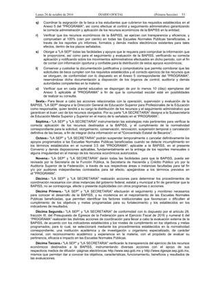 Lunes 24 de octubre de 2016 DIARIO OFICIAL (Primera Sección) 53
q) Coordinar la asignación de la beca a los estudiantes que cubrieron los requisitos establecidos en el
Anexo 5 del "PROGRAMA", así como efectuar el control y seguimiento administrativo garantizando
la correcta administración y aplicación de los recursos económicos de la BAPISS en la entidad;
r) Verificar que los recursos económicos de la BAPISS, se ejerzan con transparencia y eficiencia, y
comprueben al 100% (cien por ciento) en todas las Escuelas Normales Públicas beneficiadas, a
través de los reportes y/o informes, formatos y demás medios electrónicos existentes para tales
efectos, dentro de los plazos señalados;
s) Otorgar a "LA SEP" todas las facilidades y apoyos que le requiera para comprobar la información que
le proporcione, así como para el seguimiento y evaluación de la BAPISS, verificando su correcta
aplicación y notificando sobre los movimientos administrativos efectuados en dicho periodo, con el fin
de contar con información oportuna y confiable para la distribución de estos apoyos económicos;
t) Conservar y custodiar la documentación justificativa y comprobatoria que permita corroborar que las
solicitudes de beca cumplen con los requisitos establecidos y el correcto ejercicio de los recursos que
se otorguen, de conformidad con lo dispuesto en el Anexo 5 correspondiente del "PROGRAMA",
reservándose dicha documentación a disposición de los órganos de control, auditoría y demás
autoridades competentes en la materia;
u) Verificar que en cada plantel educativo se dispongan de por lo menos 10 (diez) ejemplares del
Anexo 5 aplicable al "PROGRAMA" a fin de que la comunidad escolar esté en posibilidades
de realizar su consulta.
Sexta.- Para llevar a cabo las acciones relacionadas con la operación, supervisión y evaluación de la
BAPISS, "LA SEP" designa a la Dirección General de Educación Superior para Profesionales de la Educación
como responsable, quien tendrá a su cargo la distribución de los recursos y el seguimiento administrativo que
garanticen el buen uso de los recursos otorgados. Por su parte "LA SECRETARIA" designa a la Subsecretaría
de Educación Media Superior y Superior en el marco de lo señalado en el “PROGRAMA”.
Séptima.- "LA SEP" y "LA SECRETARIA" instrumentarán las estrategias más pertinentes para verificar la
correcta aplicación de los recursos destinados a la BAPISS, y el cumplimiento de la normatividad
correspondiente para la solicitud, otorgamiento, conservación, renovación, suspensión temporal o cancelación
definitiva de las becas, a fin de integrar dicha información en el "Concentrado Estatal de Becarios".
Octava.- "LA SEP" y "LA SECRETARIA" podrán suspender temporalmente o cancelar definitivamente los
apoyos programados a las Escuelas Normales Públicas beneficiadas cuando se detecte incumplimiento en
los términos establecidos en el numeral 3.5 del "PROGRAMA"; aplicable a la BAPISS, en el presente
Convenio y demás disposiciones aplicables, fundamentalmente en la entrega de los reportes mensuales o
alguna irregularidad en el manejo de los recursos económicos autorizados.
Novena.- "LA SEP" y "LA SECRETARIA" darán todas las facilidades para que la BAPISS, pueda ser
revisada por la Secretaría de la Función Pública, la Secretaría de Hacienda y Crédito Público y/o por la
Auditoría Superior de la Federación; a través de sus respectivas áreas o instancias facultadas para tal fin
y/o por auditores independientes contratados para tal efecto, apegándose a los términos previstos en
el "PROGRAMA".
Décima.- "LA SEP" y "LA SECRETARIA" realizarán acciones para determinar los procedimientos de
coordinación necesarios con otras instancias del gobierno federal, estatal y municipal a fin de garantizar que la
BAPISS, no se contraponga, afecte o presente duplicidades con otros programas o acciones.
Décima Primera.- "LA SEP" y "LA SECRETARIA" efectuarán el seguimiento y monitoreo necesarios
para conocer el desarrollo de la BAPISS, y su incidencia en el mejoramiento de las Escuelas Normales
Públicas beneficiadas, que permitan identificar los factores institucionales que favorezcan o dificulten el
cumplimiento de los objetivos y metas programadas para su fortalecimiento y los establecidos en los
indicadores de resultados.
Décima Segunda.- "LA SEP" y "LA SECRETARIA" de conformidad con lo dispuesto por el artículo 28,
fracción III, del Presupuesto de Egresos de la Federación para el Ejercicio Fiscal de 2016 y numeral 6 del
“PROGRAMA” realizarán las distintas acciones de coordinación para llevar a cabo la evaluación externa de la
BAPISS, de acuerdo con los indicadores establecidos y los niveles de cumplimiento en los objetivos y metas
programados; para lo cual, se seleccionará mediante los procedimientos establecidos en la normatividad
correspondiente, una institución académica y de investigación u organismo especializado, de carácter
nacional, con reconocimiento académico y experiencia en la materia, con el propósito de evaluar su
pertinencia, eficacia e impacto en las Escuelas Normales Públicas.
Décima Tercera.- "LA SEP" y "LA SECRETARIA" verificarán la transparencia del ejercicio de los recursos
económicos destinados a la BAPISS, instrumentando diversas acciones con el apoyo de sus
respectivos medios de difusión -páginas electrónicas http://www.sep.gob.mx y http://www.dgespe.sep.gob.mx,
mismos que permitan dar a conocer los objetivos, características, funcionamiento, beneficios y resultados de
las evaluaciones.
 
