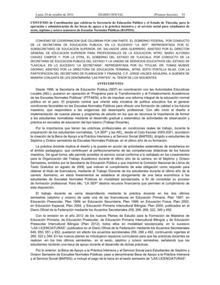 Lunes 24 de octubre de 2016 DIARIO OFICIAL (Primera Sección) 55
CONVENIO de Coordinación que celebran la Secretaría de Educación Pública y el Estado de Tlaxcala, para la
operación y administración de las becas de apoyo a la práctica intensiva y al servicio social para estudiantes de
sexto, séptimo y octavo semestres de Escuelas Normales Públicas (BAPISS).
CONVENIO DE COORDINACION QUE CELEBRAN POR UNA PARTE, EL GOBIERNO FEDERAL, POR CONDUCTO
DE LA SECRETARIA DE EDUCACION PUBLICA, EN LO SUCESIVO “LA SEP”, REPRESENTADA POR EL
SUBSECRETARIO DE EDUCACION SUPERIOR, DR. SALVADOR JARA GUERRERO, ASISTIDO POR EL DIRECTOR
GENERAL DE EDUCACION SUPERIOR PARA PROFESIONALES DE LA EDUCACION, MTRO. MARIO ALFONSO
CHAVEZ CAMPOS Y, POR LA OTRA, EL GOBIERNO DEL ESTADO DE TLAXCALA, POR CONDUCTO DE LA
SECRETARIA DE EDUCACION PUBLICA DEL ESTADO Y LA UNIDAD DE SERVICIOS EDUCATIVOS DEL ESTADO DE
TLAXCALA, EN LO SUCESIVO “LA SECRETARIA”, REPRESENTADA POR SU TITULAR, DR. TOMAS MUNIVE
OSORNO, ASISTIDO POR LA DIRECTORA DE EDUCACION TERMINAL, MTRA. EDITH PORTILLA ISLAS, CON LA
PARTICIPACION DEL SECRETARIO DE PLANEACION Y FINANZAS, C.P. JORGE VALDES AGUILERA, A QUIENES DE
MANERA CONJUNTA SE LES DENOMINARA “LAS PARTES”, AL TENOR DE LOS SIGUIENTES:
ANTECEDENTES
Desde 1996, la Secretaría de Educación Pública (SEP) en coordinación con las Autoridades Educativas
Locales (AEL), pusieron en operación el “Programa para la Transformación y el Fortalecimiento Académicos
de las Escuelas Normales Públicas” (PTFAEN), a fin de impulsar una reforma integral de la educación normal
pública en el país. El propósito central que orientó esta iniciativa de política educativa fue el generar
condiciones favorables en las Escuelas Normales Públicas para ofrecer una formación de calidad a los futuros
maestros, que respondiera a las exigencias del desempeño profesional. Con ello inició el diseño e
implementación de nuevos planes y programas de estudio en los que se reconoce la importancia de formar
a los estudiantes normalistas mediante el desarrollo gradual y sistemático de actividades de observación y
práctica en escuelas de educación del tipo básico (Trabajo Docente).
Por la importancia que tienen las prácticas profesionales en condiciones reales de trabajo, durante la
preparación de los estudiantes normalistas, “LA SEP” y las AEL, desde el Ciclo Escolar 2000-2001, acordaron
la creación de la Beca de Apoyo a la Práctica Intensiva y al Servicio Social (BAPISS), dirigido a estudiantes de
Séptimo y Octavo semestres de Escuelas Normales Públicas; en el último año de su formación.
La práctica docente implica el diseño y la puesta en acción de actividades sistemáticas de enseñanza en
el ámbito pedagógico, que contribuyen al perfeccionamiento de las competencias didácticas de los futuros
maestros. De igual forma, ello permite acreditar el servicio social conforme a lo señalado en los Lineamientos
para la Organización del Trabajo Académico durante el último año de la carrera, en el Séptimo y Octavo
Semestres, emitidos por la Secretaría de Educación Pública y que imprimió la Comisión Nacional de Libros de
Texto Gratuitos en agosto de 2006, que indican el cumplimiento de esta obligación como requisito para
obtener el título de licenciatura, mediante el Trabajo Docente de los estudiantes durante el último año de la
carrera. Asimismo, en estos lineamientos se establece el otorgamiento de una beca económica a los
estudiantes de Escuelas Normales Públicas en modalidad escolarizada, a fin de consolidar su proceso
de formación profesional. Para ello, “LA SEP” destina recursos financieros que permiten el cumplimiento de
esta disposición.
El trabajo docente se venía desarrollando mediante la práctica docente en los dos últimos
semestres (séptimo y octavo) de cada una de las licenciaturas en Educación Primaria, Plan 1997; en
Educación Preescolar, Plan 1999; en Educación Secundaria, Plan 1999; en Educación Física, Plan 2002;
en Educación Especial, Plan 2004, y Educación Primaria Intercultural Bilingüe, Plan 2004, publicados en el
Diario Oficial de la Federación mediante los Acuerdos Secretariales 259, 268, 269, 322, 349 y 492.
Con la emisión en el año 2012 de los nuevos Planes de Estudio para la Formación de Maestros de
Educación Primaria, de Educación Preescolar, de Educación Primaria Intercultural Bilingüe y de Educación
Preescolar Intercultural Bilingüe (Plan 2012), todos ellos en modalidad escolarizada, en lo sucesivo
“LAS LICENCIATURAS”; publicados en el Diario Oficial de la Federación mediante los Acuerdos Secretariales
649, 650, 651 y 652, quedaron sin efecto los acuerdos secretariales 259, 268 y 492, continuando vigentes el
269, 322 y 349. En los nuevos planes se introdujeron espacios curriculares para que las prácticas docentes se
realicen -en los tres últimos semestres-, en el sexto, séptimo y octavo semestres, señalando que los
estudiantes recibirán una beca de apoyo durante el desarrollo de dichas prácticas.
Por lo anterior, la Beca de Apoyo a la Práctica Intensiva y al Servicio Social para Estudiantes de Séptimo y
Octavo Semestre de Escuelas Normales Públicas, pasó a denominarse Beca de Apoyo a la Práctica Intensiva
y al Servicio Social (BAPISS), e incluye el pago de la beca en el sexto semestre de “LAS LICENCIATURAS”.
 
