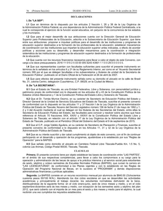 56 (Primera Sección) DIARIO OFICIAL Lunes 24 de octubre de 2016
DECLARACIONES
I. De "LA SEP":
I.1 Que en términos de lo dispuesto por los artículos 2 fracción I, 26 y 38 de la Ley Orgánica de
la Administración Pública Federal, es una dependencia de la Administración Pública Federal Centralizada, a la
cual le corresponde el ejercicio de la función social educativa, sin perjuicio de la concurrencia de los estados
y los municipios.
I.2 Que para el mejor desarrollo de sus atribuciones cuenta con la Dirección General de Educación
Superior para Profesionales de la Educación, adscrita a la Subsecretaría de Educación Superior, que tiene
entre sus atribuciones: proponer e impulsar políticas para el desarrollo de las instituciones y programas de
educación superior destinados a la formación de los profesionales de la educación; establecer mecanismos
de coordinación con las instituciones que impartan la educación superior antes indicadas, a efecto de acordar
políticas y acciones para su desarrollo; y desarrollar mecanismos para la coordinación e integración
sistemática de las instituciones y programas de educación superior destinados a la formación de profesionales
de la educación.
I.3 Que cuenta con los recursos financieros necesarios para llevar a cabo el objeto de este Convenio, con
cargo a la clave presupuestaria: 2016 11 515 2 5 03 00 005 S243 43901 1 1 0 0 29 0 0 0 0 0 0.
I.4 Que sus representantes cuentan con facultades suficientes para suscribir el presente instrumento en
términos de lo señalado en los artículos 6 y 21 de su Reglamento Interior, así como en el “Acuerdo Secretarial
número 399 por el que se delegan facultades a los subsecretarios y titulares de unidad de la Secretaría de
Educación Pública”, publicado en el Diario Oficial de la Federación el 26 de abril de 2007.
I.5 Que para efectos del presente instrumento señala como su domicilio el ubicado en la calle de Brasil
No. 31, colonia Centro, delegación Cuauhtémoc, C.P. 06029, en la Ciudad de México.
II. De "LA SECRETARIA":
II.1 Que el Estado de Tlaxcala, es una Entidad Federativa, Libre y Soberana, con personalidad jurídica y
patrimonio propio de conformidad con lo dispuesto en los artículos 40 y 43 de la Constitución Política de los
Estados Unidos Mexicanos y 1 de la Constitución Política del Estado Libre y Soberano de Tlaxcala.
II.2 Que el Dr. Tomás Munive Osorno, en su carácter de Secretario de Educación Pública del Estado y
Director General de la Unidad de Servicios Educativos del Estado de Tlaxcala, suscribe el presente convenio
de conformidad con lo dispuesto en los artículos 11 y 37 fracción I de la Ley Orgánica de la Administración
Pública del Estado de Tlaxcala; Noveno del Decreto Legislativo número 158 de fecha 21 de mayo de 1992 y 1,
2 y 3 del Acuerdo mediante el cual se delegan en los titulares de las Secretarías del Estado, entre ellas la
Secretaría de Educación Pública del Estado, las facultades para conocer y resolver sobre asuntos que hace
referencia el Artículo 70 fracciones XXX, XXXV y XXXVI de la Constitución Política del Estado Libre y
Soberano de Tlaxcala; en relación con el artículo 17 de la Ley Orgánica de la Administración Pública del
Estado de Tlaxcala, publicado en el Periódico Oficial del Gobierno del Estado el 9 de septiembre de 2015.
II.3 Que el C.P. Jorge Valdés Aguilera, en su carácter de Secretario de Planeación y Finanzas, suscribe el
presente convenio de conformidad a lo dispuesto en los Artículos 11, 31 y 32 de la Ley Orgánica de la
Administración Pública del Estado de Tlaxcala.
II.4 Que es su interés suscribir y dar cabal cumplimiento al objeto de este convenio, con el fin de continuar
participando en el desarrollo y operación de los programas, ajustándose a lo establecido por sus “Reglas de
Operación” para la BAPISS.
II.5 Que señala como domicilio el ubicado en Carretera Federal Libre Tlaxcala-Puebla Km. 1.5 No. 5,
colonia Las Animas, Código Postal 90030, Tlaxcala, Tlaxcala.
CLAUSULAS
Primera. El presente convenio tiene por objeto establecer las bases de coordinación entre “LAS PARTES”,
en el ámbito de sus respectivas competencias, para llevar a cabo los compromisos a su cargo para la
operación y administración de las becas de apoyo a la práctica intensiva y al servicio social para estudiantes
de sexto, séptimo y octavo semestres de Escuelas Normales Públicas (BAPISS), que cursan la carrera en
"LAS LICENCIATURAS", de conformidad a los Planes vigentes y con lo establecido en las Reglas de
Operación del Programa Nacional de Becas, en lo sucesivo el “PROGRAMA” y demás disposiciones
administrativas financieras y jurídicas aplicables.
Segunda. La BAPISS consiste en un recurso económico mensual por alumno/a de $840.00 (Ochocientos
cuarenta pesos 00/100 M.N.). Atendiendo los dos ciclos escolares en que se desarrollan las actividades
académicas y principalmente el trabajo docente; los estudiantes normalistas disfrutarán de la beca,
distribuyéndose de la siguiente forma: en el ciclo enero-junio, será de cinco meses y medio, y en el ciclo
septiembre-diciembre será de tres meses y medio, con excepción de los semestres sexto y séptimo del plan
2012, que será cubierto con el importe de un mes para el sexto y dos meses y medio para el séptimo, la cual
recibirán una vez cumplidos los requisitos establecidos.
 