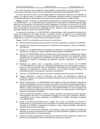 Lunes 24 de octubre de 2016 DIARIO OFICIAL (Primera Sección) 57
El recurso económico que se asignará a cada estudiante correspondiente al período vacacional de los
meses de abril y diciembre, será por un monto de $420.00 (Cuatrocientos veinte pesos 00/100 M.N.).
La función que tiene la beca es la de sufragar gastos de transportación, adquisición de materiales de
trabajo y, en algunos casos, de estancia en las comunidades asignadas durante el cumplimiento de sus
actividades académicas en las escuelas de educación básica en donde realizan su trabajo docente.
Tercera. "LA SEP" con base a su disponibilidad presupuestaria en el ejercicio fiscal de 2016, aportará a
"LA SECRETARIA" y, con la información que le proporcione la Coordinación de la BAPISS sobre los datos
básicos de los estudiantes y las escuelas de práctica asignadas en la entidad, un monto de $1,713,180.00
(Un millón setecientos trece mil ciento ochenta pesos 00/100 M.N.), para cubrir el ciclo enero-diciembre de
2016, para el pago de las becas a los estudiantes de sexto, séptimo y octavo semestres de las Escuelas
Normales Públicas que cursan "LAS LICENCIATURAS".
La entrega de los recursos a "LA SECRETARIA" correspondientes a dichos semestres se efectuará de
forma que corresponda a los meses de enero a diciembre de 2016, de acuerdo con la calendarización
establecida en el presupuesto autorizado para el ejercicio fiscal 2016 a "LA SEP", los cuales se encontrarán
desglosados en el Anexo "A" el cual forma parte del presente Convenio.
Cuarta. "LA SEP" en cumplimiento a este convenio se compromete a:
a) Definir los criterios generales para la planeación, operación, seguimiento y evaluación de la BAPISS;
b) Establecer los mecanismos que garanticen el cumplimiento de los objetivos y metas de la BAPISS a
nivel nacional;
c) Acordar con "LA SECRETARIA" las estrategias que garanticen una efectiva coordinación entre la
Federación y los estados, con objeto de lograr el impacto esperado de la BAPISS;
d) Asesorar "LA SECRETARIA" sobre los procedimientos y mecanismos que se seguirán para recabar,
sistematizar y enviar la información básica de los estudiantes normalistas y las escuelas de práctica
asignadas para el otorgamiento de la BAPISS, que deba remitirle, así como ofrecer la asistencia
técnica que le requiera en actividades de planeación, ejecución, seguimiento y evaluación de
la BAPISS;
e) Establecer los criterios para la asignación equitativa de los recursos de la BAPISS
a "LA SECRETARIA" con base en la disponibilidad presupuestaria, así como brindarle asesoría y
apoyo de manera permanente sobre la estrategia de instrumentación de la BAPISS, los criterios
específicos de asignación de recursos económicos a las Escuelas Normales Públicas y los
procedimientos para su administración, aplicación y comprobación;
f) Informar a "LA SECRETARIA" sobre los requisitos y procedimientos para participar en la BAPISS;
g) Integrar, sistematizar y valorar la información que generan las coordinaciones estatales de
la BAPISS, respecto a los estudiantes normalistas propuestos para recibir la beca, así como de las
escuelas de práctica;
h) Asignar el presupuesto a "LA SECRETARIA" para el pago de la beca de la BAPISS, precisando el
número de becarios(as) y el monto respectivo, de acuerdo con el techo presupuestal autorizado, la
planeación estatal de los servicios de educación normal y el número de alumnos inscritos al Sexto,
Séptimo y Octavo Semestres de la carrera de "LAS LICENCIATURAS", así como entregarles los
recursos económicos correspondientes a los ciclos indicados en la cláusula tercera, para el pago de
la beca a los estudiantes normalistas;
i) Emitir la normatividad aplicable en cuanto a criterios, requisitos y procedimientos para la regulación
del otorgamiento de la beca a los estudiantes normalistas, así como para la radicación, ejercicio y
comprobación de los recursos destinados a la BAPISS en la entidad, informando al respecto
a "LA SECRETARIA";
j) Remitir a la Cámara de Diputados del H. Congreso de la Unión, a la Secretaría de Hacienda y
Crédito Público y a la Secretaría de la Función Pública, los informes técnico-presupuestarios sobre el
desarrollo de la BAPISS, cumplimiento de objetivos y metas, impacto alcanzado, administración
y ejercicio de los recursos autorizados;
k) Reintegrar a la Tesorería de la Federación, en los términos y plazos que establece la normatividad
aplicable, los recursos económicos que no destine a los fines autorizados y aquellos que al cierre del
ejercicio fiscal de 2016 no se hayan devengado;
l) Promover acciones de seguimiento y evaluación que permitan conocer el desarrollo e impacto de la
BAPISS, con el propósito de mejorar continuamente su pertinencia y eficiencia;
 