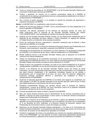 58 (Primera Sección) DIARIO OFICIAL Lunes 24 de octubre de 2016
m) Tomar en cuenta las propuestas de "LA SECRETARIA" y de las Escuelas Normales Públicas para
incrementar la efectividad y alcances de la BAPISS;
n) Verificar y garantizar, en conjunto con la instancia coordinadora estatal de la BAPISS, el
cumplimiento de los criterios y procedimientos técnicos y presupuestarios establecidos en el Anexo 5
correspondiente al “PROGRAMA", y
o) Dar a conocer al sector educativo y a la sociedad en general los resultados del seguimiento y
evaluación practicados a la BAPISS.
Quinta. "LA SECRETARIA" en cumplimiento a este convenio se obliga a:
a) Destinar los recursos que reciba de "LA SEP", única y exclusivamente a los fines establecidos en el
Anexo 5 aplicable al "PROGRAMA";
b) Garantizar una efectiva planeación de los servicios de educación normal, de modo que
exista congruencia entre la matrícula de las Escuelas Normales Públicas que ofrecen
"LAS LICENCIATURAS" y las necesidades de maestros de educación básica en la entidad;
c) Asegurar que las Escuelas Normales Públicas cumplan con las disposiciones establecidas para el
desarrollo de las actividades del Sexto, Séptimo y Octavo Semestres, en especial las referidas
al Trabajo Docente y a la selección de las escuelas de práctica;
d) Prever las condiciones técnicas, organizativas y operativas necesarias para el eficiente y eficaz
desarrollo de la BAPISS, en la entidad;
e) Establecer en coordinación con la Dirección General de Educación Superior para Profesionales de la
Educación, para la planeación, desarrollo y evaluación de la BAPISS, en la entidad;
f) Instrumentar los procedimientos de coordinación con otras instancias a fin de favorecer el desarrollo
de la BAPISS, y el cumplimiento de las metas u objetivos establecidos en el "PROGRAMA";
g) Brindar asistencia técnica a las Escuelas Normales Públicas para la aplicación de la BAPISS,
conforme a los criterios establecidos;
h) Integrar los expedientes de los estudiantes becarios/as con la documentación establecida en el
procedimiento de la BAPISS del Anexo 5, así como validar la información generada por las Escuelas
Normales Públicas de la entidad y enviarla en archivo electrónico a "LA SEP";
i) Otorgar la beca a los estudiantes normalistas, con base en los criterios establecidos en el Anexo 5
correspondiente a la BAPISS y en los recursos financieros autorizados a la entidad por "LA SEP";
j) Informar a los directores de las Escuelas Normales Públicas acerca del número de becas
autorizadas, y el monto presupuestal programado para el periodo correspondiente, con la finalidad de
que éstos informen ampliamente a los estudiantes normalistas respecto de los trámites y
procedimientos para el otorgamiento de la beca; así como sobre los derechos, obligaciones,
suspensión temporal, cancelación definitiva y reactivación que establecen el Anexo 5
correspondiente al “PROGRAMA";
k) Supervisar el adecuado desarrollo de la BAPISS, en la entidad, para asegurar su cumplimiento, así
como entregar a "LA SEP" los reportes mensuales de los recursos ejercidos, dentro de los 10 (diez)
días hábiles posteriores a la terminación del mes que se reporta;
l) Establecer procedimientos efectivos que permitan difundir entre la sociedad los objetivos,
características y avance de la BAPISS, así como información acerca de la población estudiantil
beneficiada y del ejercicio de los recursos asignados;
m) Formular propuestas para mejorar el diseño y operación de la BAPISS;
n) Abrir una cuenta bancaria exclusiva para la administración de los recursos autorizados para la
BAPISS, e informar los datos concernientes a dicha cuenta a la Dirección General de Educación
Superior para Profesionales de la Educación;
o) Reintegrar a la Tesorería de la Federación en los términos y plazos que establece la normatividad
aplicable, los recursos económicos de la BAPISS, que no se destinen a los fines y los no devengados
al 31 de diciembre de 2016, notificando a la Dirección General de Educación Superior para
Profesionales de la Educación la fecha y monto del reintegro que realice;
p) Determinar con las Escuelas Normales Públicas participantes, y con base en el "Concentrado por
Entidad Federativa de Becarios", el procedimiento más idóneo para el pago oportuno de la beca a los
becarios/as, de acuerdo con las disposiciones aplicables en la entidad;
q) Coordinar la asignación de la beca a los estudiantes que cubrieron los requisitos establecidos en el
Anexo 5 del "PROGRAMA", así como efectuar el control y seguimiento administrativo garantizando
la correcta administración y aplicación de los recursos económicos de la BAPISS en la entidad;
 