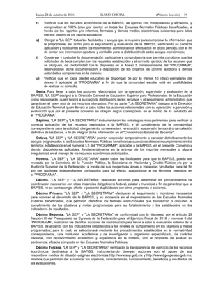 Lunes 24 de octubre de 2016 DIARIO OFICIAL (Primera Sección) 59
r) Verificar que los recursos económicos de la BAPISS, se ejerzan con transparencia y eficiencia, y
comprueben al 100% (cien por ciento) en todas las Escuelas Normales Públicas beneficiadas, a
través de los reportes y/o informes, formatos y demás medios electrónicos existentes para tales
efectos, dentro de los plazos señalados;
s) Otorgar a "LA SEP" todas las facilidades y apoyos que le requiera para comprobar la información que
le proporcione, así como para el seguimiento y evaluación de la BAPISS, verificando su correcta
aplicación y notificando sobre los movimientos administrativos efectuados en dicho periodo, con el fin
de contar con información oportuna y confiable para la distribución de estos apoyos económicos;
t) Conservar y custodiar la documentación justificativa y comprobatoria que permita corroborar que las
solicitudes de beca cumplen con los requisitos establecidos y el correcto ejercicio de los recursos que
se otorguen, de conformidad con lo dispuesto en el Anexo 5 correspondiente del "PROGRAMA",
reservándose dicha documentación a disposición de los órganos de control, auditoría y demás
autoridades competentes en la materia;
u) Verificar que en cada plantel educativo se dispongan de por lo menos 10 (diez) ejemplares del
Anexo 5 aplicable al "PROGRAMA" a fin de que la comunidad escolar esté en posibilidades
de realizar su consulta.
Sexta. Para llevar a cabo las acciones relacionadas con la operación, supervisión y evaluación de la
BAPISS, "LA SEP" designa a la Dirección General de Educación Superior para Profesionales de la Educación
como responsable, quien tendrá a su cargo la distribución de los recursos y el seguimiento administrativo que
garanticen el buen uso de los recursos otorgados. Por su parte "LA SECRETARIA" designa a la Dirección
de Educación Terminal quien llevará a cabo todas las acciones relacionadas con su operación, supervisión y
evaluación que por el presente convenio se obligan según corresponda en el marco de lo señalado en
el “PROGRAMA”.
Séptima. "LA SEP" y "LA SECRETARIA" instrumentarán las estrategias más pertinentes para verificar la
correcta aplicación de los recursos destinados a la BAPISS, y el cumplimiento de la normatividad
correspondiente para la solicitud, otorgamiento, conservación, renovación, suspensión temporal o cancelación
definitiva de las becas, a fin de integrar dicha información en el "Concentrado Estatal de Becarios".
Octava. "LA SEP" y "LA SECRETARIA" podrán suspender temporalmente o cancelar definitivamente los
apoyos programados a las Escuelas Normales Públicas beneficiadas cuando se detecte incumplimiento en los
términos establecidos en el numeral 3.5 del "PROGRAMA"; aplicable a la BAPISS, en el presente Convenio y
demás disposiciones aplicables, fundamentalmente en la entrega de los reportes mensuales o alguna
irregularidad en el manejo de los recursos económicos autorizados.
Novena. "LA SEP" y "LA SECRETARIA" darán todas las facilidades para que la BAPISS, pueda ser
revisada por la Secretaría de la Función Pública, la Secretaría de Hacienda y Crédito Público y/o por la
Auditoría Superior de la Federación; a través de sus respectivas áreas o instancias facultadas para tal fin
y/o por auditores independientes contratados para tal efecto, apegándose a los términos previstos en
el "PROGRAMA".
Décima. "LA SEP" y "LA SECRETARIA" realizarán acciones para determinar los procedimientos de
coordinación necesarios con otras instancias del gobierno federal, estatal y municipal a fin de garantizar que la
BAPISS, no se contraponga, afecte o presente duplicidades con otros programas o acciones.
Décima Primera. "LA SEP" y "LA SECRETARIA" efectuarán el seguimiento y monitoreo necesarios
para conocer el desarrollo de la BAPISS, y su incidencia en el mejoramiento de las Escuelas Normales
Públicas beneficiadas, que permitan identificar los factores institucionales que favorezcan o dificulten el
cumplimiento de los objetivos y metas programadas para su fortalecimiento y los establecidos en los
indicadores de resultados.
Décima Segunda. "LA SEP" y "LA SECRETARIA" de conformidad con lo dispuesto por el artículo 28
fracción III del Presupuesto de Egresos de la Federación para el Ejercicio Fiscal de 2016 y numeral 6 del
“PROGRAMA”, realizarán las distintas acciones de coordinación para llevar a cabo la evaluación externa de la
BAPISS, de acuerdo con los indicadores establecidos y los niveles de cumplimiento en los objetivos y metas
programados; para lo cual, se seleccionará mediante los procedimientos establecidos en la normatividad
correspondiente, una institución académica y de investigación u organismo especializado, de carácter
nacional, con reconocimiento académico y experiencia en la materia, con el propósito de evaluar su
pertinencia, eficacia e impacto en las Escuelas Normales Públicas.
Décima Tercera. "LA SEP" y "LA SECRETARIA" verificarán la transparencia del ejercicio de los recursos
económicos destinados a la BAPISS, instrumentando diversas acciones con el apoyo de sus
respectivos medios de difusión -páginas electrónicas http://www.sep.gob.mx y http://www.dgespe.sep.gob.mx,
mismos que permitan dar a conocer los objetivos, características, funcionamiento, beneficios y resultados de
las evaluaciones.
 