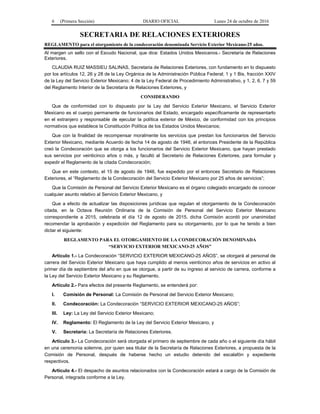 6 (Primera Sección) DIARIO OFICIAL Lunes 24 de octubre de 2016
SECRETARIA DE RELACIONES EXTERIORES
REGLAMENTO para el otorgamiento de la condecoración denominada Servicio Exterior Mexicano-25 años.
Al margen un sello con el Escudo Nacional, que dice: Estados Unidos Mexicanos.- Secretaría de Relaciones
Exteriores.
CLAUDIA RUIZ MASSIEU SALINAS, Secretaria de Relaciones Exteriores, con fundamento en lo dispuesto
por los artículos 12, 26 y 28 de la Ley Orgánica de la Administración Pública Federal; 1 y 1 Bis, fracción XXIV
de la Ley del Servicio Exterior Mexicano; 4 de la Ley Federal de Procedimiento Administrativo, y 1, 2, 6, 7 y 59
del Reglamento Interior de la Secretaría de Relaciones Exteriores, y
CONSIDERANDO
Que de conformidad con lo dispuesto por la Ley del Servicio Exterior Mexicano, el Servicio Exterior
Mexicano es el cuerpo permanente de funcionarios del Estado, encargado específicamente de representarlo
en el extranjero y responsable de ejecutar la política exterior de México, de conformidad con los principios
normativos que establece la Constitución Política de los Estados Unidos Mexicanos;
Que con la finalidad de recompensar moralmente los servicios que prestan los funcionarios del Servicio
Exterior Mexicano, mediante Acuerdo de fecha 14 de agosto de 1946, el entonces Presidente de la República
creó la Condecoración que se otorga a los funcionarios del Servicio Exterior Mexicano, que hayan prestado
sus servicios por veinticinco años o más, y facultó al Secretario de Relaciones Exteriores, para formular y
expedir el Reglamento de la citada Condecoración;
Que en este contexto, el 15 de agosto de 1946, fue expedido por el entonces Secretario de Relaciones
Exteriores, el “Reglamento de la Condecoración del Servicio Exterior Mexicano por 25 años de servicios”;
Que la Comisión de Personal del Servicio Exterior Mexicano es el órgano colegiado encargado de conocer
cualquier asunto relativo al Servicio Exterior Mexicano, y
Que a efecto de actualizar las disposiciones jurídicas que regulan el otorgamiento de la Condecoración
citada, en la Octava Reunión Ordinaria de la Comisión de Personal del Servicio Exterior Mexicano
correspondiente a 2015, celebrada el día 12 de agosto de 2015, dicha Comisión acordó por unanimidad
recomendar la aprobación y expedición del Reglamento para su otorgamiento, por lo que he tenido a bien
dictar el siguiente:
REGLAMENTO PARA EL OTORGAMIENTO DE LA CONDECORACIÓN DENOMINADA
“SERVICIO EXTERIOR MEXICANO-25 AÑOS”
Artículo 1.- La Condecoración “SERVICIO EXTERIOR MEXICANO-25 AÑOS”, se otorgará al personal de
carrera del Servicio Exterior Mexicano que haya cumplido al menos veinticinco años de servicios en activo al
primer día de septiembre del año en que se otorgue, a partir de su ingreso al servicio de carrera, conforme a
la Ley del Servicio Exterior Mexicano y su Reglamento.
Artículo 2.- Para efectos del presente Reglamento, se entenderá por:
I. Comisión de Personal: La Comisión de Personal del Servicio Exterior Mexicano;
II. Condecoración: La Condecoración “SERVICIO EXTERIOR MEXICANO-25 AÑOS”;
III. Ley: La Ley del Servicio Exterior Mexicano;
IV. Reglamento: El Reglamento de la Ley del Servicio Exterior Mexicano, y
V. Secretaría: La Secretaría de Relaciones Exteriores.
Artículo 3.- La Condecoración será otorgada el primero de septiembre de cada año o el siguiente día hábil
en una ceremonia solemne, por quien sea titular de la Secretaría de Relaciones Exteriores, a propuesta de la
Comisión de Personal, después de haberse hecho un estudio detenido del escalafón y expediente
respectivos.
Artículo 4.- El despacho de asuntos relacionados con la Condecoración estará a cargo de la Comisión de
Personal, integrada conforme a la Ley.
 