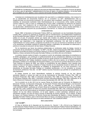 Lunes 24 de octubre de 2016 DIARIO OFICIAL (Primera Sección) 61
CONVENIO de Coordinación que celebran la Secretaría de Educación Pública y el Estado de Veracruz de Ignacio
de la Llave, para la operación y administración de las becas de apoyo a la práctica intensiva y al servicio social
para estudiantes de sexto, séptimo y octavo semestres de Escuelas Normales Públicas (BAPISS).
CONVENIO DE COORDINACION QUE CELEBRAN POR UNA PARTE, EL GOBIERNO FEDERAL, POR CONDUCTO
DE LA SECRETARIA DE EDUCACION PUBLICA, EN LO SUCESIVO "LA SEP", REPRESENTADA POR EL
SUBSECRETARIO DE EDUCACION SUPERIOR, DR. SALVADOR JARA GUERRERO, ASISTIDO POR EL DIRECTOR
GENERAL DE EDUCACION SUPERIOR PARA PROFESIONALES DE LA EDUCACION, MTRO. MARIO ALFONSO
CHAVEZ CAMPOS Y, POR LA OTRA, EL GOBIERNO DEL ESTADO LIBRE Y SOBERANO DE VERACRUZ DE IGNACIO
DE LA LLAVE, POR CONDUCTO DE LA SECRETARIA DE EDUCACION DE VERACRUZ, EN LO SUCESIVO
"LA SECRETARIA", REPRESENTADA POR SU TITULAR, LA PROFESORA XOCHITL ADELA OSORIO MARTINEZ, A
QUIENES DE MANERA CONJUNTA SE LES DENOMINARA “LAS PARTES”, AL TENOR DE LOS SIGUIENTES:
ANTECEDENTES
Desde 1996, la Secretaría de Educación Pública (SEP) en coordinación con las Autoridades Educativas
Locales (AEL), pusieron en operación el “Programa para la Transformación y el Fortalecimiento Académicos
de las Escuelas Normales Públicas” (PTFAEN), a fin de impulsar una reforma integral de la educación normal
pública en el país. El propósito central que orientó esta iniciativa de política educativa fue el generar
condiciones favorables en las Escuelas Normales Públicas para ofrecer una formación de calidad a los futuros
maestros, que respondiera a las exigencias del desempeño profesional. Con ello inició el diseño e
implementación de nuevos planes y programas de estudio en los que se reconoce la importancia de formar
a los estudiantes normalistas mediante el desarrollo gradual y sistemático de actividades de observación y
práctica en escuelas de educación del tipo básico (Trabajo Docente).
Por la importancia que tienen las prácticas profesionales en condiciones reales de trabajo, durante la
preparación de los estudiantes normalistas, “LA SEP” y las AEL, desde el Ciclo Escolar 2000-2001, acordaron
la creación de la Beca de Apoyo a la Práctica Intensiva y al Servicio Social (BAPISS), dirigido a estudiantes de
Séptimo y Octavo semestres de Escuelas Normales Públicas; en el último año de su formación.
La práctica docente implica el diseño y la puesta en acción de actividades sistemáticas de enseñanza en
el ámbito pedagógico, que contribuyen al perfeccionamiento de las competencias didácticas de los futuros
maestros. De igual forma, ello permite acreditar el servicio social conforme a lo señalado en los Lineamientos
para la Organización del Trabajo Académico durante el último año de la carrera, en el Séptimo y Octavo
Semestres, emitidos por la Secretaría de Educación Pública y que imprimió la Comisión Nacional de Libros de
Texto Gratuitos en agosto de 2006, que indican el cumplimiento de esta obligación como requisito para
obtener el título de licenciatura, mediante el Trabajo Docente de los estudiantes durante el último año de la
carrera. Asimismo, en estos lineamientos se establece el otorgamiento de una beca económica a los
estudiantes de Escuelas Normales Públicas en modalidad escolarizada, a fin de consolidar su proceso
de formación profesional. Para ello, “LA SEP” destina recursos financieros que permiten el cumplimiento de
esta disposición.
El trabajo docente se venía desarrollando mediante la práctica docente en los dos últimos
semestres (séptimo y octavo) de cada una de las licenciaturas en Educación Primaria, Plan 1997; en
Educación Preescolar, Plan 1999; en Educación Secundaria, Plan 1999; en Educación Física, Plan 2002;
en Educación Especial, Plan 2004, y Educación Primaria Intercultural Bilingüe, Plan 2004, publicados en el
Diario Oficial de la Federación mediante los Acuerdos Secretariales 259, 268, 269, 322, 349 y 492.
Con la emisión en el año 2012 de los nuevos Planes de Estudio para la Formación de Maestros de
Educación Primaria, de Educación Preescolar, de Educación Primaria Intercultural Bilingüe y de Educación
Preescolar Intercultural Bilingüe (Plan 2012), todos ellos en modalidad escolarizada, en lo sucesivo
“LAS LICENCIATURAS”; publicados en el Diario Oficial de la Federación mediante los Acuerdos Secretariales
649, 650, 651 y 652, quedaron sin efecto los acuerdos secretariales 259, 268 y 492, continuando vigentes el
269, 322 y 349. En los nuevos planes se introdujeron espacios curriculares para que las prácticas docentes se
realicen -en los tres últimos semestres-, en el sexto, séptimo y octavo semestres, señalando que los
estudiantes recibirán una beca de apoyo durante el desarrollo de dichas prácticas. Por lo anterior, la Beca
de Apoyo a la Práctica Intensiva y al Servicio Social para Estudiantes de Séptimo y Octavo Semestre de
Escuelas Normales Públicas, pasó a denominarse Beca de Apoyo a la Práctica Intensiva y al Servicio Social
(BAPISS), e incluye el pago de la beca en el sexto semestre de “LAS LICENCIATURAS”.
DECLARACIONES
I. De "LA SEP":
I.1 Que en términos de lo dispuesto por los artículos 2o., fracción 1, 26 y 38 de la Ley Orgánica de
la Administración Pública Federal, es una dependencia de la Administración Pública Federal Centralizada, a la
cual le corresponde el ejercicio de la función social educativa, sin perjuicio de la concurrencia de los estados y
los municipios.
 