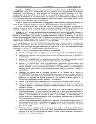 Lunes 24 de octubre de 2016 DIARIO OFICIAL (Primera Sección) 63
Segunda.- La BAPISS consiste en un recurso económico mensual por alumno/a de $840.00 (Ochocientos
cuarenta pesos 00/100 M.N.). Atendiendo los dos ciclos escolares en que se desarrollan las actividades
académicas y principalmente el Trabajo Docente; los estudiantes normalistas disfrutarán de la beca,
distribuyéndose de la siguiente forma: en el ciclo enero-junio, será de cinco meses y medio, y en el ciclo
septiembre-diciembre será de tres meses y medio, con excepción de los semestres sexto y séptimo del plan
2012, que será cubierto con el importe de un mes para el sexto y dos meses y medio para el séptimo, la cual
recibirán una vez cumplidos los requisitos establecidos.
El recurso económico que se asignará a cada estudiante correspondiente al periodo vacacional de los
meses de abril y diciembre, será por un monto de $420.00 (Cuatrocientos veinte pesos 00/100 M.N.).
La función que tiene la beca es la de sufragar gastos de transportación, adquisición de materiales de
trabajo y, en algunos casos, de estancia en las comunidades asignadas durante el cumplimiento de sus
actividades académicas en las escuelas de educación básica en donde realizan su Trabajo Docente.
Tercera.- "LA SEP" con base a su disponibilidad presupuestaria en el ejercicio fiscal de 2016, aportará a
"LA SECRETARIA" y, con la información que le proporcione la Coordinación de la BAPISS sobre los datos
básicos de los estudiantes y las escuelas de práctica asignadas en la entidad, un monto de $4,644,780.00
(Cuatro millones seiscientos cuarenta y cuatro mil setecientos ochenta pesos 00/100 M.N.), para cubrir el ciclo
enero-diciembre de 2016, para el pago de las becas a los estudiantes de sexto, séptimo y octavo semestres
de las Escuelas Normales Públicas que cursan "LAS LICENCIATURAS".
La entrega de los recursos a "LA SECRETARIA": correspondientes a dichos semestres se efectuará de
forma que corresponda a los meses de enero a diciembre de 2016, de acuerdo con la calendarización
establecida en el presupuesto autorizado para el ejercicio fiscal 2016 a "LA SEP", los cuales se encontrarán
desglosados en el Anexo "A" el cual forma parte del presente Convenio.
Cuarta.- "LA SEP" en cumplimiento a este Convenio se compromete a:
a) Definir los criterios generales para la planeación, operación, seguimiento y evaluación de la BAPISS;
b) Establecer los mecanismos que garanticen el cumplimiento de los objetivos y metas de la BAPISS a
nivel nacional;
c) Acordar con "LA SECRETARIA" las estrategias que garanticen una efectiva coordinación entre la
Federación y los estados, con objeto de lograr el impacto esperado de la BAPISS;
d) Asesorar a "LA SECRETARIA" sobre los procedimientos y mecanismos que se seguirán para
recabar, sistematizar y enviar la información básica de los estudiantes normalistas y las escuelas de
práctica asignadas para el otorgamiento de la BAPISS, que deba remitirle, así como ofrecer la
asistencia técnica que le requiera en actividades de planeación, ejecución, seguimiento y evaluación
de la BAPISS;
e) Establecer los criterios para la asignación equitativa de los recursos de la BAPISS a
"LA SECRETARIA" con base en la disponibilidad presupuestaria, así como brindarle asesoría y
apoyo de manera permanente sobre la estrategia de instrumentación de la BAPISS, los criterios
específicos de asignación de recursos económicos a las Escuelas Normales Públicas y los
procedimientos para su administración, aplicación y comprobación;
f) Informar a "LA SECRETARIA" sobre los requisitos y procedimientos para participar en la BAPISS;
g) Integrar, sistematizar y valorar la información que generan las coordinaciones estatales de
la BAPISS, respecto a los estudiantes normalistas propuestos para recibir la beca, así como de las
escuelas de práctica;
h) Asignar el presupuesto a "LA SECRETARIA" para el pago de la beca de la BAPISS, precisando el
número de becarios(as) y el monto respectivo, de acuerdo con el techo presupuestal autorizado, la
planeación estatal de los servicios de educación normal y el número de alumnos inscritos al Sexto,
Séptimo y Octavo Semestres de la carrera de "LAS LICENCIATURAS", así como entregarles los
recursos económicos correspondientes a los ciclos indicados en la cláusula tercera, para el pago de
la beca a los estudiantes normalistas;
i) Emitir la normatividad aplicable en cuanto a criterios, requisitos y procedimientos para la regulación
del otorgamiento de la beca a los estudiantes normalistas, así como para la radicación, ejercicio y
comprobación de los recursos destinados a la BAPISS en la entidad, informando al respecto
a "LA SECRETARIA".
j) Remitir a la Cámara de Diputados del H. Congreso de la Unión, a la Secretaría de Hacienda y
Crédito Público y a la Secretaría de la Función Pública, los informes técnico-presupuestarios sobre el
desarrollo de la BAPISS, cumplimiento de objetivos y metas, impacto alcanzado, administración
y ejercicio de los recursos autorizados;
 