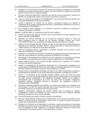 64 (Primera Sección) DIARIO OFICIAL Lunes 24 de octubre de 2016
k) Reintegrar a la Tesorería de la Federación, en los términos y plazos que establece la normatividad
aplicable, los recursos económicos que no destine a los fines autorizados y aquellos que al cierre del
ejercicio fiscal de 2016 no se hayan devengado;
l) Promover acciones de seguimiento y evaluación que permitan conocer el desarrollo e impacto de la
BAPISS, con el propósito de mejorar continuamente su pertinencia y eficiencia;
m) Tomar en cuenta las propuestas de "LA SECRETARIA" y de las Escuelas Normales Públicas para
incrementar la efectividad y alcances de la BAPISS;
n) Verificar y garantizar, en conjunto con la instancia coordinadora estatal de la BAPISS, el
cumplimiento de los criterios y procedimientos técnicos y presupuestarios establecidos en el Anexo 5
correspondiente al “PROGRAMA", y
o) Dar a conocer al sector educativo y a la sociedad en general los resultados del seguimiento y
evaluación practicados a la BAPISS.
Quinta.- "LA SECRETARIA" en cumplimiento a este Convenio se obliga a:
a) Destinar los recursos que reciba de "LA SEP", única y exclusivamente a los fines establecidos en el
Anexo 5 aplicable al "PROGRAMA";
b) Garantizar una efectiva planeación de los servicios de educación normal, de modo que
exista congruencia entre la matrícula de las Escuelas Normales Públicas que ofrecen
"LAS LICENCIATURAS" y las necesidades de maestros de educación básica en la entidad;
c) Asegurar que las Escuelas Normales Públicas cumplan con las disposiciones establecidas para el
desarrollo de las actividades del Sexto, Séptimo y Octavo Semestres, en especial las referidas al
Trabajo Docente y a la selección de las escuelas de práctica;
d) Prever las condiciones técnicas, organizativas y operativas necesarias para el eficiente y eficaz
desarrollo de la BAPISS, en la entidad;
e) Establecer en coordinación con la Dirección General de Educación Superior para Profesionales de la
Educación, para la planeación, desarrollo y evaluación de la BAPISS, en la entidad;
f) Instrumentar los procedimientos de coordinación con otras instancias a fin de favorecer el desarrollo
de la BAPISS, y el cumplimiento de las metas u objetivos establecidos en el "PROGRAMA";
g) Brindar asistencia técnica a las Escuelas Normales Públicas para la aplicación de la BAPISS,
conforme a los criterios establecidos;
h) Integrar los expedientes de los estudiantes becarios/as con la documentación establecida en el
procedimiento de la BAPISS del Anexo 5, así como validar la información generada por las Escuelas
Normales Públicas de la entidad y enviarla en archivo electrónico a "LA SEP";
i) Otorgar la beca a los estudiantes normalistas, con base en los criterios establecidos en el Anexo 5
correspondiente a la BAPISS y en los recursos financieros autorizados a la entidad por "LA SEP";
j) Informar a los directores de las Escuelas Normales Públicas acerca del número de becas
autorizadas, y el monto presupuestal programado para el periodo correspondiente, con la finalidad de
que éstos informen ampliamente a los estudiantes normalistas respecto de los trámites y
procedimientos para el otorgamiento de la beca; así como sobre los derechos, obligaciones,
suspensión temporal, cancelación definitiva y reactivación que establecen el Anexo 5
correspondiente al “PROGRAMA";
k) Supervisar el adecuado desarrollo de la BAPISS, en la entidad, para asegurar su cumplimiento, así
como entregar a "LA SEP" los reportes mensuales de los recursos ejercidos, dentro de los 10 (diez)
días hábiles posteriores a la terminación del mes que se reporta;
l) Establecer procedimientos efectivos que permitan difundir entre la sociedad los objetivos,
características y avance de la BAPISS, así como información acerca de la población estudiantil
beneficiada y del ejercicio de los recursos asignados;
m) Formular propuestas para mejorar el diseño y operación de la BAPISS;
n) Abrir una cuenta bancaria exclusiva para la administración de los recursos autorizados para la
BAPISS, e informar los datos concernientes a dicha cuenta a la Dirección General de Educación
Superior para Profesionales de la Educación;
o) Reintegrar a la Tesorería de la Federación en los términos y plazos que establece la normatividad
aplicable, los recursos económicos de la BAPISS, que no se destinen a los fines y los no devengados
al 31 de diciembre de 2016, notificando a la Dirección General de Educación Superior para
Profesionales de la Educación la fecha y monto del reintegro que realice;
 