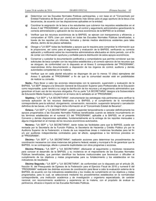 Lunes 24 de octubre de 2016 DIARIO OFICIAL (Primera Sección) 65
p) Determinar con las Escuelas Normales Públicas participantes, y con base en el "Concentrado por
Entidad Federativa de Becarios", el procedimiento más idóneo para el pago oportuno de la beca a los
becarios/as, de acuerdo con las disposiciones aplicables en la entidad;
q) Coordinar la asignación de la beca a los estudiantes que cubrieron los requisitos establecidos en el
Anexo 5 del "PROGRAMA", así como efectuar el control y seguimiento administrativo garantizando la
correcta administración y aplicación de los recursos económicos de la BAPISS en la entidad;
r) Verificar que los recursos económicos de la BAPISS, se ejerzan con transparencia y eficiencia, y
comprueben al 100% (cien por ciento) en todas las Escuelas Normales Públicas beneficiadas, a
través de los reportes y/o informes, formatos y demás medios electrónicos existentes para tales
efectos, dentro de los plazos señalados;
s) Otorgar a "LA SEP" todas las facilidades y apoyos que le requiera para comprobar la información que
le proporcione, así como para el seguimiento y evaluación de la BAPISS, verificando su correcta
aplicación y notificando sobre los movimientos administrativos efectuados en dicho periodo, con el fin
de contar con información oportuna y confiable para la distribución de estos apoyos económicos;
t) Conservar y custodiar la documentación justificativa y comprobatoria que permita corroborar que las
solicitudes de beca cumplen con los requisitos establecidos y el correcto ejercicio de los recursos que
se otorguen, de conformidad con lo dispuesto en el Anexo 5 correspondiente del "PROGRAMA",
reservándose dicha documentación a disposición de los órganos de control, auditoría y demás
autoridades competentes en la materia;
u) Verificar que en cada plantel educativo se dispongan de por lo menos 10 (diez) ejemplares del
Anexo 5 aplicable al "PROGRAMA" a fin de que la comunidad escolar esté en posibilidades
de realizar su consulta.
Sexta.- Para llevar a cabo las acciones relacionadas con la operación, supervisión y evaluación de la
BAPISS, "LA SEP" designa a la Dirección General de Educación Superior para Profesionales de la Educación
como responsable, quien tendrá a su cargo la distribución de los recursos y el seguimiento administrativo que
garanticen el buen uso de los recursos otorgados. Por su parte "LA SECRETARIA" designa a la Subsecretaría
de Educación Media Superior y Superior en el marco de lo señalado en el “PROGRAMA”.
Séptima.- "LA SEP" y "LA SECRETARIA", instrumentarán las estrategias más pertinentes para verificar la
correcta aplicación de los recursos destinados a la BAPISS, y el cumplimiento de la normatividad
correspondiente para la solicitud, otorgamiento, conservación, renovación, suspensión temporal o cancelación
definitiva de las becas, a fin de integrar dicha información en el "Concentrado Estatal de Becarios".
Octava.- "LA SEP" y "LA SECRETARIA", podrán suspender temporalmente o cancelar definitivamente los
apoyos programados a las Escuelas Normales Públicas beneficiadas cuando se detecte incumplimiento en
los términos establecidos en el numeral 3.5 del "PROGRAMA"; aplicable a la BAPISS, en el presente
Convenio y demás disposiciones aplicables, fundamentalmente en la entrega de los reportes mensuales o
alguna irregularidad en el manejo de los recursos económicos autorizados.
Novena.- "LA SEP" y "LA SECRETARIA", darán todas las facilidades para que la BAPISS, pueda ser
revisada por la Secretaría de la Función Pública, la Secretaría de Hacienda y Crédito Público y/o por la
Auditoría Superior de la Federación; a través de sus respectivas áreas o instancias facultadas para tal fin
y/o por auditores independientes contratados para tal efecto, apegándose a los términos previstos en
el "PROGRAMA".
Décima.- "LA SEP" y "LA SECRETARIA", realizarán acciones para determinar los procedimientos de
coordinación necesarios con otras instancias del gobierno federal, estatal y municipal a fin de garantizar que la
BAPISS, no se contraponga, afecte o presente duplicidades con otros programas o acciones.
Décima Primera.- "LA SEP" y "LA SECRETARIA", efectuarán el seguimiento y monitoreo necesarios
para conocer el desarrollo de la BAPISS, y su incidencia en el mejoramiento de las Escuelas Normales
Públicas beneficiadas, que permitan identificar los factores institucionales que favorezcan o dificulten el
cumplimiento de los objetivos y metas programadas para su fortalecimiento y los establecidos en los
indicadores de resultados.
Décima Segunda.- "LA SEP" y "LA SECRETARIA", de conformidad con lo dispuesto por el artículo 28,
fracción III, del Presupuesto de Egresos de la Federación para el Ejercicio Fiscal de 2016 y numeral 6 del
“PROGRAMA” realizarán las distintas acciones de coordinación para llevar a cabo la evaluación externa de la
BAPISS, de acuerdo con los indicadores establecidos y los niveles de cumplimiento en los objetivos y metas
programados; para lo cual, se seleccionará mediante los procedimientos establecidos en la normatividad
correspondiente, una institución académica y de investigación u organismo especializado, de carácter
nacional, con reconocimiento académico y experiencia en la materia, con el propósito de evaluar su
pertinencia, eficacia e impacto en las Escuelas Normales Públicas.
 